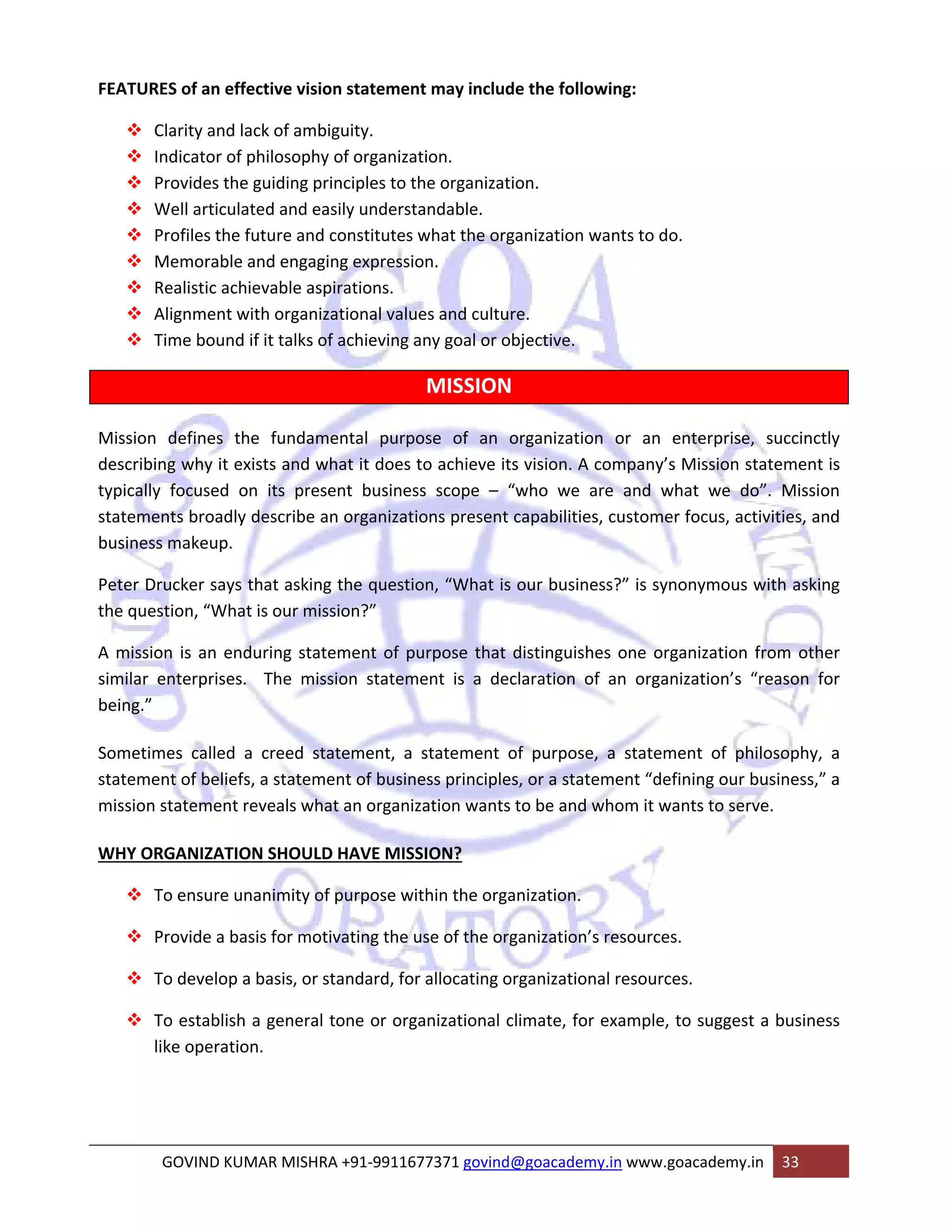 FEATURES of an effective vision statement may include the following: 
™ Clarity and lack of ambiguity. 
™ Indicator of philosophy of organization. 
™ Provides the guiding principles to the organization. 
™ Well articulated and easily understandable. 
™ Profiles the future and constitutes what the organization wants to do. 
™ Memorable and engaging expression. 
™ Realistic achievable aspirations. 
™ Alignment with organizational values and culture. 
™ Time bound if it talks of achieving any goal or objective. 
MISSION 
Mission defines the fundamental purpose of an organization or an enterprise, succinctly 
describing why it exists and what it does to achieve its vision. A company’s Mission statement is 
typically focused on its present business scope – “who we are and what we do”. Mission 
statements broadly describe an organizations present capabilities, customer focus, activities, and 
business makeup. 
Peter Drucker says that asking the question, “What is our business?” is synonymous with asking 
the question, “What is our mission?” 
A mission is an enduring statement of purpose that distinguishes one organization from other 
similar enterprises. The mission statement is a declaration of an organization’s “reason for 
being.” 
Sometimes called a creed statement, a statement of purpose, a statement of philosophy, a 
statement of beliefs, a statement of business principles, or a statement “defining our business,” a 
mission statement reveals what an organization wants to be and whom it wants to serve. 
WHY ORGANIZATION SHOULD HAVE MISSION? 
™ To ensure unanimity of purpose within the organization. 
™ Provide a basis for motivating the use of the organization’s resources. 
™ To develop a basis, or standard, for allocating organizational resources. 
™ To establish a general tone or organizational climate, for example, to suggest a business 
like operation. 
GOVIND KUMAR MISHRA +91‐9911677371 govind@goacademy.in www.goacademy.in 33 
 