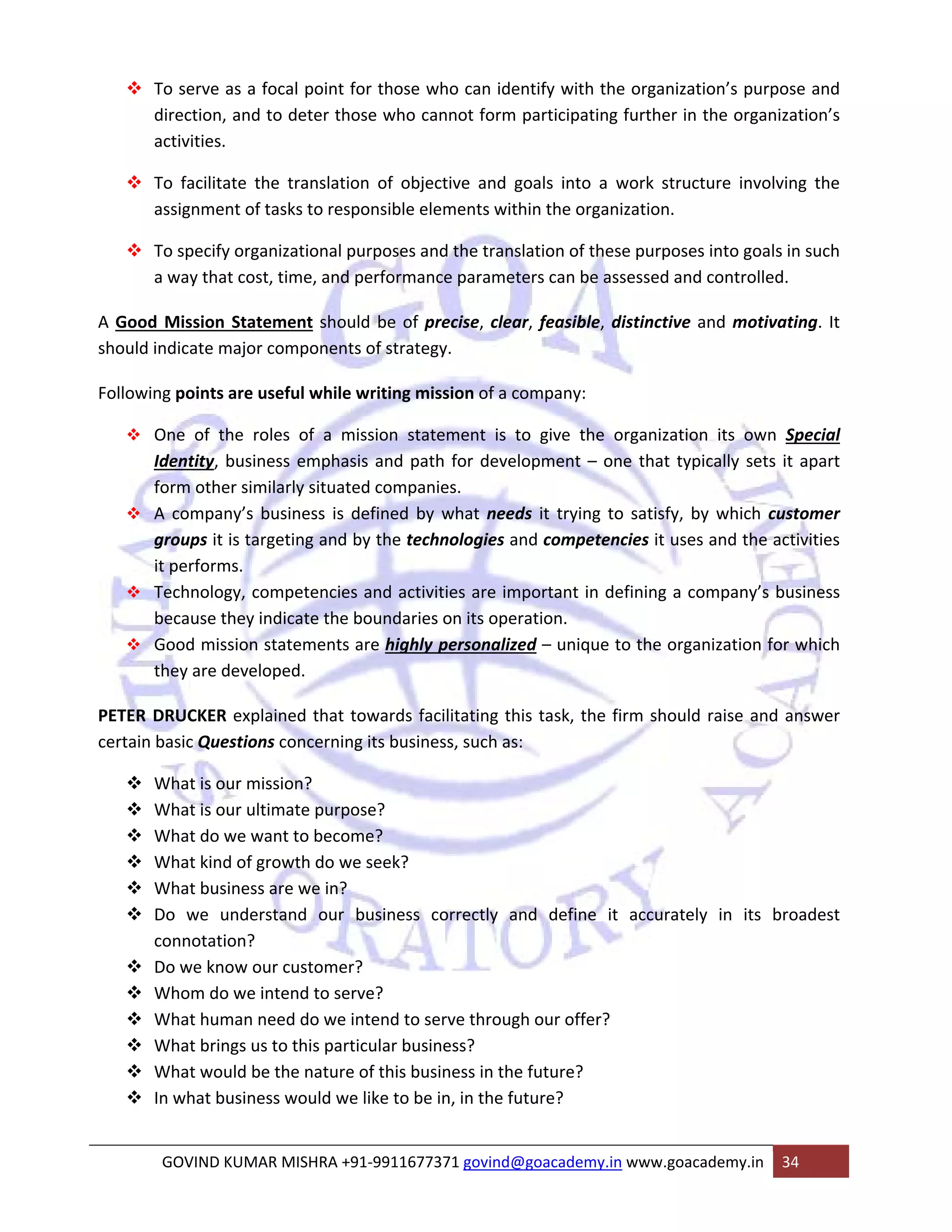 ™ To serve as a focal point for those who can identify with the organization’s purpose and 
direction, and to deter those who cannot form participating further in the organization’s 
activities. 
™ To facilitate the translation of objective and goals into a work structure involving the 
assignment of tasks to responsible elements within the organization. 
™ To specify organizational purposes and the translation of these purposes into goals in such 
a way that cost, time, and performance parameters can be assessed and controlled. 
A Good Mission Statement should be of precise, clear, feasible, distinctive and motivating. It 
should indicate major components of strategy. 
Following points are useful while writing mission of a company: 
™ One of the roles of a mission statement is to give the organization its own Special 
Identity, business emphasis and path for development – one that typically sets it apart 
form other similarly situated companies. 
™ A company’s business is defined by what needs it trying to satisfy, by which customer 
groups it is targeting and by the technologies and competencies it uses and the activities 
it performs. 
™ Technology, competencies and activities are important in defining a company’s business 
because they indicate the boundaries on its operation. 
™ Good mission statements are highly personalized – unique to the organization for which 
they are developed. 
PETER DRUCKER explained that towards facilitating this task, the firm should raise and answer 
certain basic Questions concerning its business, such as: 
™ What is our mission? 
™ What is our ultimate purpose? 
™ What do we want to become? 
™ What kind of growth do we seek? 
™ What business are we in? 
™ Do we understand our business correctly and define it accurately in its broadest 
connotation? 
™ Do we know our customer? 
™ Whom do we intend to serve? 
™ What human need do we intend to serve through our offer? 
™ What brings us to this particular business? 
™ What would be the nature of this business in the future? 
™ In what business would we like to be in, in the future? 
GOVIND KUMAR MISHRA +91‐9911677371 govind@goacademy.in www.goacademy.in 34 
 