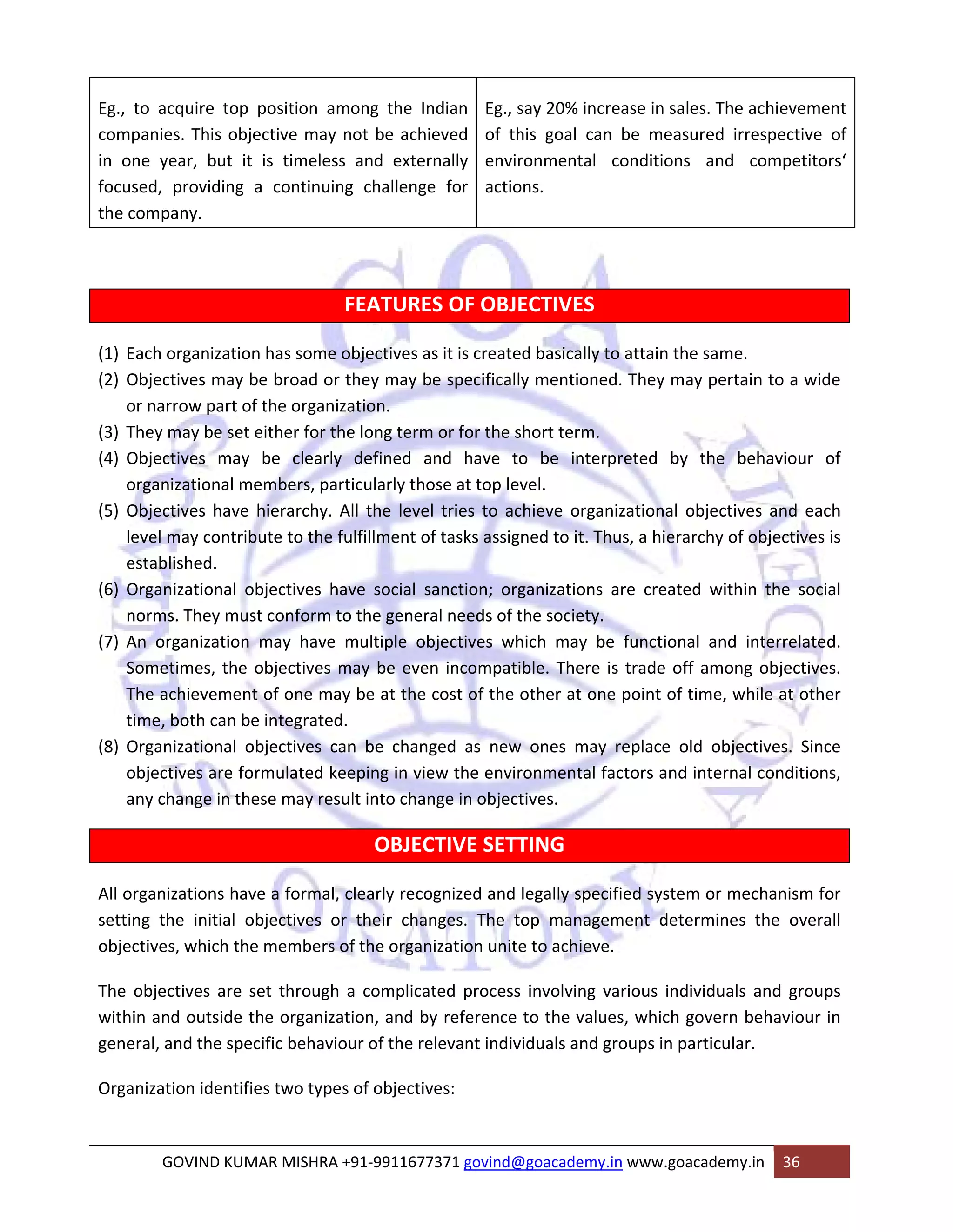 Eg., to acquire top position among the Indian 
companies. This objective may not be achieved 
in one year, but it is timeless and externally 
focused, providing a continuing challenge for 
the company. 
Eg., say 20% increase in sales. The achievement 
of this goal can be measured irrespective of 
environmental conditions and competitors‘ 
actions. 
FEATURES OF OBJECTIVES 
(1) Each organization has some objectives as it is created basically to attain the same. 
(2) Objectives may be broad or they may be specifically mentioned. They may pertain to a wide 
or narrow part of the organization. 
(3) They may be set either for the long term or for the short term. 
(4) Objectives may be clearly defined and have to be interpreted by the behaviour of 
organizational members, particularly those at top level. 
(5) Objectives have hierarchy. All the level tries to achieve organizational objectives and each 
level may contribute to the fulfillment of tasks assigned to it. Thus, a hierarchy of objectives is 
established. 
(6) Organizational objectives have social sanction; organizations are created within the social 
norms. They must conform to the general needs of the society. 
(7) An organization may have multiple objectives which may be functional and interrelated. 
Sometimes, the objectives may be even incompatible. There is trade off among objectives. 
The achievement of one may be at the cost of the other at one point of time, while at other 
time, both can be integrated. 
(8) Organizational objectives can be changed as new ones may replace old objectives. Since 
objectives are formulated keeping in view the environmental factors and internal conditions, 
any change in these may result into change in objectives. 
OBJECTIVE SETTING 
All organizations have a formal, clearly recognized and legally specified system or mechanism for 
setting the initial objectives or their changes. The top management determines the overall 
objectives, which the members of the organization unite to achieve. 
The objectives are set through a complicated process involving various individuals and groups 
within and outside the organization, and by reference to the values, which govern behaviour in 
general, and the specific behaviour of the relevant individuals and groups in particular. 
Organization identifies two types of objectives: 
GOVIND KUMAR MISHRA +91‐9911677371 govind@goacademy.in www.goacademy.in 36 
 