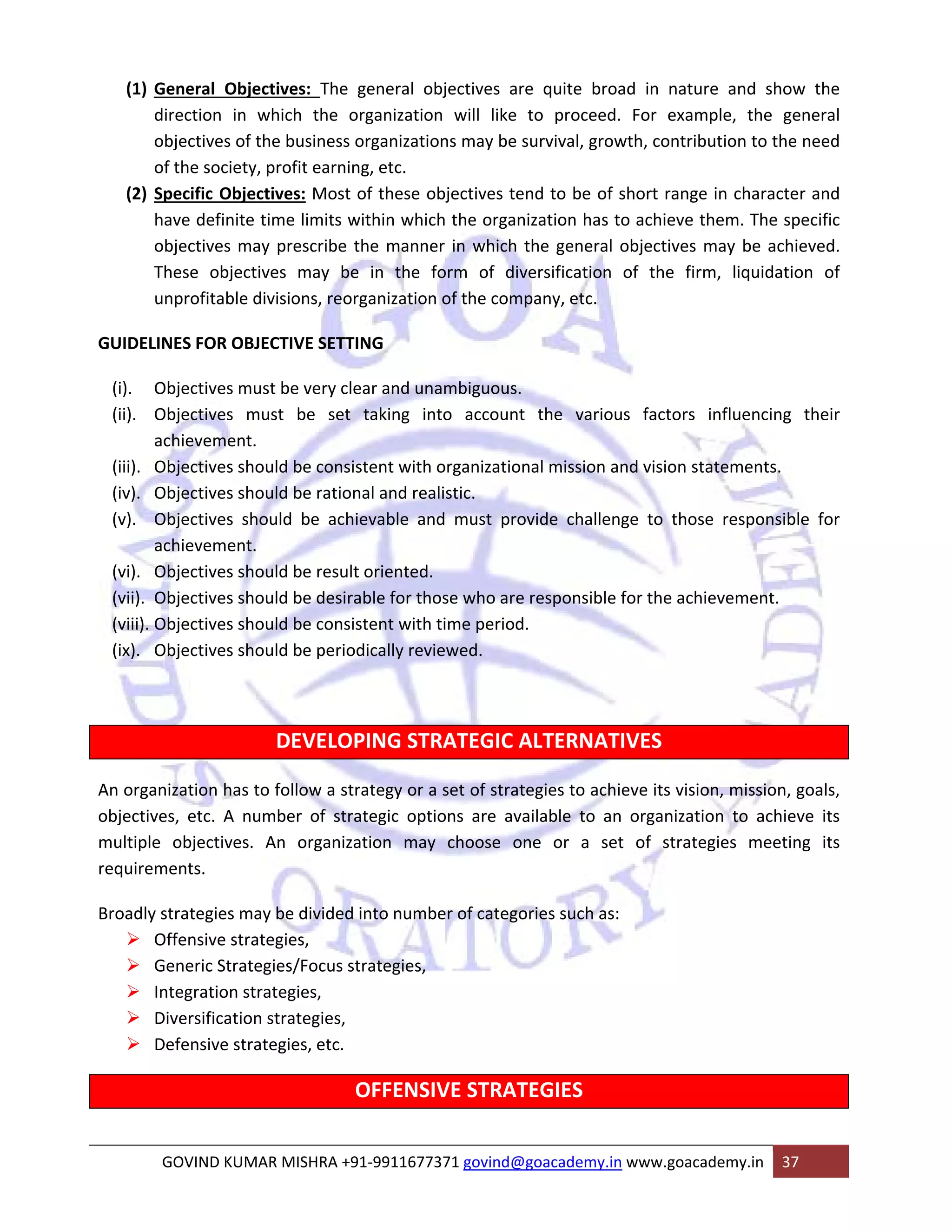 (1) General Objectives: The general objectives are quite broad in nature and show the 
direction in which the organization will like to proceed. For example, the general 
objectives of the business organizations may be survival, growth, contribution to the need 
of the society, profit earning, etc. 
(2) Specific Objectives: Most of these objectives tend to be of short range in character and 
have definite time limits within which the organization has to achieve them. The specific 
objectives may prescribe the manner in which the general objectives may be achieved. 
These objectives may be in the form of diversification of the firm, liquidation of 
unprofitable divisions, reorganization of the company, etc. 
GUIDELINES FOR OBJECTIVE SETTING 
(i). Objectives must be very clear and unambiguous. 
(ii). Objectives must be set taking into account the various factors influencing their 
achievement. 
(iii). Objectives should be consistent with organizational mission and vision statements. 
(iv). Objectives should be rational and realistic. 
(v). Objectives should be achievable and must provide challenge to those responsible for 
achievement. 
(vi). Objectives should be result oriented. 
(vii). Objectives should be desirable for those who are responsible for the achievement. 
(viii). Objectives should be consistent with time period. 
(ix). Objectives should be periodically reviewed. 
DEVELOPING STRATEGIC ALTERNATIVES 
An organization has to follow a strategy or a set of strategies to achieve its vision, mission, goals, 
objectives, etc. A number of strategic options are available to an organization to achieve its 
multiple objectives. An organization may choose one or a set of strategies meeting its 
requirements. 
Broadly strategies may be divided into number of categories such as: 
¾ Offensive strategies, 
¾ Generic Strategies/Focus strategies, 
¾ Integration strategies, 
¾ Diversification strategies, 
¾ Defensive strategies, etc. 
OFFENSIVE STRATEGIES 
GOVIND KUMAR MISHRA +91‐9911677371 govind@goacademy.in www.goacademy.in 37 
 
