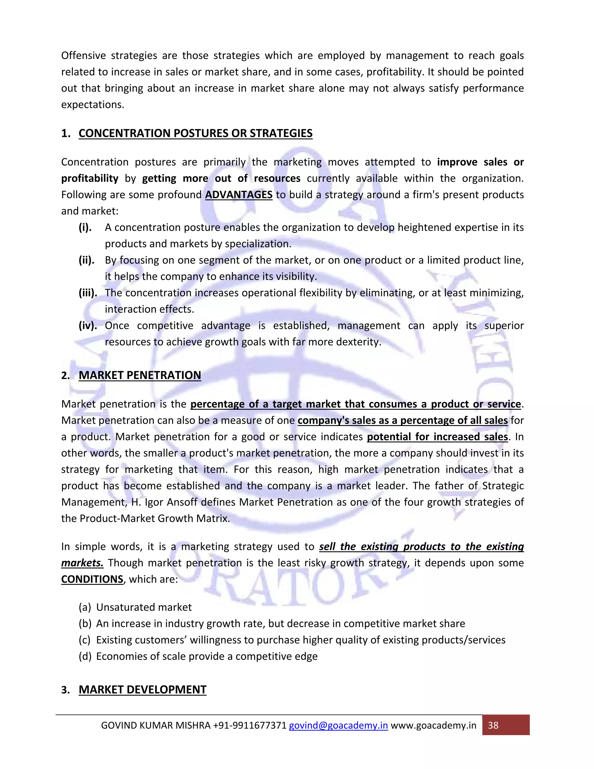 Offensive strategies are those strategies which are employed by management to reach goals 
related to increase in sales or market share, and in some cases, profitability. It should be pointed 
out that bringing about an increase in market share alone may not always satisfy performance 
expectations. 
1. CONCENTRATION POSTURES OR STRATEGIES 
Concentration postures are primarily the marketing moves attempted to improve sales or 
profitability by getting more out of resources currently available within the organization. 
Following are some profound ADVANTAGES to build a strategy around a firm's present products 
and market: 
(i). A concentration posture enables the organization to develop heightened expertise in its 
products and markets by specialization. 
(ii). By focusing on one segment of the market, or on one product or a limited product line, 
it helps the company to enhance its visibility. 
(iii). The concentration increases operational flexibility by eliminating, or at least minimizing, 
interaction effects. 
(iv). Once competitive advantage is established, management can apply its superior 
resources to achieve growth goals with far more dexterity. 
2. MARKET PENETRATION 
Market penetration is the percentage of a target market that consumes a product or service. 
Market penetration can also be a measure of one company's sales as a percentage of all sales for 
a product. Market penetration for a good or service indicates potential for increased sales. In 
other words, the smaller a product's market penetration, the more a company should invest in its 
strategy for marketing that item. For this reason, high market penetration indicates that a 
product has become established and the company is a market leader. The father of Strategic 
Management, H. Igor Ansoff defines Market Penetration as one of the four growth strategies of 
the Product‐Market Growth Matrix. 
In simple words, it is a marketing strategy used to sell the existing products to the existing 
markets. Though market penetration is the least risky growth strategy, it depends upon some 
CONDITIONS, which are: 
(a) Unsaturated market 
(b) An increase in industry growth rate, but decrease in competitive market share 
(c) Existing customers’ willingness to purchase higher quality of existing products/services 
(d) Economies of scale provide a competitive edge 
3. MARKET DEVELOPMENT 
GOVIND KUMAR MISHRA +91‐9911677371 govind@goacademy.in www.goacademy.in 38 
 