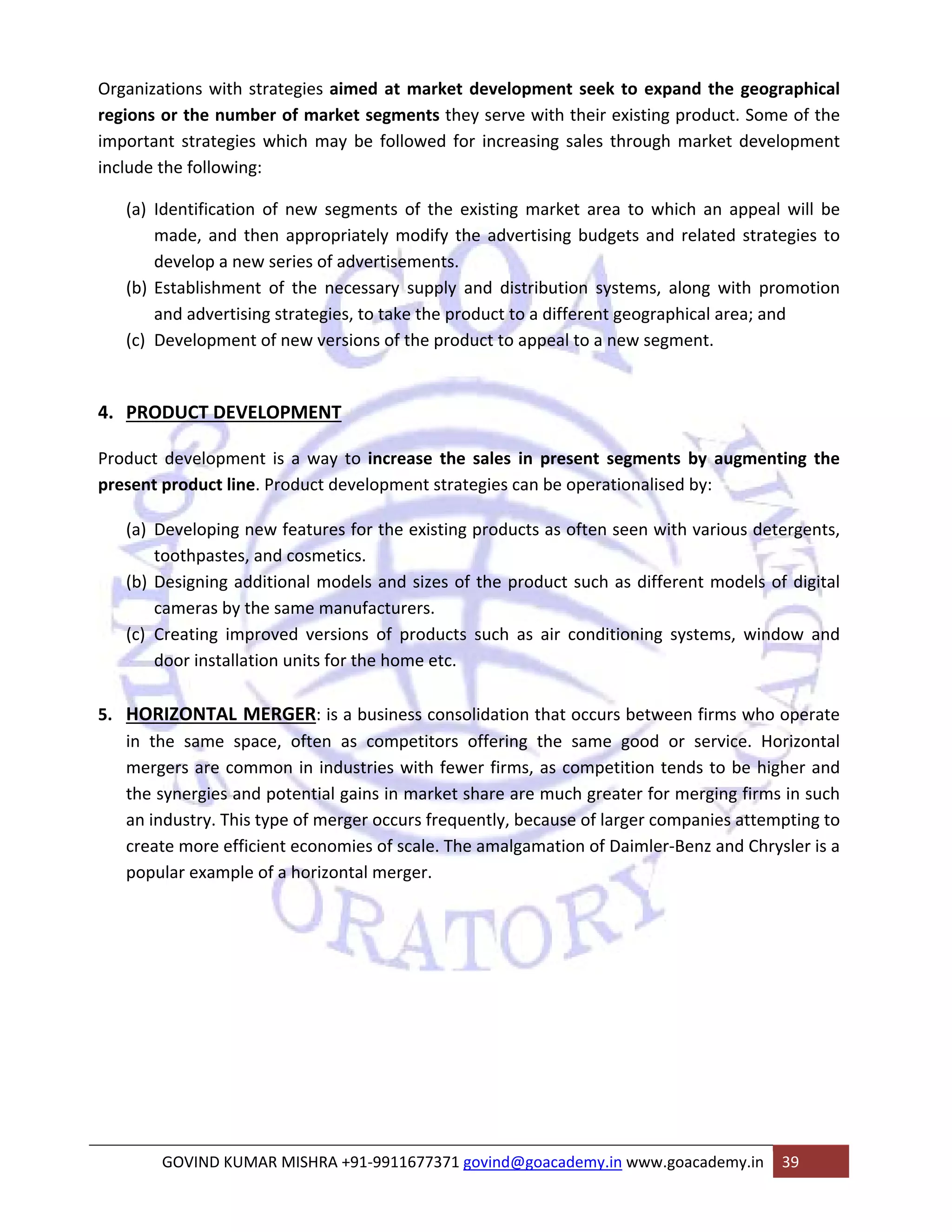 Organizations with strategies aimed at market development seek to expand the geographical 
regions or the number of market segments they serve with their existing product. Some of the 
important strategies which may be followed for increasing sales through market development 
include the following: 
(a) Identification of new segments of the existing market area to which an appeal will be 
made, and then appropriately modify the advertising budgets and related strategies to 
develop a new series of advertisements. 
(b) Establishment of the necessary supply and distribution systems, along with promotion 
and advertising strategies, to take the product to a different geographical area; and 
(c) Development of new versions of the product to appeal to a new segment. 
4. PRODUCT DEVELOPMENT 
Product development is a way to increase the sales in present segments by augmenting the 
present product line. Product development strategies can be operationalised by: 
(a) Developing new features for the existing products as often seen with various detergents, 
toothpastes, and cosmetics. 
(b) Designing additional models and sizes of the product such as different models of digital 
cameras by the same manufacturers. 
(c) Creating improved versions of products such as air conditioning systems, window and 
door installation units for the home etc. 
5. HORIZONTAL MERGER: is a business consolidation that occurs between firms who operate 
in the same space, often as competitors offering the same good or service. Horizontal 
mergers are common in industries with fewer firms, as competition tends to be higher and 
the synergies and potential gains in market share are much greater for merging firms in such 
an industry. This type of merger occurs frequently, because of larger companies attempting to 
create more efficient economies of scale. The amalgamation of Daimler‐Benz and Chrysler is a 
popular example of a horizontal merger. 
GOVIND KUMAR MISHRA +91‐9911677371 govind@goacademy.in www.goacademy.in 39 
 