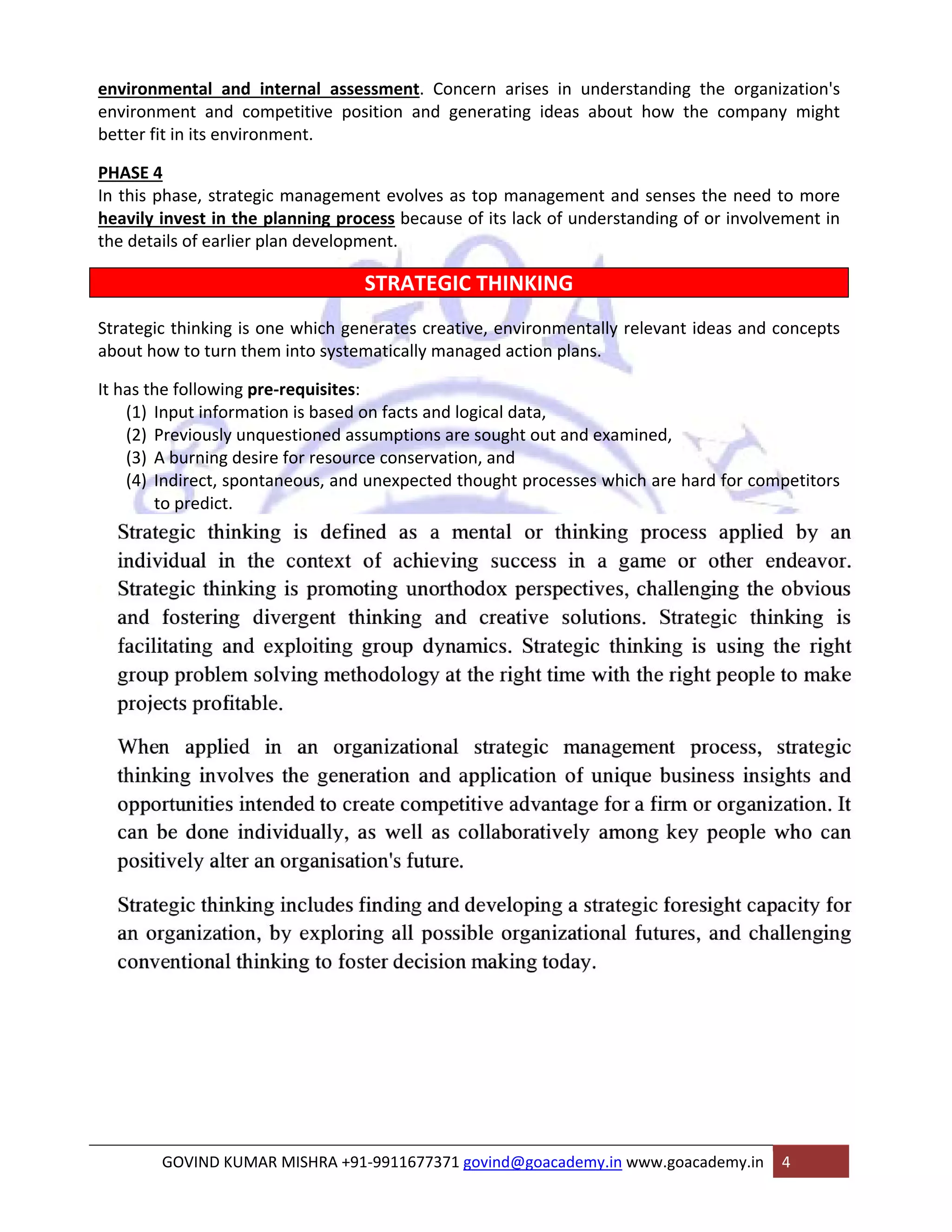 environmental and internal assessment. Concern arises in understanding the organization's 
environment and competitive position and generating ideas about how the company might 
better fit in its environment. 
PHASE 4 
In this phase, strategic management evolves as top management and senses the need to more 
heavily invest in the planning process because of its lack of understanding of or involvement in 
the details of earlier plan development. 
STRATEGIC THINKING 
Strategic thinking is one which generates creative, environmentally relevant ideas and concepts 
about how to turn them into systematically managed action plans. 
It has the following pre‐requisites: 
(1) Input information is based on facts and logical data, 
(2) Previously unquestioned assumptions are sought out and examined, 
(3) A burning desire for resource conservation, and 
(4) Indirect, spontaneous, and unexpected thought processes which are hard for competitors 
to predict. 
GOVIND KUMAR MISHRA +91‐9911677371 govind@goacademy.in www.goacademy.in 4 
 
