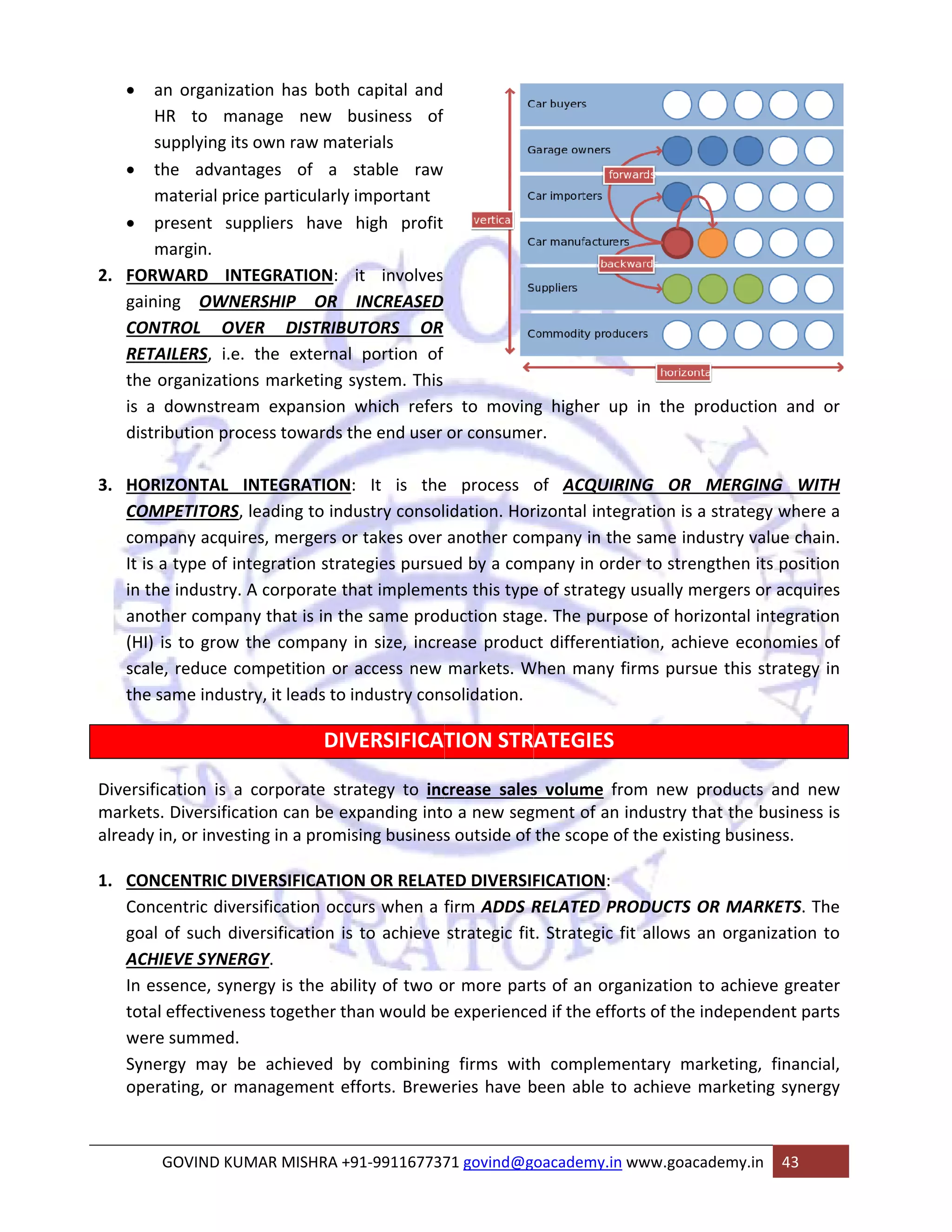 • an 
organization 
to manag 
pplying its ow 
e advantage 
terial price p 
esent suppl 
rgin. 
ARD INTEG 
g OWNERS 
ROL OVER 
LERS, i.e. th 
ganizations m 
ownstream 
ution proces 
HR 
sup 
• the 
ma 
• pre 
ma 
2. FORWA 
gaining 
CONTR 
RETAIL 
the org 
is a do 
distribu 
3. HORIZO 
n has both 
ge new b 
wn raw mate 
es of a s 
particularly i 
iers have 
GRATION: 
SHIP OR 
capital and 
business of 
erials 
stable raw 
important 
high profit 
it involves 
INCREASED 
UTORS OR 
portion of 
ystem. This 
which refer 
he end user 
he external 
marketing s 
expansion w 
ss towards th 
ONTAL INT 
ETITORS, lea 
ny acquires, 
type of integ 
industry. A c 
er company t 
to grow the 
reduce com 
me industry, 
COMPE 
compa 
It is a t 
in the i 
anothe 
(HI) is 
scale, r 
the sam 
Diversificat 
markets. D 
already in, 
1. CONCE 
TEGRATION: 
ading to indu 
, mergers or 
gration strat 
corporate th 
that is in the 
e company i 
petition or a 
it leads to in 
tion is a co 
Diversificatio 
or investing 
ENTRIC DIVE 
ntric diversif 
f such diver 
VE SYNERGY 
ence, synerg 
ffectiveness 
ummed. 
y may be a 
ing, or man 
Concen 
goal of 
ACHIEV 
In esse 
total ef 
were su 
Synergy 
operat 
GO 
rs to movin 
or consume 
It is the 
ustry consol 
r takes over 
tegies pursue 
hat impleme 
e same prod 
in size, incre 
access new 
ndustry con 
VERSIFICAT 
ategy to inc 
xpanding into 
sing business 
N OR RELAT 
urs when a f 
to achieve 
orporate stra 
on can be ex 
g in a promis 
ERSIFICATION 
fication occu 
sification is 
Y. 
y is the abil 
together th 
g higher up 
er. 
p in the pro 
of ACQUIR 
rizontal integ 
mpany in th 
mpany in ord 
e of strategy 
e. The purp 
ct differentia 
When many f 
e process 
idation. Hor 
another com 
ed by a com 
nts this type 
duction stag 
ease produc 
markets. W 
solidation. 
TION STR 
crease sales 
o a new seg 
s outside of 
TED DIVERSIF 
firm ADDS R 
strategic fit 
lity of two o 
an would be 
achieved by 
agement ef 
OVIND KUMA 
DISTRIBU 
DIV 
oduction an 
RING OR M 
gration is a 
e same indu 
der to streng 
y usually me 
ose of horiz 
ation, achie 
firms pursue 
ATEGIES 
s volume fr 
gment of an 
the scope o 
FICATION: 
RELATED PR 
t. Strategic f 
or more part 
e experience 
y combining 
fforts. Brewe 
AR MISHRA +9 
nd or 
MERGING W 
strategy wh 
ustry value c 
gthen its pos 
rgers or acq 
ontal integr 
ve economi 
e this strate 
rom new pr 
industry tha 
f the existin 
WITH 
ere a 
chain. 
sition 
quires 
ation 
es of 
egy in 
roducts and 
at the busine 
g business. 
RODUCTS OR 
fit allows an 
ts of an org 
ed if the effo 
g firms with 
eries have b 
91‐991167737 
R MARKETS 
n organizatio 
ganization to 
orts of the in 
h compleme 
been able to 
71 govind@g 
o achieve gr 
ndependent 
entary mar 
o achieve m 
oacademy.in 
keting, fina 
arketing syn 
www.goacad 
demy.in 43 
new 
ess is 
S. The 
on to 
eater 
parts 
ncial, 
nergy 
 