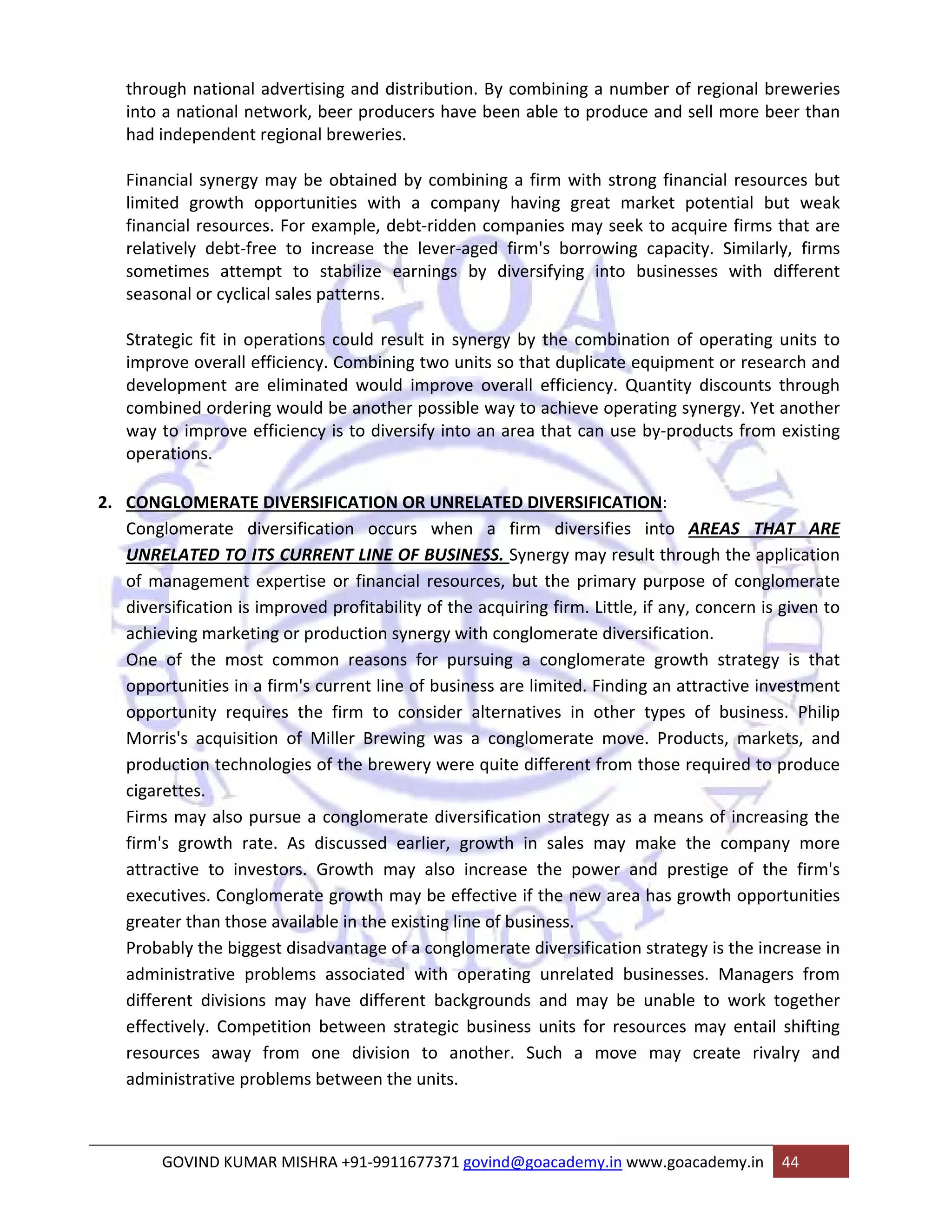through national advertising and distribution. By combining a number of regional breweries 
into a national network, beer producers have been able to produce and sell more beer than 
had independent regional breweries. 
Financial synergy may be obtained by combining a firm with strong financial resources but 
limited growth opportunities with a company having great market potential but weak 
financial resources. For example, debt‐ridden companies may seek to acquire firms that are 
relatively debt‐free to increase the lever‐aged firm's borrowing capacity. Similarly, firms 
sometimes attempt to stabilize earnings by diversifying into businesses with different 
seasonal or cyclical sales patterns. 
Strategic fit in operations could result in synergy by the combination of operating units to 
improve overall efficiency. Combining two units so that duplicate equipment or research and 
development are eliminated would improve overall efficiency. Quantity discounts through 
combined ordering would be another possible way to achieve operating synergy. Yet another 
way to improve efficiency is to diversify into an area that can use by‐products from existing 
operations. 
2. CONGLOMERATE DIVERSIFICATION OR UNRELATED DIVERSIFICATION: 
Conglomerate diversification occurs when a firm diversifies into AREAS THAT ARE 
UNRELATED TO ITS CURRENT LINE OF BUSINESS. Synergy may result through the application 
of management expertise or financial resources, but the primary purpose of conglomerate 
diversification is improved profitability of the acquiring firm. Little, if any, concern is given to 
achieving marketing or production synergy with conglomerate diversification. 
One of the most common reasons for pursuing a conglomerate growth strategy is that 
opportunities in a firm's current line of business are limited. Finding an attractive investment 
opportunity requires the firm to consider alternatives in other types of business. Philip 
Morris's acquisition of Miller Brewing was a conglomerate move. Products, markets, and 
production technologies of the brewery were quite different from those required to produce 
cigarettes. 
Firms may also pursue a conglomerate diversification strategy as a means of increasing the 
firm's growth rate. As discussed earlier, growth in sales may make the company more 
attractive to investors. Growth may also increase the power and prestige of the firm's 
executives. Conglomerate growth may be effective if the new area has growth opportunities 
greater than those available in the existing line of business. 
Probably the biggest disadvantage of a conglomerate diversification strategy is the increase in 
administrative problems associated with operating unrelated businesses. Managers from 
different divisions may have different backgrounds and may be unable to work together 
effectively. Competition between strategic business units for resources may entail shifting 
resources away from one division to another. Such a move may create rivalry and 
administrative problems between the units. 
GOVIND KUMAR MISHRA +91‐9911677371 govind@goacademy.in www.goacademy.in 44 
 