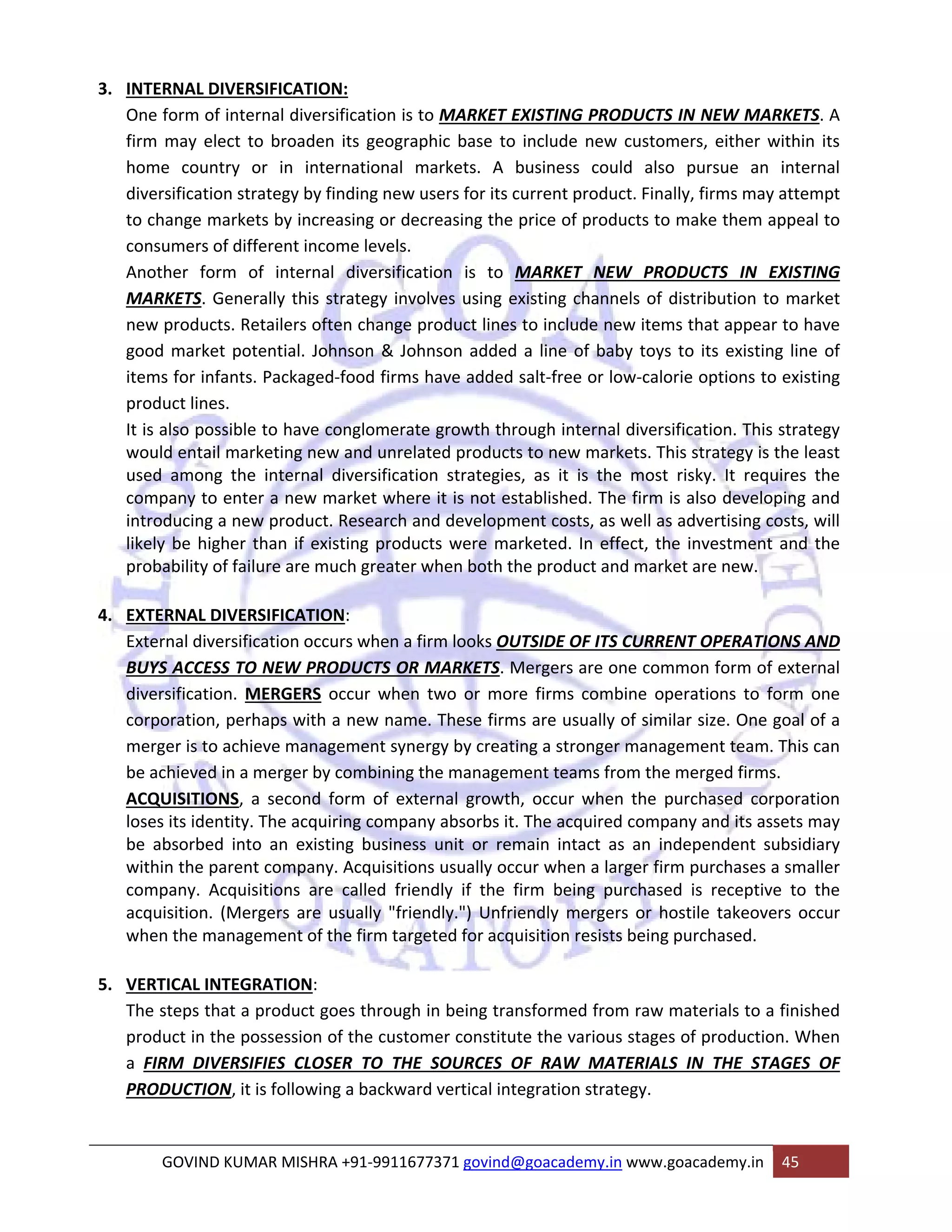 3. INTERNAL DIVERSIFICATION: 
One form of internal diversification is to MARKET EXISTING PRODUCTS IN NEW MARKETS. A 
firm may elect to broaden its geographic base to include new customers, either within its 
home country or in international markets. A business could also pursue an internal 
diversification strategy by finding new users for its current product. Finally, firms may attempt 
to change markets by increasing or decreasing the price of products to make them appeal to 
consumers of different income levels. 
Another form of internal diversification is to MARKET NEW PRODUCTS IN EXISTING 
MARKETS. Generally this strategy involves using existing channels of distribution to market 
new products. Retailers often change product lines to include new items that appear to have 
good market potential. Johnson & Johnson added a line of baby toys to its existing line of 
items for infants. Packaged‐food firms have added salt‐free or low‐calorie options to existing 
product lines. 
It is also possible to have conglomerate growth through internal diversification. This strategy 
would entail marketing new and unrelated products to new markets. This strategy is the least 
used among the internal diversification strategies, as it is the most risky. It requires the 
company to enter a new market where it is not established. The firm is also developing and 
introducing a new product. Research and development costs, as well as advertising costs, will 
likely be higher than if existing products were marketed. In effect, the investment and the 
probability of failure are much greater when both the product and market are new. 
4. EXTERNAL DIVERSIFICATION: 
External diversification occurs when a firm looks OUTSIDE OF ITS CURRENT OPERATIONS AND 
BUYS ACCESS TO NEW PRODUCTS OR MARKETS. Mergers are one common form of external 
diversification. MERGERS occur when two or more firms combine operations to form one 
corporation, perhaps with a new name. These firms are usually of similar size. One goal of a 
merger is to achieve management synergy by creating a stronger management team. This can 
be achieved in a merger by combining the management teams from the merged firms. 
ACQUISITIONS, a second form of external growth, occur when the purchased corporation 
loses its identity. The acquiring company absorbs it. The acquired company and its assets may 
be absorbed into an existing business unit or remain intact as an independent subsidiary 
within the parent company. Acquisitions usually occur when a larger firm purchases a smaller 
company. Acquisitions are called friendly if the firm being purchased is receptive to the 
acquisition. (Mergers are usually "friendly.") Unfriendly mergers or hostile takeovers occur 
when the management of the firm targeted for acquisition resists being purchased. 
5. VERTICAL INTEGRATION: 
The steps that a product goes through in being transformed from raw materials to a finished 
product in the possession of the customer constitute the various stages of production. When 
a FIRM DIVERSIFIES CLOSER TO THE SOURCES OF RAW MATERIALS IN THE STAGES OF 
PRODUCTION, it is following a backward vertical integration strategy. 
GOVIND KUMAR MISHRA +91‐9911677371 govind@goacademy.in www.goacademy.in 45 
 