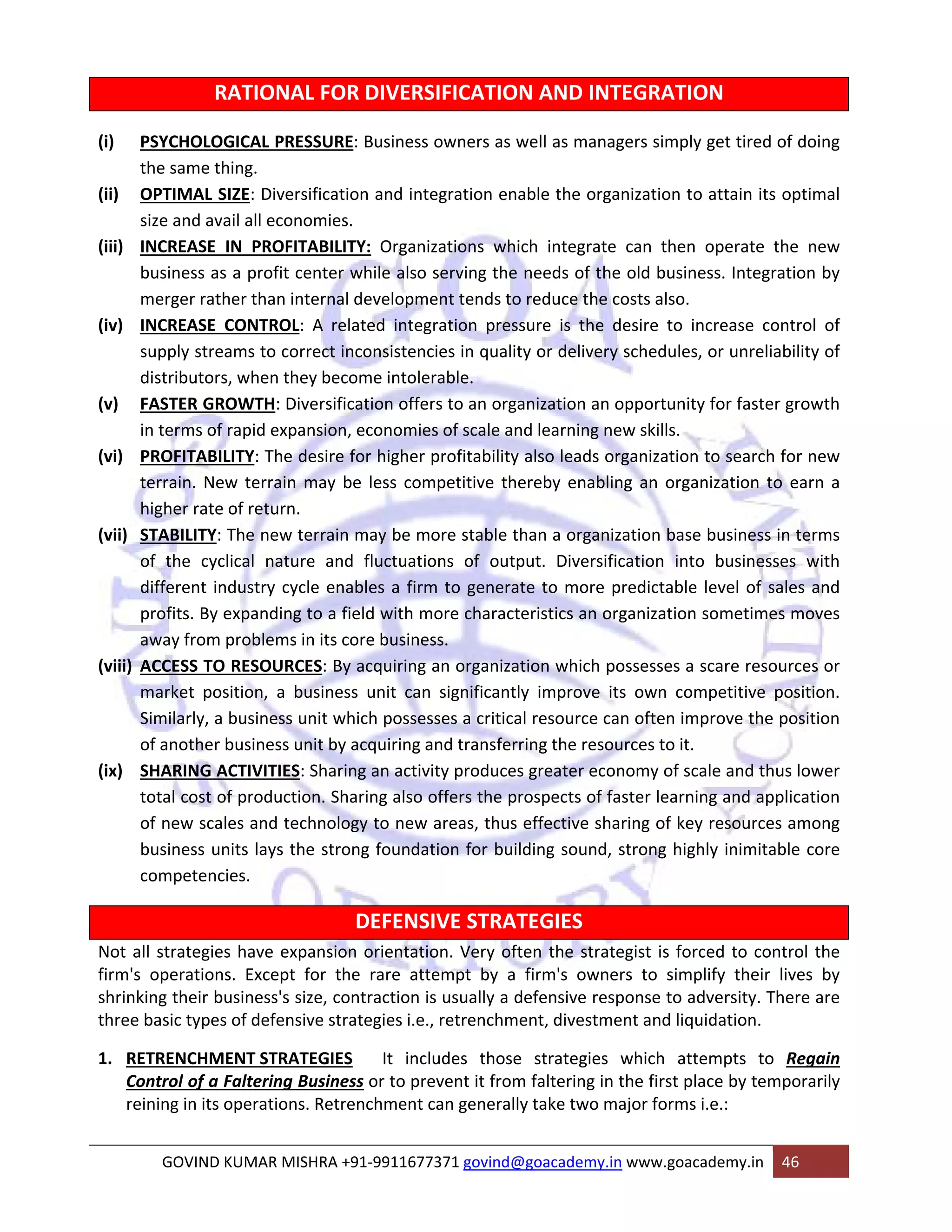 RATIONAL FOR DIVERSIFICATION AND INTEGRATION 
(i) PSYCHOLOGICAL PRESSURE: Business owners as well as managers simply get tired of doing 
the same thing. 
(ii) OPTIMAL SIZE: Diversification and integration enable the organization to attain its optimal 
size and avail all economies. 
(iii) INCREASE IN PROFITABILITY: Organizations which integrate can then operate the new 
business as a profit center while also serving the needs of the old business. Integration by 
merger rather than internal development tends to reduce the costs also. 
(iv) INCREASE CONTROL: A related integration pressure is the desire to increase control of 
supply streams to correct inconsistencies in quality or delivery schedules, or unreliability of 
distributors, when they become intolerable. 
(v) FASTER GROWTH: Diversification offers to an organization an opportunity for faster growth 
in terms of rapid expansion, economies of scale and learning new skills. 
(vi) PROFITABILITY: The desire for higher profitability also leads organization to search for new 
terrain. New terrain may be less competitive thereby enabling an organization to earn a 
higher rate of return. 
(vii) STABILITY: The new terrain may be more stable than a organization base business in terms 
of the cyclical nature and fluctuations of output. Diversification into businesses with 
different industry cycle enables a firm to generate to more predictable level of sales and 
profits. By expanding to a field with more characteristics an organization sometimes moves 
away from problems in its core business. 
(viii) ACCESS TO RESOURCES: By acquiring an organization which possesses a scare resources or 
market position, a business unit can significantly improve its own competitive position. 
Similarly, a business unit which possesses a critical resource can often improve the position 
of another business unit by acquiring and transferring the resources to it. 
(ix) SHARING ACTIVITIES: Sharing an activity produces greater economy of scale and thus lower 
total cost of production. Sharing also offers the prospects of faster learning and application 
of new scales and technology to new areas, thus effective sharing of key resources among 
business units lays the strong foundation for building sound, strong highly inimitable core 
competencies. 
DEFENSIVE STRATEGIES 
Not all strategies have expansion orientation. Very often the strategist is forced to control the 
firm's operations. Except for the rare attempt by a firm's owners to simplify their lives by 
shrinking their business's size, contraction is usually a defensive response to adversity. There are 
three basic types of defensive strategies i.e., retrenchment, divestment and liquidation. 
1. RETRENCHMENT STRATEGIES It includes those strategies which attempts to Regain 
Control of a Faltering Business or to prevent it from faltering in the first place by temporarily 
reining in its operations. Retrenchment can generally take two major forms i.e.: 
GOVIND KUMAR MISHRA +91‐9911677371 govind@goacademy.in www.goacademy.in 46 
 