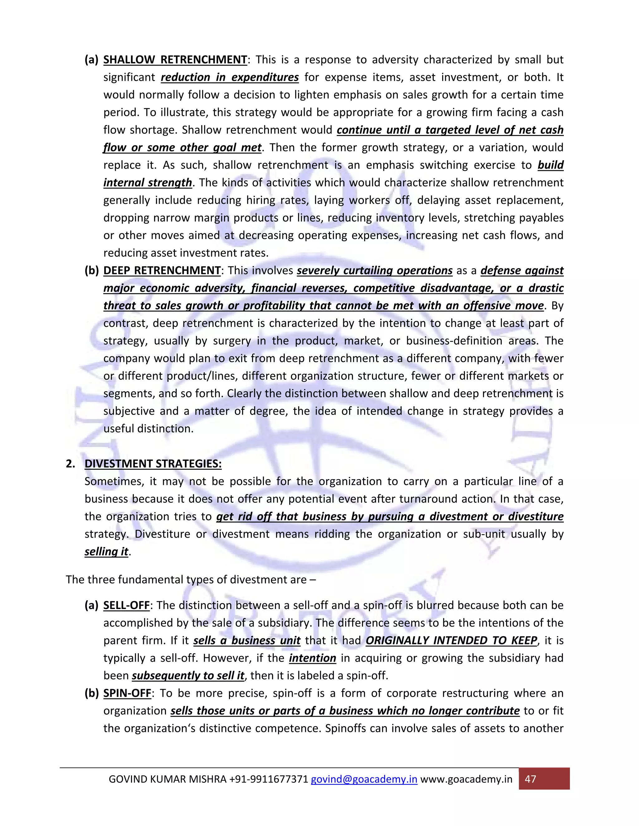 (a) SHALLOW RETRENCHMENT: This is a response to adversity characterized by small but 
significant reduction in expenditures for expense items, asset investment, or both. It 
would normally follow a decision to lighten emphasis on sales growth for a certain time 
period. To illustrate, this strategy would be appropriate for a growing firm facing a cash 
flow shortage. Shallow retrenchment would continue until a targeted level of net cash 
flow or some other goal met. Then the former growth strategy, or a variation, would 
replace it. As such, shallow retrenchment is an emphasis switching exercise to build 
internal strength. The kinds of activities which would characterize shallow retrenchment 
generally include reducing hiring rates, laying workers off, delaying asset replacement, 
dropping narrow margin products or lines, reducing inventory levels, stretching payables 
or other moves aimed at decreasing operating expenses, increasing net cash flows, and 
reducing asset investment rates. 
(b) DEEP RETRENCHMENT: This involves severely curtailing operations as a defense against 
major economic adversity, financial reverses, competitive disadvantage, or a drastic 
threat to sales growth or profitability that cannot be met with an offensive move. By 
contrast, deep retrenchment is characterized by the intention to change at least part of 
strategy, usually by surgery in the product, market, or business‐definition areas. The 
company would plan to exit from deep retrenchment as a different company, with fewer 
or different product/lines, different organization structure, fewer or different markets or 
segments, and so forth. Clearly the distinction between shallow and deep retrenchment is 
subjective and a matter of degree, the idea of intended change in strategy provides a 
useful distinction. 
2. DIVESTMENT STRATEGIES: 
Sometimes, it may not be possible for the organization to carry on a particular line of a 
business because it does not offer any potential event after turnaround action. In that case, 
the organization tries to get rid off that business by pursuing a divestment or divestiture 
strategy. Divestiture or divestment means ridding the organization or sub‐unit usually by 
selling it. 
The three fundamental types of divestment are – 
(a) SELL‐OFF: The distinction between a sell‐off and a spin‐off is blurred because both can be 
accomplished by the sale of a subsidiary. The difference seems to be the intentions of the 
parent firm. If it sells a business unit that it had ORIGINALLY INTENDED TO KEEP, it is 
typically a sell‐off. However, if the intention in acquiring or growing the subsidiary had 
been subsequently to sell it, then it is labeled a spin‐off. 
(b) SPIN‐OFF: To be more precise, spin‐off is a form of corporate restructuring where an 
organization sells those units or parts of a business which no longer contribute to or fit 
the organization‘s distinctive competence. Spinoffs can involve sales of assets to another 
GOVIND KUMAR MISHRA +91‐9911677371 govind@goacademy.in www.goacademy.in 47 
 