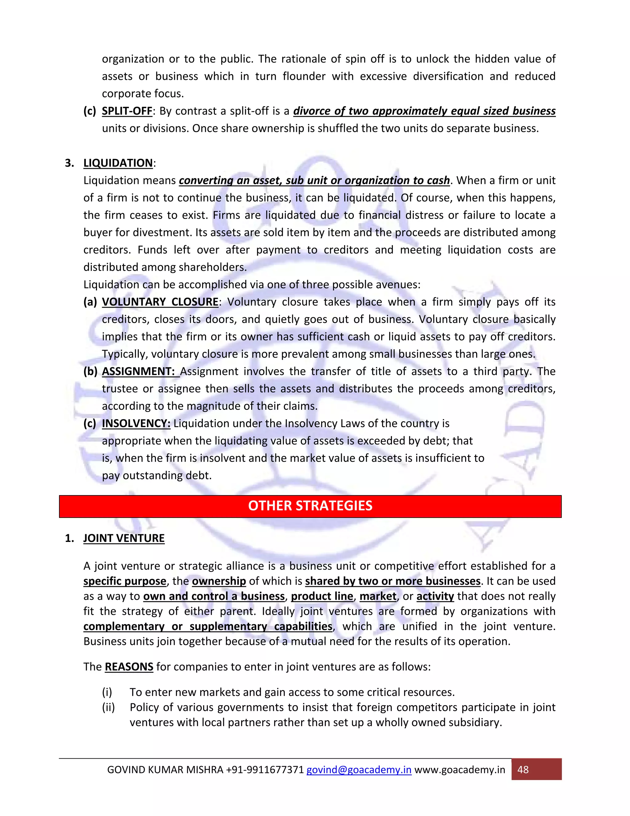 organization or to the public. The rationale of spin off is to unlock the hidden value of 
assets or business which in turn flounder with excessive diversification and reduced 
corporate focus. 
(c) SPLIT‐OFF: By contrast a split‐off is a divorce of two approximately equal sized business 
units or divisions. Once share ownership is shuffled the two units do separate business. 
3. LIQUIDATION: 
Liquidation means converting an asset, sub unit or organization to cash. When a firm or unit 
of a firm is not to continue the business, it can be liquidated. Of course, when this happens, 
the firm ceases to exist. Firms are liquidated due to financial distress or failure to locate a 
buyer for divestment. Its assets are sold item by item and the proceeds are distributed among 
creditors. Funds left over after payment to creditors and meeting liquidation costs are 
distributed among shareholders. 
Liquidation can be accomplished via one of three possible avenues: 
(a) VOLUNTARY CLOSURE: Voluntary closure takes place when a firm simply pays off its 
creditors, closes its doors, and quietly goes out of business. Voluntary closure basically 
implies that the firm or its owner has sufficient cash or liquid assets to pay off creditors. 
Typically, voluntary closure is more prevalent among small businesses than large ones. 
(b) ASSIGNMENT: Assignment involves the transfer of title of assets to a third party. The 
trustee or assignee then sells the assets and distributes the proceeds among creditors, 
according to the magnitude of their claims. 
(c) INSOLVENCY: Liquidation under the Insolvency Laws of the country is 
appropriate when the liquidating value of assets is exceeded by debt; that 
is, when the firm is insolvent and the market value of assets is insufficient to 
pay outstanding debt. 
OTHER STRATEGIES 
1. JOINT VENTURE 
A joint venture or strategic alliance is a business unit or competitive effort established for a 
specific purpose, the ownership of which is shared by two or more businesses. It can be used 
as a way to own and control a business, product line, market, or activity that does not really 
fit the strategy of either parent. Ideally joint ventures are formed by organizations with 
complementary or supplementary capabilities, which are unified in the joint venture. 
Business units join together because of a mutual need for the results of its operation. 
The REASONS for companies to enter in joint ventures are as follows: 
(i) To enter new markets and gain access to some critical resources. 
(ii) Policy of various governments to insist that foreign competitors participate in joint 
ventures with local partners rather than set up a wholly owned subsidiary. 
GOVIND KUMAR MISHRA +91‐9911677371 govind@goacademy.in www.goacademy.in 48 
 