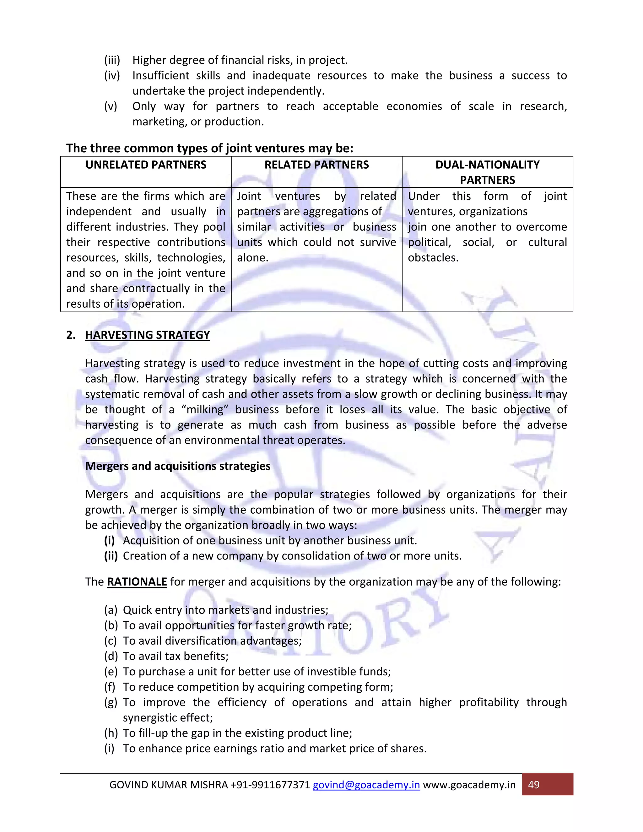 (iii) Higher degree of financial risks, in project. 
(iv) Insufficient skills and inadequate resources to make the business a success to 
undertake the project independently. 
(v) Only way for partners to reach acceptable economies of scale in research, 
marketing, or production. 
The three common types of joint ventures may be: 
UNRELATED PARTNERS RELATED PARTNERS DUAL‐NATIONALITY 
PARTNERS 
These are the firms which are 
independent and usually in 
different industries. They pool 
their respective contributions 
resources, skills, technologies, 
and so on in the joint venture 
and share contractually in the 
results of its operation. 
Joint ventures by related 
partners are aggregations of 
similar activities or business 
units which could not survive 
alone. 
Under this form of joint 
ventures, organizations 
join one another to overcome 
political, social, or cultural 
obstacles. 
2. HARVESTING STRATEGY 
Harvesting strategy is used to reduce investment in the hope of cutting costs and improving 
cash flow. Harvesting strategy basically refers to a strategy which is concerned with the 
systematic removal of cash and other assets from a slow growth or declining business. It may 
be thought of a “milking” business before it loses all its value. The basic objective of 
harvesting is to generate as much cash from business as possible before the adverse 
consequence of an environmental threat operates. 
Mergers and acquisitions strategies 
Mergers and acquisitions are the popular strategies followed by organizations for their 
growth. A merger is simply the combination of two or more business units. The merger may 
be achieved by the organization broadly in two ways: 
(i) Acquisition of one business unit by another business unit. 
(ii) Creation of a new company by consolidation of two or more units. 
The RATIONALE for merger and acquisitions by the organization may be any of the following: 
(a) Quick entry into markets and industries; 
(b) To avail opportunities for faster growth rate; 
(c) To avail diversification advantages; 
(d) To avail tax benefits; 
(e) To purchase a unit for better use of investible funds; 
(f) To reduce competition by acquiring competing form; 
(g) To improve the efficiency of operations and attain higher profitability through 
synergistic effect; 
(h) To fill‐up the gap in the existing product line; 
(i) To enhance price earnings ratio and market price of shares. 
GOVIND KUMAR MISHRA +91‐9911677371 govind@goacademy.in www.goacademy.in 49 
 