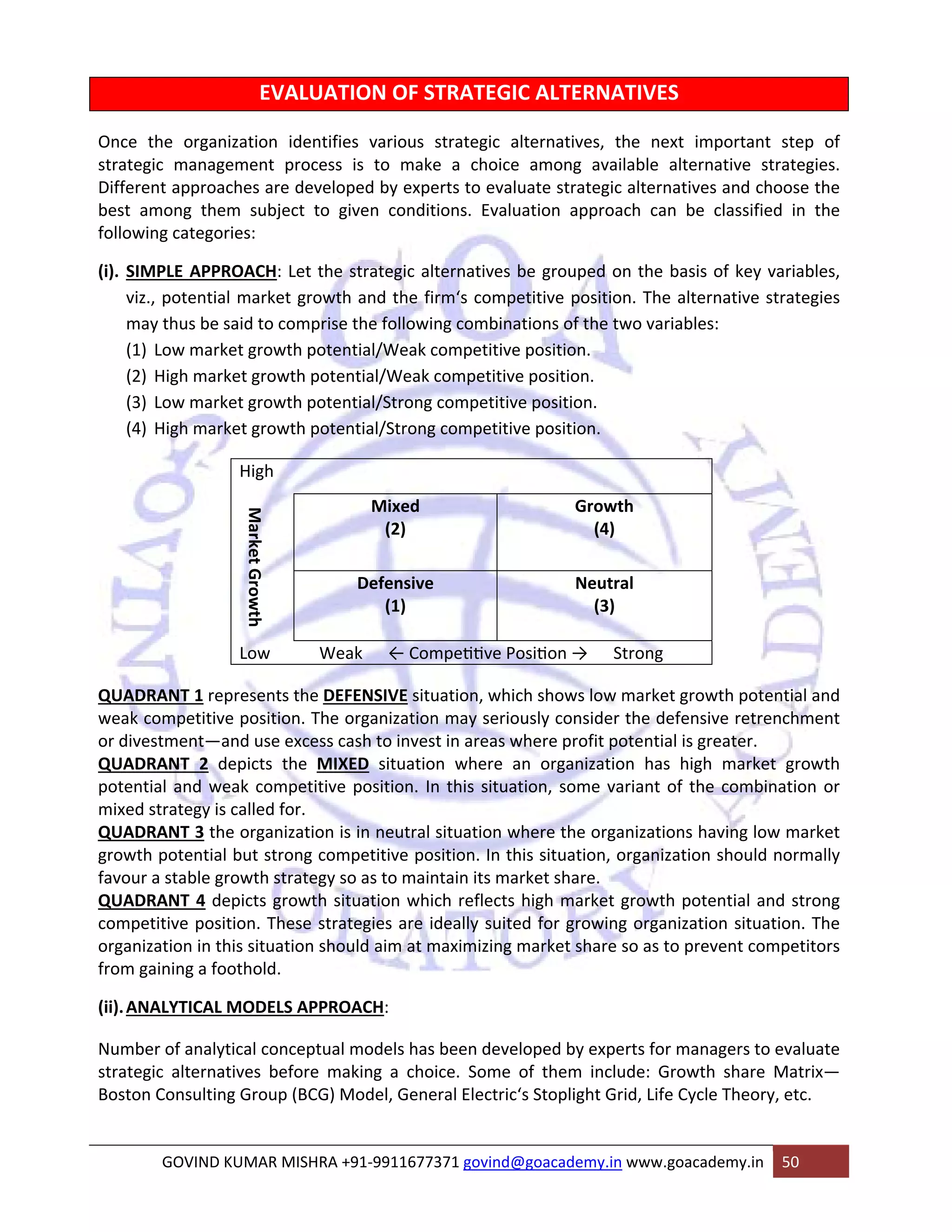 EVALUATION OF STRATEGIC ALTERNATIVES 
Once the organization identifies various strategic alternatives, the next important step of 
strategic management process is to make a choice among available alternative strategies. 
Different approaches are developed by experts to evaluate strategic alternatives and choose the 
best among them subject to given conditions. Evaluation approach can be classified in the 
following categories: 
(i). SIMPLE APPROACH: Let the strategic alternatives be grouped on the basis of key variables, 
viz., potential market growth and the firm‘s competitive position. The alternative strategies 
may thus be said to comprise the following combinations of the two variables: 
(1) Low market growth potential/Weak competitive position. 
(2) High market growth potential/Weak competitive position. 
(3) Low market growth potential/Strong competitive position. 
(4) High market growth potential/Strong competitive position. 
High 
Market Growth 
Mixed 
(2) 
Growth 
(4) 
Defensive 
(1) 
Neutral 
(3) 
Low Weak ← CompeƟƟve PosiƟon → Strong 
QUADRANT 1 represents the DEFENSIVE situation, which shows low market growth potential and 
weak competitive position. The organization may seriously consider the defensive retrenchment 
or divestment—and use excess cash to invest in areas where profit potential is greater. 
QUADRANT 2 depicts the MIXED situation where an organization has high market growth 
potential and weak competitive position. In this situation, some variant of the combination or 
mixed strategy is called for. 
QUADRANT 3 the organization is in neutral situation where the organizations having low market 
growth potential but strong competitive position. In this situation, organization should normally 
favour a stable growth strategy so as to maintain its market share. 
QUADRANT 4 depicts growth situation which reflects high market growth potential and strong 
competitive position. These strategies are ideally suited for growing organization situation. The 
organization in this situation should aim at maximizing market share so as to prevent competitors 
from gaining a foothold. 
(ii).ANALYTICAL MODELS APPROACH: 
Number of analytical conceptual models has been developed by experts for managers to evaluate 
strategic alternatives before making a choice. Some of them include: Growth share Matrix— 
Boston Consulting Group (BCG) Model, General Electric‘s Stoplight Grid, Life Cycle Theory, etc. 
GOVIND KUMAR MISHRA +91‐9911677371 govind@goacademy.in www.goacademy.in 50 
 