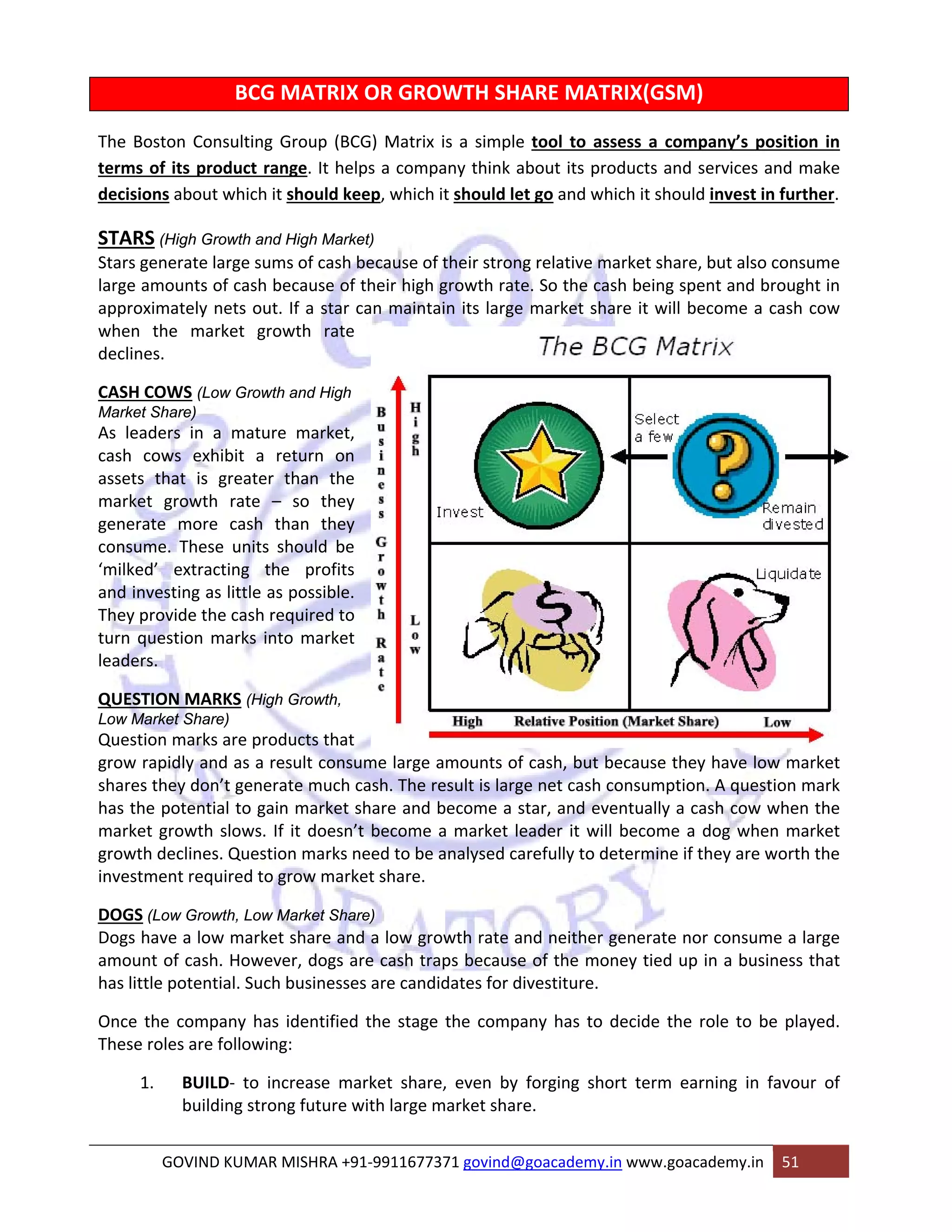 BCG MATRIX OR GROWTH SHARE MATRIX(GSM) 
The Boston Consulting Group (BCG) Matrix is a simple tool to assess a company’s position in 
terms of its product range. It helps a company think about its products and services and make 
decisions about which it should keep, which it should let go and which it should invest in further. 
STARS (High Growth and High Market) 
Stars generate large sums of cash because of their strong relative market share, but also consume 
large amounts of cash because of their high growth rate. So the cash being spent and brought in 
approximately nets out. If a star can maintain its large market share it will become a cash cow 
when the market growth rate 
declines. 
CASH COWS (Low Growth and High 
Market Share) 
As leaders in a mature market, 
cash cows exhibit a return on 
assets that is greater than the 
market growth rate – so they 
generate more cash than they 
consume. These units should be 
‘milked’ extracting the profits 
and investing as little as possible. 
They provide the cash required to 
turn question marks into market 
leaders. 
QUESTION MARKS (High Growth, 
Low Market Share) 
Question marks are products that 
grow rapidly and as a result consume large amounts of cash, but because they have low market 
shares they don’t generate much cash. The result is large net cash consumption. A question mark 
has the potential to gain market share and become a star, and eventually a cash cow when the 
market growth slows. If it doesn’t become a market leader it will become a dog when market 
growth declines. Question marks need to be analysed carefully to determine if they are worth the 
investment required to grow market share. 
DOGS (Low Growth, Low Market Share) 
Dogs have a low market share and a low growth rate and neither generate nor consume a large 
amount of cash. However, dogs are cash traps because of the money tied up in a business that 
has little potential. Such businesses are candidates for divestiture. 
Once the company has identified the stage the company has to decide the role to be played. 
These roles are following: 
1. BUILD‐ to increase market share, even by forging short term earning in favour of 
building strong future with large market share. 
GOVIND KUMAR MISHRA +91‐9911677371 govind@goacademy.in www.goacademy.in 51 
 