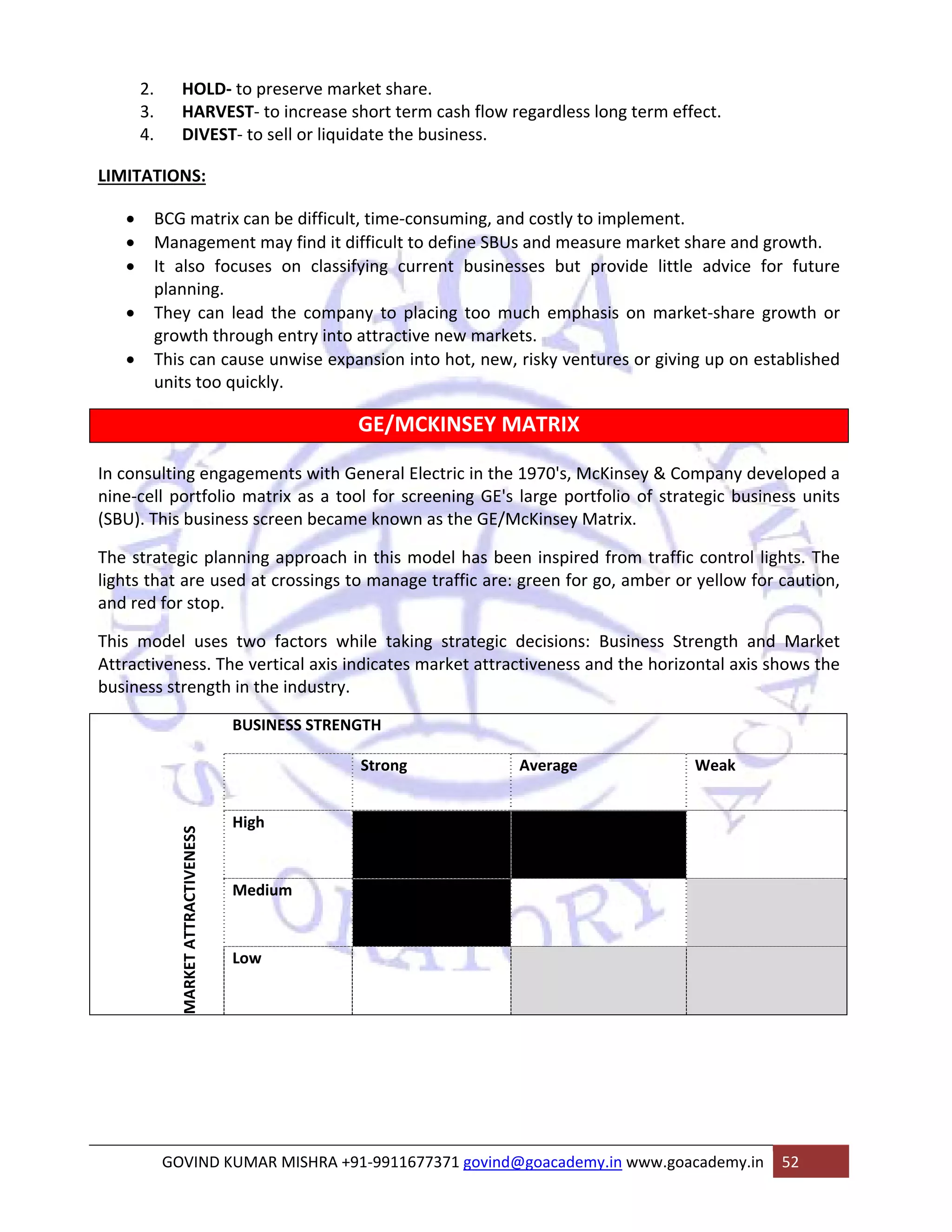 2. HOLD‐ to preserve market share. 
3. HARVEST‐ to increase short term cash flow regardless long term effect. 
4. DIVEST‐ to sell or liquidate the business. 
LIMITATIONS: 
• BCG matrix can be difficult, time‐consuming, and costly to implement. 
• Management may find it difficult to define SBUs and measure market share and growth. 
• It also focuses on classifying current businesses but provide little advice for future 
planning. 
• They can lead the company to placing too much emphasis on market‐share growth or 
growth through entry into attractive new markets. 
• This can cause unwise expansion into hot, new, risky ventures or giving up on established 
units too quickly. 
GE/MCKINSEY MATRIX 
In consulting engagements with General Electric in the 1970's, McKinsey & Company developed a 
nine‐cell portfolio matrix as a tool for screening GE's large portfolio of strategic business units 
(SBU). This business screen became known as the GE/McKinsey Matrix. 
The strategic planning approach in this model has been inspired from traffic control lights. The 
lights that are used at crossings to manage traffic are: green for go, amber or yellow for caution, 
and red for stop. 
This model uses two factors while taking strategic decisions: Business Strength and Market 
Attractiveness. The vertical axis indicates market attractiveness and the horizontal axis shows the 
business strength in the industry. 
MARKET ATTRACTIVENESS 
BUSINESS STRENGTH 
Strong Average Weak 
High 
Medium 
Low 
GOVIND KUMAR MISHRA +91‐9911677371 govind@goacademy.in www.goacademy.in 52 
 