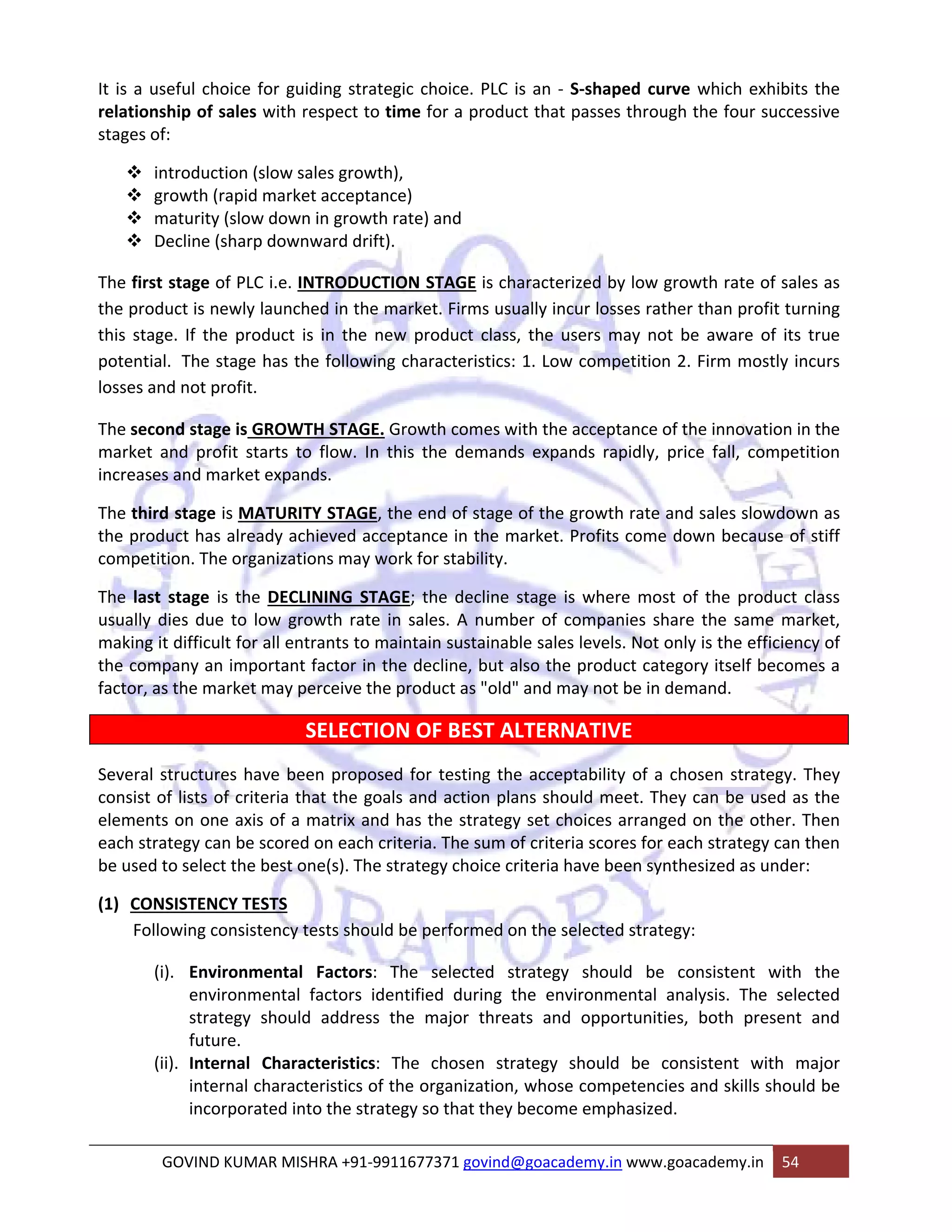 It is a useful choice for guiding strategic choice. PLC is an ‐ S‐shaped curve which exhibits the 
relationship of sales with respect to time for a product that passes through the four successive 
stages of: 
™ introduction (slow sales growth), 
™ growth (rapid market acceptance) 
™ maturity (slow down in growth rate) and 
™ Decline (sharp downward drift). 
The first stage of PLC i.e. INTRODUCTION STAGE is characterized by low growth rate of sales as 
the product is newly launched in the market. Firms usually incur losses rather than profit turning 
this stage. If the product is in the new product class, the users may not be aware of its true 
potential. The stage has the following characteristics: 1. Low competition 2. Firm mostly incurs 
losses and not profit. 
The second stage is GROWTH STAGE. Growth comes with the acceptance of the innovation in the 
market and profit starts to flow. In this the demands expands rapidly, price fall, competition 
increases and market expands. 
The third stage is MATURITY STAGE, the end of stage of the growth rate and sales slowdown as 
the product has already achieved acceptance in the market. Profits come down because of stiff 
competition. The organizations may work for stability. 
The last stage is the DECLINING STAGE; the decline stage is where most of the product class 
usually dies due to low growth rate in sales. A number of companies share the same market, 
making it difficult for all entrants to maintain sustainable sales levels. Not only is the efficiency of 
the company an important factor in the decline, but also the product category itself becomes a 
factor, as the market may perceive the product as "old" and may not be in demand. 
SELECTION OF BEST ALTERNATIVE 
Several structures have been proposed for testing the acceptability of a chosen strategy. They 
consist of lists of criteria that the goals and action plans should meet. They can be used as the 
elements on one axis of a matrix and has the strategy set choices arranged on the other. Then 
each strategy can be scored on each criteria. The sum of criteria scores for each strategy can then 
be used to select the best one(s). The strategy choice criteria have been synthesized as under: 
(1) CONSISTENCY TESTS 
Following consistency tests should be performed on the selected strategy: 
(i). Environmental Factors: The selected strategy should be consistent with the 
environmental factors identified during the environmental analysis. The selected 
strategy should address the major threats and opportunities, both present and 
future. 
(ii). Internal Characteristics: The chosen strategy should be consistent with major 
internal characteristics of the organization, whose competencies and skills should be 
incorporated into the strategy so that they become emphasized. 
GOVIND KUMAR MISHRA +91‐9911677371 govind@goacademy.in www.goacademy.in 54 
 
