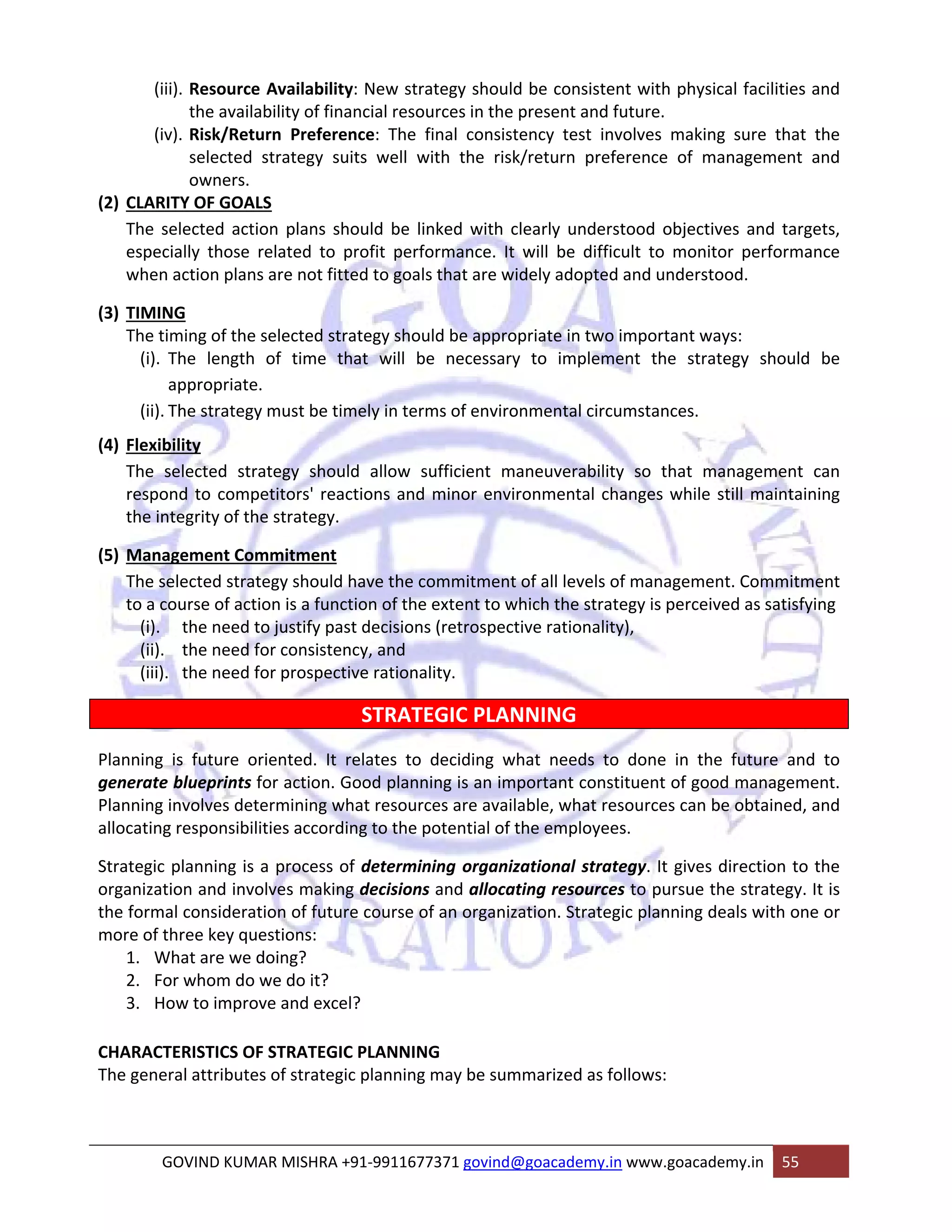(iii). Resource Availability: New strategy should be consistent with physical facilities and 
the availability of financial resources in the present and future. 
(iv). Risk/Return Preference: The final consistency test involves making sure that the 
selected strategy suits well with the risk/return preference of management and 
owners. 
(2) CLARITY OF GOALS 
The selected action plans should be linked with clearly understood objectives and targets, 
especially those related to profit performance. It will be difficult to monitor performance 
when action plans are not fitted to goals that are widely adopted and understood. 
(3) TIMING 
The timing of the selected strategy should be appropriate in two important ways: 
(i). The length of time that will be necessary to implement the strategy should be 
appropriate. 
(ii). The strategy must be timely in terms of environmental circumstances. 
(4) Flexibility 
The selected strategy should allow sufficient maneuverability so that management can 
respond to competitors' reactions and minor environmental changes while still maintaining 
the integrity of the strategy. 
(5) Management Commitment 
The selected strategy should have the commitment of all levels of management. Commitment 
to a course of action is a function of the extent to which the strategy is perceived as satisfying 
(i). the need to justify past decisions (retrospective rationality), 
(ii). the need for consistency, and 
(iii). the need for prospective rationality. 
STRATEGIC PLANNING 
Planning is future oriented. It relates to deciding what needs to done in the future and to 
generate blueprints for action. Good planning is an important constituent of good management. 
Planning involves determining what resources are available, what resources can be obtained, and 
allocating responsibilities according to the potential of the employees. 
Strategic planning is a process of determining organizational strategy. It gives direction to the 
organization and involves making decisions and allocating resources to pursue the strategy. It is 
the formal consideration of future course of an organization. Strategic planning deals with one or 
more of three key questions: 
1. What are we doing? 
2. For whom do we do it? 
3. How to improve and excel? 
CHARACTERISTICS OF STRATEGIC PLANNING 
The general attributes of strategic planning may be summarized as follows: 
GOVIND KUMAR MISHRA +91‐9911677371 govind@goacademy.in www.goacademy.in 55 
 