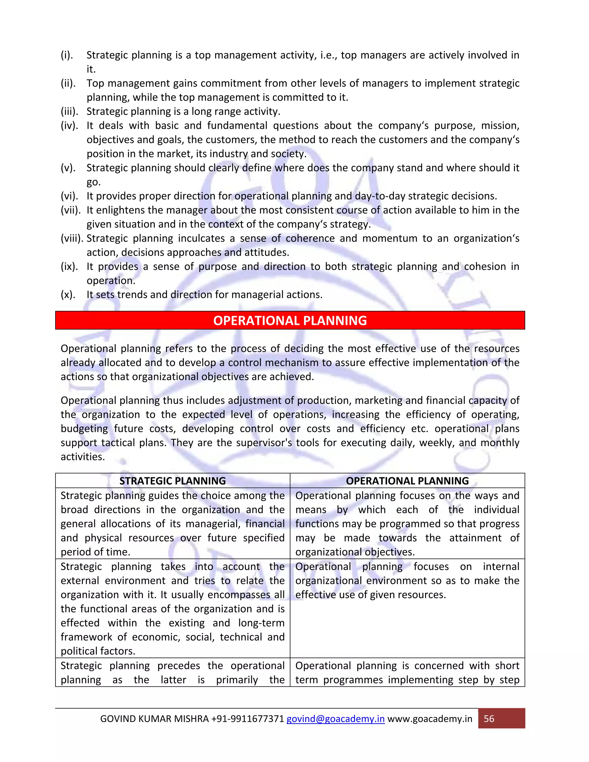(i). Strategic planning is a top management activity, i.e., top managers are actively involved in 
GOVIND KUMAR MISHRA +91‐9911677371 govind@goacademy.in www.goacademy.in 56 
it. 
(ii). Top management gains commitment from other levels of managers to implement strategic 
planning, while the top management is committed to it. 
(iii). Strategic planning is a long range activity. 
(iv). It deals with basic and fundamental questions about the company‘s purpose, mission, 
objectives and goals, the customers, the method to reach the customers and the company‘s 
position in the market, its industry and society. 
(v). Strategic planning should clearly define where does the company stand and where should it 
go. 
(vi). It provides proper direction for operational planning and day‐to‐day strategic decisions. 
(vii). It enlightens the manager about the most consistent course of action available to him in the 
given situation and in the context of the company‘s strategy. 
(viii). Strategic planning inculcates a sense of coherence and momentum to an organization‘s 
action, decisions approaches and attitudes. 
(ix). It provides a sense of purpose and direction to both strategic planning and cohesion in 
operation. 
(x). It sets trends and direction for managerial actions. 
OPERATIONAL PLANNING 
Operational planning refers to the process of deciding the most effective use of the resources 
already allocated and to develop a control mechanism to assure effective implementation of the 
actions so that organizational objectives are achieved. 
Operational planning thus includes adjustment of production, marketing and financial capacity of 
the organization to the expected level of operations, increasing the efficiency of operating, 
budgeting future costs, developing control over costs and efficiency etc. operational plans 
support tactical plans. They are the supervisor's tools for executing daily, weekly, and monthly 
activities. 
STRATEGIC PLANNING OPERATIONAL PLANNING 
Strategic planning guides the choice among the 
broad directions in the organization and the 
general allocations of its managerial, financial 
and physical resources over future specified 
period of time. 
Operational planning focuses on the ways and 
means by which each of the individual 
functions may be programmed so that progress 
may be made towards the attainment of 
organizational objectives. 
Strategic planning takes into account the 
external environment and tries to relate the 
organization with it. It usually encompasses all 
the functional areas of the organization and is 
effected within the existing and long‐term 
framework of economic, social, technical and 
political factors. 
Operational planning focuses on internal 
organizational environment so as to make the 
effective use of given resources. 
Strategic planning precedes the operational 
planning as the latter is primarily the 
Operational planning is concerned with short 
term programmes implementing step by step 
 
