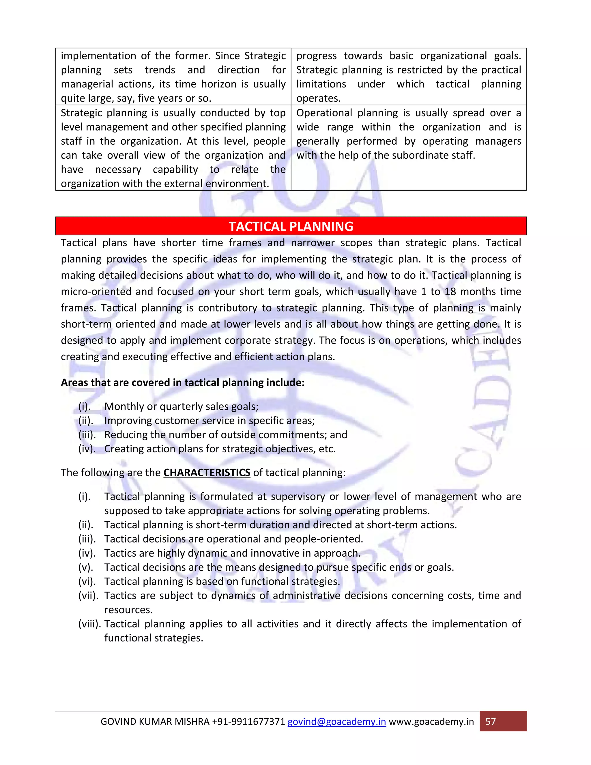 implementation of the former. Since Strategic 
planning sets trends and direction for 
managerial actions, its time horizon is usually 
quite large, say, five years or so. 
progress towards basic organizational goals. 
Strategic planning is restricted by the practical 
limitations under which tactical planning 
operates. 
Strategic planning is usually conducted by top 
level management and other specified planning 
staff in the organization. At this level, people 
can take overall view of the organization and 
have necessary capability to relate the 
organization with the external environment. 
Operational planning is usually spread over a 
wide range within the organization and is 
generally performed by operating managers 
with the help of the subordinate staff. 
TACTICAL PLANNING 
Tactical plans have shorter time frames and narrower scopes than strategic plans. Tactical 
planning provides the specific ideas for implementing the strategic plan. It is the process of 
making detailed decisions about what to do, who will do it, and how to do it. Tactical planning is 
micro‐oriented and focused on your short term goals, which usually have 1 to 18 months time 
frames. Tactical planning is contributory to strategic planning. This type of planning is mainly 
short‐term oriented and made at lower levels and is all about how things are getting done. It is 
designed to apply and implement corporate strategy. The focus is on operations, which includes 
creating and executing effective and efficient action plans. 
Areas that are covered in tactical planning include: 
(i). Monthly or quarterly sales goals; 
(ii). Improving customer service in specific areas; 
(iii). Reducing the number of outside commitments; and 
(iv). Creating action plans for strategic objectives, etc. 
The following are the CHARACTERISTICS of tactical planning: 
(i). Tactical planning is formulated at supervisory or lower level of management who are 
supposed to take appropriate actions for solving operating problems. 
(ii). Tactical planning is short‐term duration and directed at short‐term actions. 
(iii). Tactical decisions are operational and people‐oriented. 
(iv). Tactics are highly dynamic and innovative in approach. 
(v). Tactical decisions are the means designed to pursue specific ends or goals. 
(vi). Tactical planning is based on functional strategies. 
(vii). Tactics are subject to dynamics of administrative decisions concerning costs, time and 
resources. 
(viii). Tactical planning applies to all activities and it directly affects the implementation of 
functional strategies. 
GOVIND KUMAR MISHRA +91‐9911677371 govind@goacademy.in www.goacademy.in 57 
 
