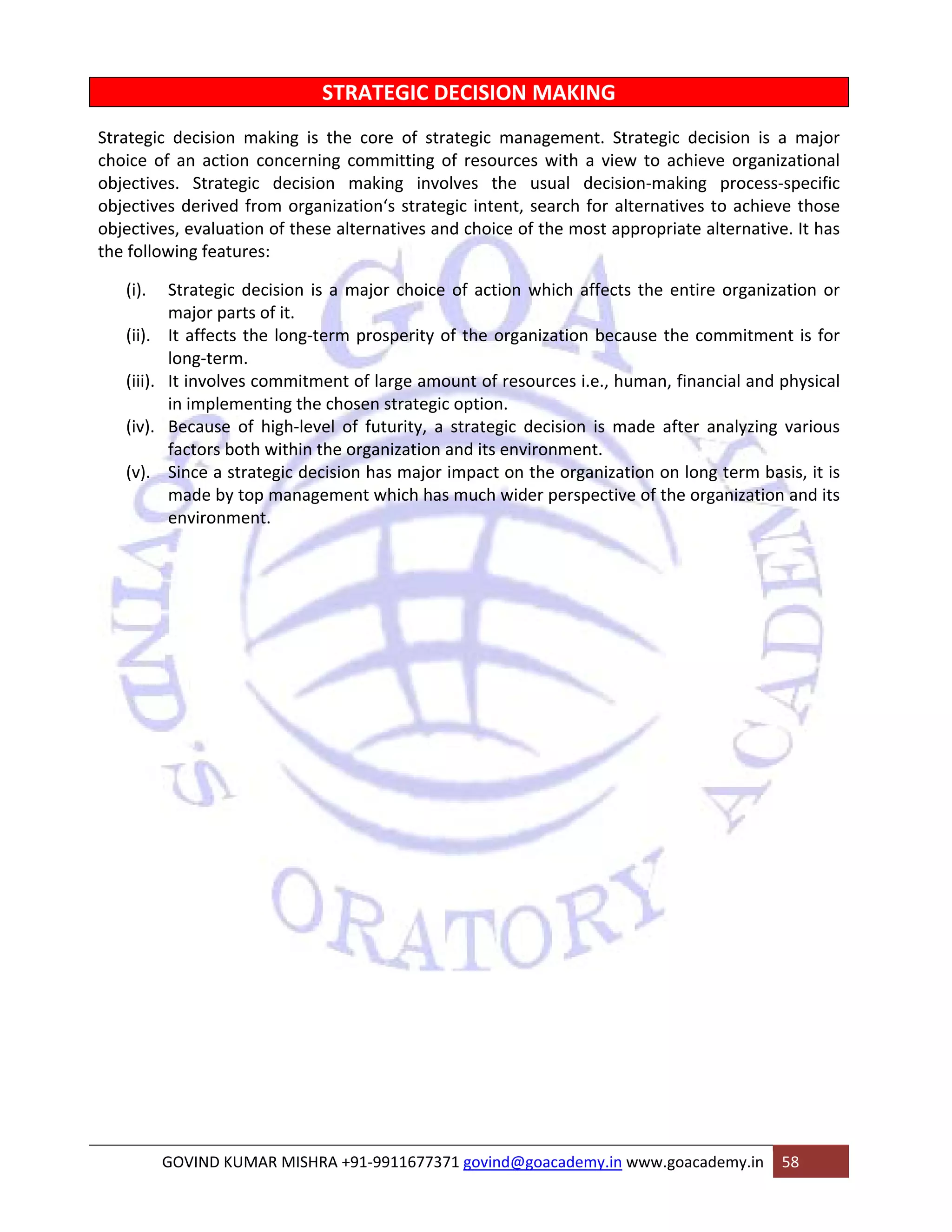 STRATEGIC DECISION MAKING 
Strategic decision making is the core of strategic management. Strategic decision is a major 
choice of an action concerning committing of resources with a view to achieve organizational 
objectives. Strategic decision making involves the usual decision‐making process‐specific 
objectives derived from organization‘s strategic intent, search for alternatives to achieve those 
objectives, evaluation of these alternatives and choice of the most appropriate alternative. It has 
the following features: 
(i). Strategic decision is a major choice of action which affects the entire organization or 
major parts of it. 
(ii). It affects the long‐term prosperity of the organization because the commitment is for 
long‐term. 
(iii). It involves commitment of large amount of resources i.e., human, financial and physical 
in implementing the chosen strategic option. 
(iv). Because of high‐level of futurity, a strategic decision is made after analyzing various 
factors both within the organization and its environment. 
(v). Since a strategic decision has major impact on the organization on long term basis, it is 
made by top management which has much wider perspective of the organization and its 
environment. 
GOVIND KUMAR MISHRA +91‐9911677371 govind@goacademy.in www.goacademy.in 58 
 
