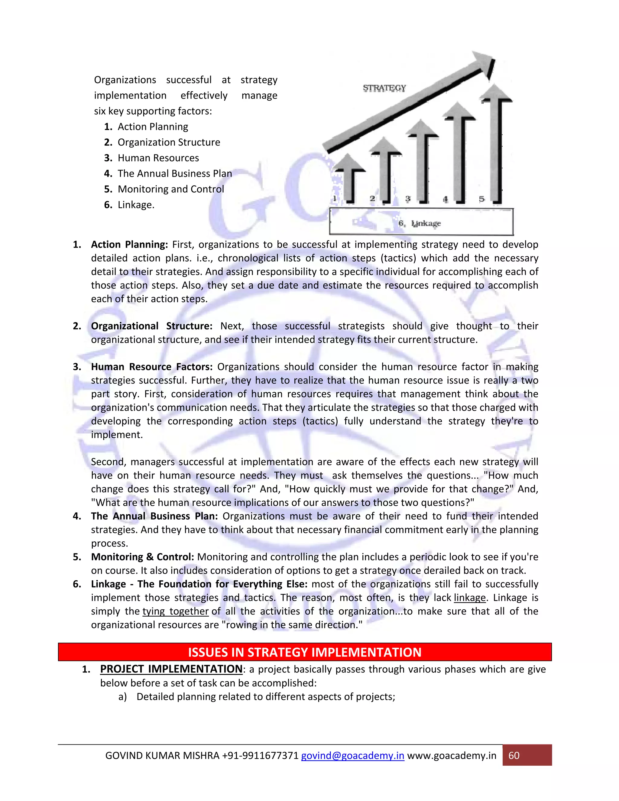 Organizations successful at strategy 
implementation effectively manage 
six key supporting factors: 
1. Action Planning 
2. Organization Structure 
3. Human Resources 
4. The Annual Business Plan 
5. Monitoring and Control 
6. Linkage. 
1. Action Planning: First, organizations to be successful at implementing strategy need to develop 
detailed action plans. i.e., chronological lists of action steps (tactics) which add the necessary 
detail to their strategies. And assign responsibility to a specific individual for accomplishing each of 
those action steps. Also, they set a due date and estimate the resources required to accomplish 
each of their action steps. 
2. Organizational Structure: Next, those successful strategists should give thought to their 
organizational structure, and see if their intended strategy fits their current structure. 
3. Human Resource Factors: Organizations should consider the human resource factor in making 
strategies successful. Further, they have to realize that the human resource issue is really a two 
part story. First, consideration of human resources requires that management think about the 
organization's communication needs. That they articulate the strategies so that those charged with 
developing the corresponding action steps (tactics) fully understand the strategy they're to 
implement. 
Second, managers successful at implementation are aware of the effects each new strategy will 
have on their human resource needs. They must ask themselves the questions... "How much 
change does this strategy call for?" And, "How quickly must we provide for that change?" And, 
"What are the human resource implications of our answers to those two questions?" 
4. The Annual Business Plan: Organizations must be aware of their need to fund their intended 
strategies. And they have to think about that necessary financial commitment early in the planning 
process. 
5. Monitoring & Control: Monitoring and controlling the plan includes a periodic look to see if you're 
on course. It also includes consideration of options to get a strategy once derailed back on track. 
6. Linkage ‐ The Foundation for Everything Else: most of the organizations still fail to successfully 
implement those strategies and tactics. The reason, most often, is they lack linkage. Linkage is 
simply the tying together of all the activities of the organization...to make sure that all of the 
organizational resources are "rowing in the same direction." 
ISSUES IN STRATEGY IMPLEMENTATION 
1. PROJECT IMPLEMENTATION: a project basically passes through various phases which are give 
below before a set of task can be accomplished: 
a) Detailed planning related to different aspects of projects; 
GOVIND KUMAR MISHRA +91‐9911677371 govind@goacademy.in www.goacademy.in 60 
 