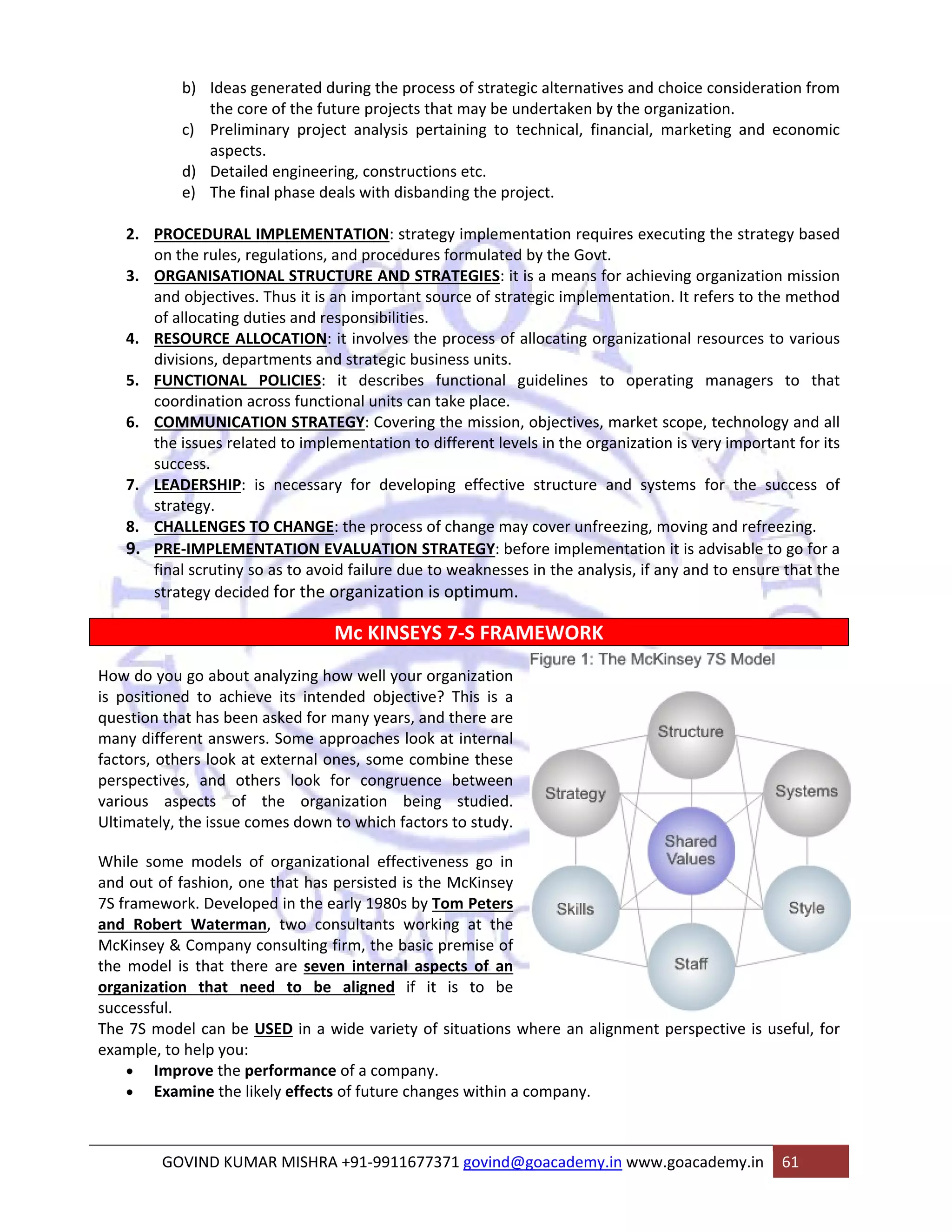 b) Ideas generated during the process of strategic alternatives and choice consideration from 
the core of the future projects that may be undertaken by the organization. 
c) Preliminary project analysis pertaining to technical, financial, marketing and economic 
aspects. 
d) Detailed engineering, constructions etc. 
e) The final phase deals with disbanding the project. 
2. PROCEDURAL IMPLEMENTATION: strategy implementation requires executing the strategy based 
on the rules, regulations, and procedures formulated by the Govt. 
3. ORGANISATIONAL STRUCTURE AND STRATEGIES: it is a means for achieving organization mission 
and objectives. Thus it is an important source of strategic implementation. It refers to the method 
of allocating duties and responsibilities. 
4. RESOURCE ALLOCATION: it involves the process of allocating organizational resources to various 
divisions, departments and strategic business units. 
5. FUNCTIONAL POLICIES: it describes functional guidelines to operating managers to that 
coordination across functional units can take place. 
6. COMMUNICATION STRATEGY: Covering the mission, objectives, market scope, technology and all 
the issues related to implementation to different levels in the organization is very important for its 
success. 
7. LEADERSHIP: is necessary for developing effective structure and systems for the success of 
strategy. 
8. CHALLENGES TO CHANGE: the process of change may cover unfreezing, moving and refreezing. 
9. PRE‐IMPLEMENTATION EVALUATION STRATEGY: before implementation it is advisable to go for a 
final scrutiny so as to avoid failure due to weaknesses in the analysis, if any and to ensure that the 
strategy decided for the organization is optimum. 
Mc KINSEYS 7‐S FRAMEWORK 
How do you go about analyzing how well your organization 
is positioned to achieve its intended objective? This is a 
question that has been asked for many years, and there are 
many different answers. Some approaches look at internal 
factors, others look at external ones, some combine these 
perspectives, and others look for congruence between 
various aspects of the organization being studied. 
Ultimately, the issue comes down to which factors to study. 
While some models of organizational effectiveness go in 
and out of fashion, one that has persisted is the McKinsey 
7S framework. Developed in the early 1980s by Tom Peters 
and Robert Waterman, two consultants working at the 
McKinsey & Company consulting firm, the basic premise of 
the model is that there are seven internal aspects of an 
organization that need to be aligned if it is to be 
successful. 
The 7S model can be USED in a wide variety of situations where an alignment perspective is useful, for 
example, to help you: 
• Improve the performance of a company. 
• Examine the likely effects of future changes within a company. 
GOVIND KUMAR MISHRA +91‐9911677371 govind@goacademy.in www.goacademy.in 61 
 