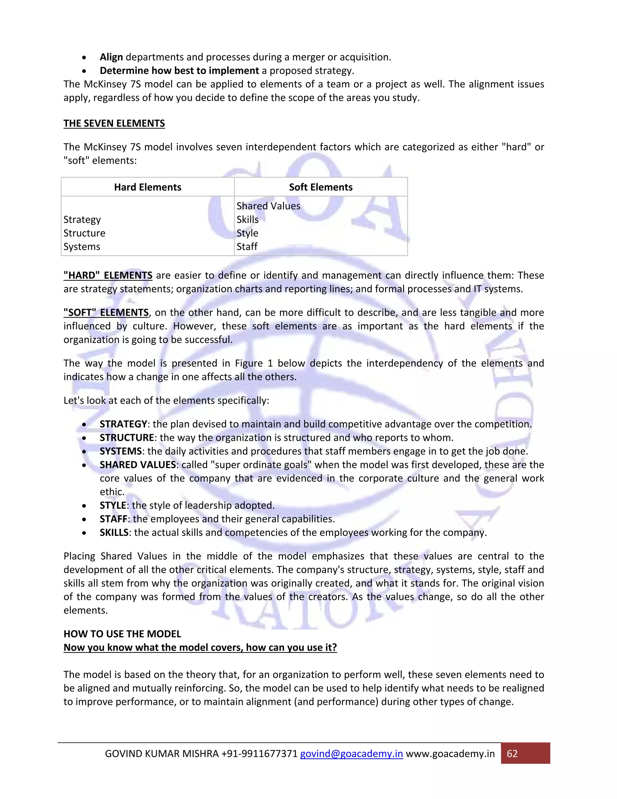 • Align departments and processes during a merger or acquisition. 
• Determine how best to implement a proposed strategy. 
The McKinsey 7S model can be applied to elements of a team or a project as well. The alignment issues 
apply, regardless of how you decide to define the scope of the areas you study. 
THE SEVEN ELEMENTS 
The McKinsey 7S model involves seven interdependent factors which are categorized as either "hard" or 
"soft" elements: 
Hard Elements Soft Elements 
Strategy 
Structure 
Systems 
Shared Values 
Skills 
Style 
Staff 
"HARD" ELEMENTS are easier to define or identify and management can directly influence them: These 
are strategy statements; organization charts and reporting lines; and formal processes and IT systems. 
"SOFT" ELEMENTS, on the other hand, can be more difficult to describe, and are less tangible and more 
influenced by culture. However, these soft elements are as important as the hard elements if the 
organization is going to be successful. 
The way the model is presented in Figure 1 below depicts the interdependency of the elements and 
indicates how a change in one affects all the others. 
Let's look at each of the elements specifically: 
• STRATEGY: the plan devised to maintain and build competitive advantage over the competition. 
• STRUCTURE: the way the organization is structured and who reports to whom. 
• SYSTEMS: the daily activities and procedures that staff members engage in to get the job done. 
• SHARED VALUES: called "super ordinate goals" when the model was first developed, these are the 
core values of the company that are evidenced in the corporate culture and the general work 
ethic. 
• STYLE: the style of leadership adopted. 
• STAFF: the employees and their general capabilities. 
• SKILLS: the actual skills and competencies of the employees working for the company. 
Placing Shared Values in the middle of the model emphasizes that these values are central to the 
development of all the other critical elements. The company's structure, strategy, systems, style, staff and 
skills all stem from why the organization was originally created, and what it stands for. The original vision 
of the company was formed from the values of the creators. As the values change, so do all the other 
elements. 
HOW TO USE THE MODEL 
Now you know what the model covers, how can you use it? 
The model is based on the theory that, for an organization to perform well, these seven elements need to 
be aligned and mutually reinforcing. So, the model can be used to help identify what needs to be realigned 
to improve performance, or to maintain alignment (and performance) during other types of change. 
GOVIND KUMAR MISHRA +91‐9911677371 govind@goacademy.in www.goacademy.in 62 
 