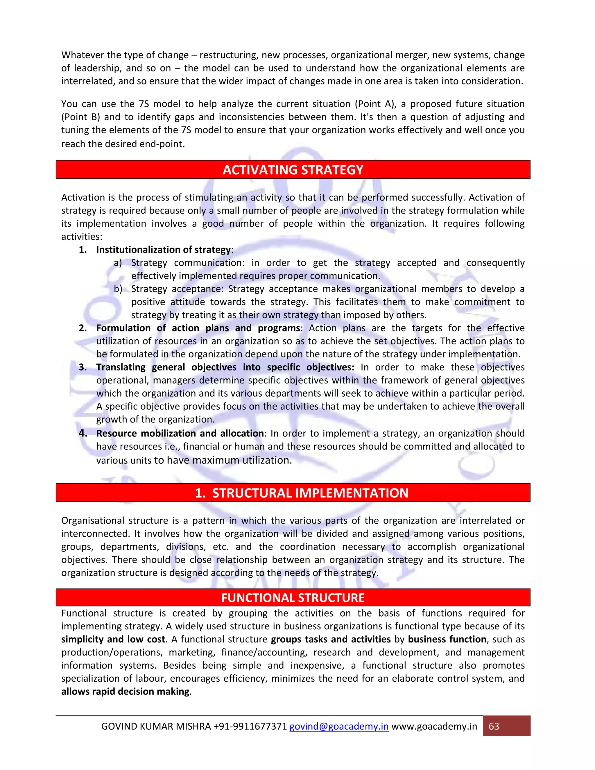 Whatever the type of change – restructuring, new processes, organizational merger, new systems, change 
of leadership, and so on – the model can be used to understand how the organizational elements are 
interrelated, and so ensure that the wider impact of changes made in one area is taken into consideration. 
You can use the 7S model to help analyze the current situation (Point A), a proposed future situation 
(Point B) and to identify gaps and inconsistencies between them. It's then a question of adjusting and 
tuning the elements of the 7S model to ensure that your organization works effectively and well once you 
reach the desired end‐point. 
ACTIVATING STRATEGY 
Activation is the process of stimulating an activity so that it can be performed successfully. Activation of 
strategy is required because only a small number of people are involved in the strategy formulation while 
its implementation involves a good number of people within the organization. It requires following 
activities: 
1. Institutionalization of strategy: 
a) Strategy communication: in order to get the strategy accepted and consequently 
effectively implemented requires proper communication. 
b) Strategy acceptance: Strategy acceptance makes organizational members to develop a 
positive attitude towards the strategy. This facilitates them to make commitment to 
strategy by treating it as their own strategy than imposed by others. 
2. Formulation of action plans and programs: Action plans are the targets for the effective 
utilization of resources in an organization so as to achieve the set objectives. The action plans to 
be formulated in the organization depend upon the nature of the strategy under implementation. 
3. Translating general objectives into specific objectives: In order to make these objectives 
operational, managers determine specific objectives within the framework of general objectives 
which the organization and its various departments will seek to achieve within a particular period. 
A specific objective provides focus on the activities that may be undertaken to achieve the overall 
growth of the organization. 
4. Resource mobilization and allocation: In order to implement a strategy, an organization should 
have resources i.e., financial or human and these resources should be committed and allocated to 
various units to have maximum utilization. 
1. STRUCTURAL IMPLEMENTATION 
Organisational structure is a pattern in which the various parts of the organization are interrelated or 
interconnected. It involves how the organization will be divided and assigned among various positions, 
groups, departments, divisions, etc. and the coordination necessary to accomplish organizational 
objectives. There should be close relationship between an organization strategy and its structure. The 
organization structure is designed according to the needs of the strategy. 
FUNCTIONAL STRUCTURE 
Functional structure is created by grouping the activities on the basis of functions required for 
implementing strategy. A widely used structure in business organizations is functional type because of its 
simplicity and low cost. A functional structure groups tasks and activities by business function, such as 
production/operations, marketing, finance/accounting, research and development, and management 
information systems. Besides being simple and inexpensive, a functional structure also promotes 
specialization of labour, encourages efficiency, minimizes the need for an elaborate control system, and 
allows rapid decision making. 
GOVIND KUMAR MISHRA +91‐9911677371 govind@goacademy.in www.goacademy.in 63 
 
