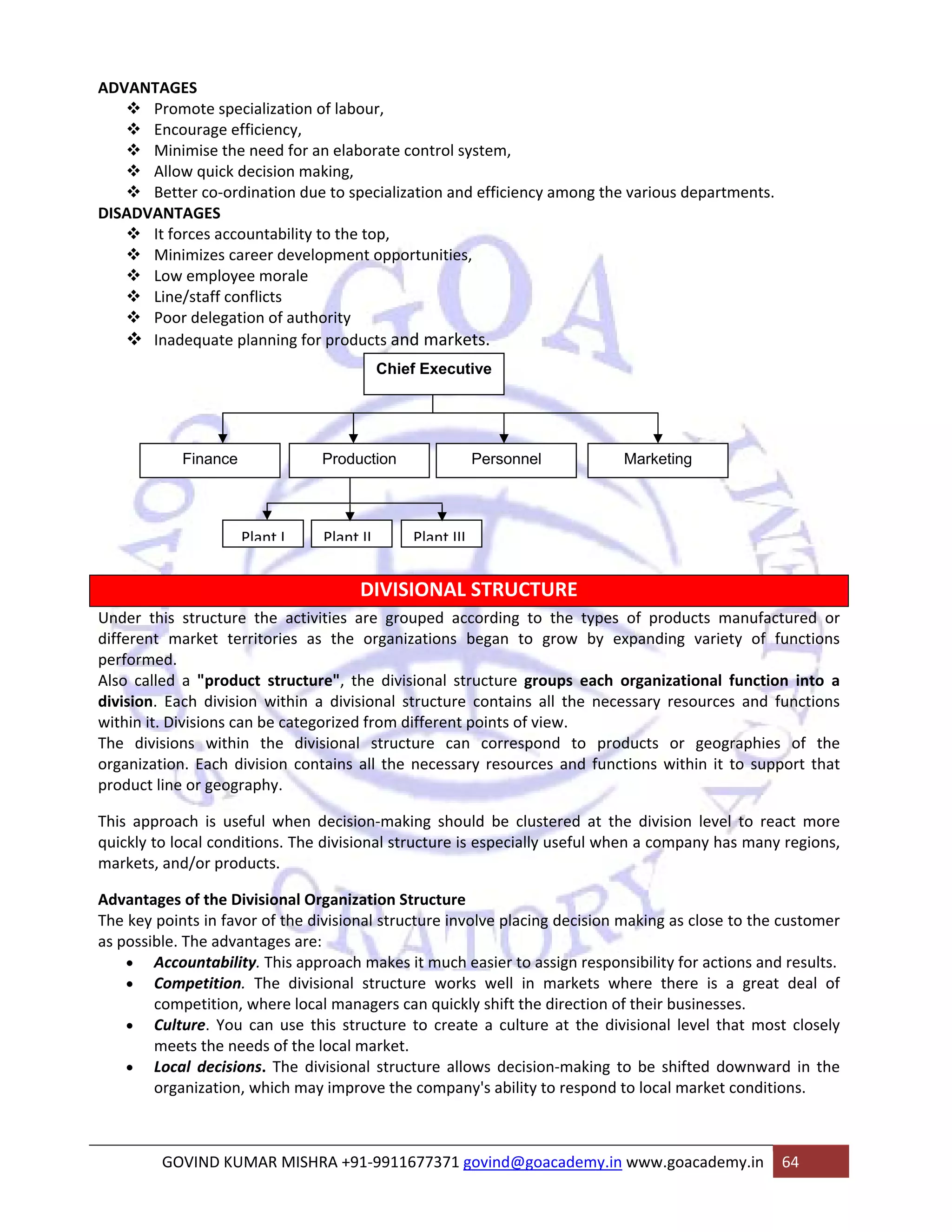 ADVANTAGES 
™ Promote specialization of labour, 
™ Encourage efficiency, 
™ Minimise the need for an elaborate control system, 
™ Allow quick decision making, 
™ Better co‐ordination due to specialization and efficiency among the various departments. 
DISADVANTAGES 
™ It forces accountability to the top, 
™ Minimizes career development opportunities, 
™ Low employee morale 
™ Line/staff conflicts 
™ Poor delegation of authority 
™ Inadequate planning for products and markets. 
Chief Executive 
Finance Production Personnel Marketing 
Plant I Plant II Plant III 
DIVISIONAL STRUCTURE 
Under this structure the activities are grouped according to the types of products manufactured or 
different market territories as the organizations began to grow by expanding variety of functions 
performed. 
Also called a "product structure", the divisional structure groups each organizational function into a 
division. Each division within a divisional structure contains all the necessary resources and functions 
within it. Divisions can be categorized from different points of view. 
The divisions within the divisional structure can correspond to products or geographies of the 
organization. Each division contains all the necessary resources and functions within it to support that 
product line or geography. 
This approach is useful when decision‐making should be clustered at the division level to react more 
quickly to local conditions. The divisional structure is especially useful when a company has many regions, 
markets, and/or products. 
Advantages of the Divisional Organization Structure 
The key points in favor of the divisional structure involve placing decision making as close to the customer 
as possible. The advantages are: 
• Accountability. This approach makes it much easier to assign responsibility for actions and results. 
• Competition. The divisional structure works well in markets where there is a great deal of 
competition, where local managers can quickly shift the direction of their businesses. 
• Culture. You can use this structure to create a culture at the divisional level that most closely 
meets the needs of the local market. 
• Local decisions. The divisional structure allows decision‐making to be shifted downward in the 
organization, which may improve the company's ability to respond to local market conditions. 
GOVIND KUMAR MISHRA +91‐9911677371 govind@goacademy.in www.goacademy.in 64 
 