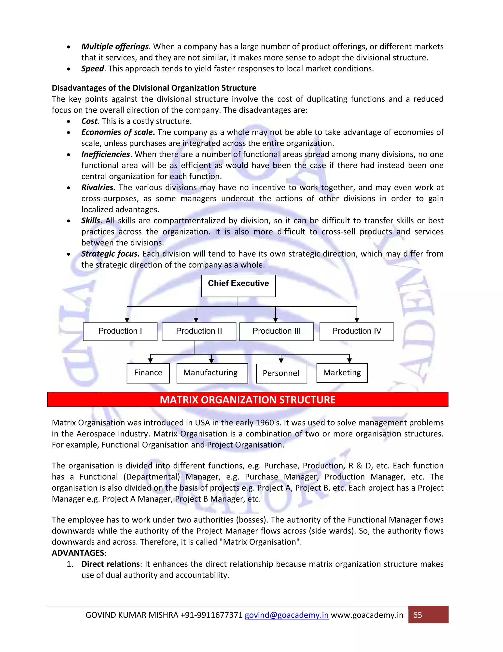 • Multiple offerings. When a company has a large number of product offerings, or different markets 
that it services, and they are not similar, it makes more sense to adopt the divisional structure. 
• Speed. This approach tends to yield faster responses to local market conditions. 
Disadvantages of the Divisional Organization Structure 
The key points against the divisional structure involve the cost of duplicating functions and a reduced 
focus on the overall direction of the company. The disadvantages are: 
• Cost. This is a costly structure. 
• Economies of scale. The company as a whole may not be able to take advantage of economies of 
scale, unless purchases are integrated across the entire organization. 
• Inefficiencies. When there are a number of functional areas spread among many divisions, no one 
functional area will be as efficient as would have been the case if there had instead been one 
central organization for each function. 
• Rivalries. The various divisions may have no incentive to work together, and may even work at 
cross‐purposes, as some managers undercut the actions of other divisions in order to gain 
localized advantages. 
• Skills. All skills are compartmentalized by division, so it can be difficult to transfer skills or best 
practices across the organization. It is also more difficult to cross‐sell products and services 
between the divisions. 
• Strategic focus. Each division will tend to have its own strategic direction, which may differ from 
the strategic direction of the company as a whole. 
Chief Executive 
Production I Production II Production III Production IV 
Finance Manufacturing Personnel Marketing 
MATRIX ORGANIZATION STRUCTURE 
Matrix Organisation was introduced in USA in the early 1960's. It was used to solve management problems 
in the Aerospace industry. Matrix Organisation is a combination of two or more organisation structures. 
For example, Functional Organisation and Project Organisation. 
The organisation is divided into different functions, e.g. Purchase, Production, R & D, etc. Each function 
has a Functional (Departmental) Manager, e.g. Purchase Manager, Production Manager, etc. The 
organisation is also divided on the basis of projects e.g. Project A, Project B, etc. Each project has a Project 
Manager e.g. Project A Manager, Project B Manager, etc. 
The employee has to work under two authorities (bosses). The authority of the Functional Manager flows 
downwards while the authority of the Project Manager flows across (side wards). So, the authority flows 
downwards and across. Therefore, it is called "Matrix Organisation". 
ADVANTAGES: 
1. Direct relations: It enhances the direct relationship because matrix organization structure makes 
use of dual authority and accountability. 
GOVIND KUMAR MISHRA +91‐9911677371 govind@goacademy.in www.goacademy.in 65 
 