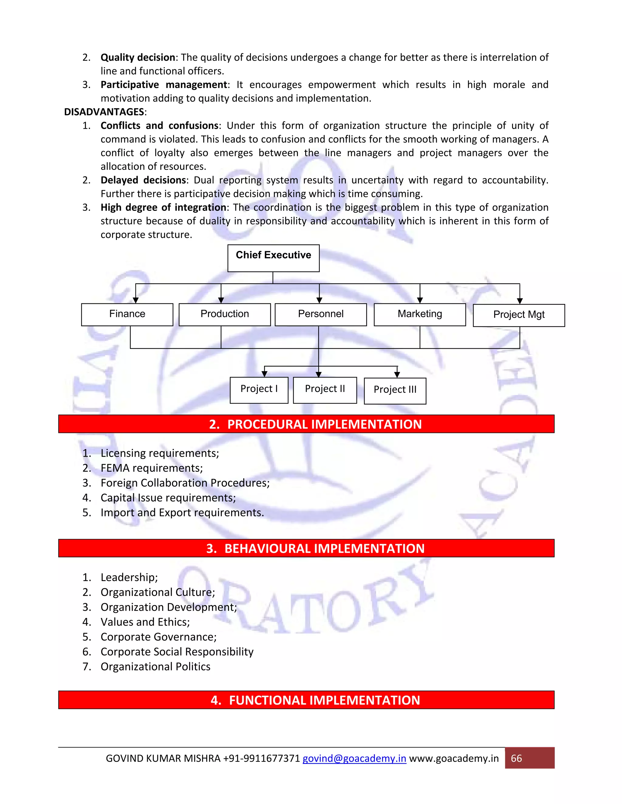 2. Quality decision: The quality of decisions undergoes a change for better as there is interrelation of 
line and functional officers. 
3. Participative management: It encourages empowerment which results in high morale and 
motivation adding to quality decisions and implementation. 
DISADVANTAGES: 
1. Conflicts and confusions: Under this form of organization structure the principle of unity of 
command is violated. This leads to confusion and conflicts for the smooth working of managers. A 
conflict of loyalty also emerges between the line managers and project managers over the 
allocation of resources. 
2. Delayed decisions: Dual reporting system results in uncertainty with regard to accountability. 
Further there is participative decision making which is time consuming. 
3. High degree of integration: The coordination is the biggest problem in this type of organization 
structure because of duality in responsibility and accountability which is inherent in this form of 
corporate structure. 
Chief Executive 
Finance Production Personnel Marketing Project Mgt 
Project I Project II Project III 
2. PROCEDURAL IMPLEMENTATION 
1. Licensing requirements; 
2. FEMA requirements; 
3. Foreign Collaboration Procedures; 
4. Capital Issue requirements; 
5. Import and Export requirements. 
3. BEHAVIOURAL IMPLEMENTATION 
1. Leadership; 
2. Organizational Culture; 
3. Organization Development; 
4. Values and Ethics; 
5. Corporate Governance; 
6. Corporate Social Responsibility 
7. Organizational Politics 
4. FUNCTIONAL IMPLEMENTATION 
GOVIND KUMAR MISHRA +91‐9911677371 govind@goacademy.in www.goacademy.in 66 
 