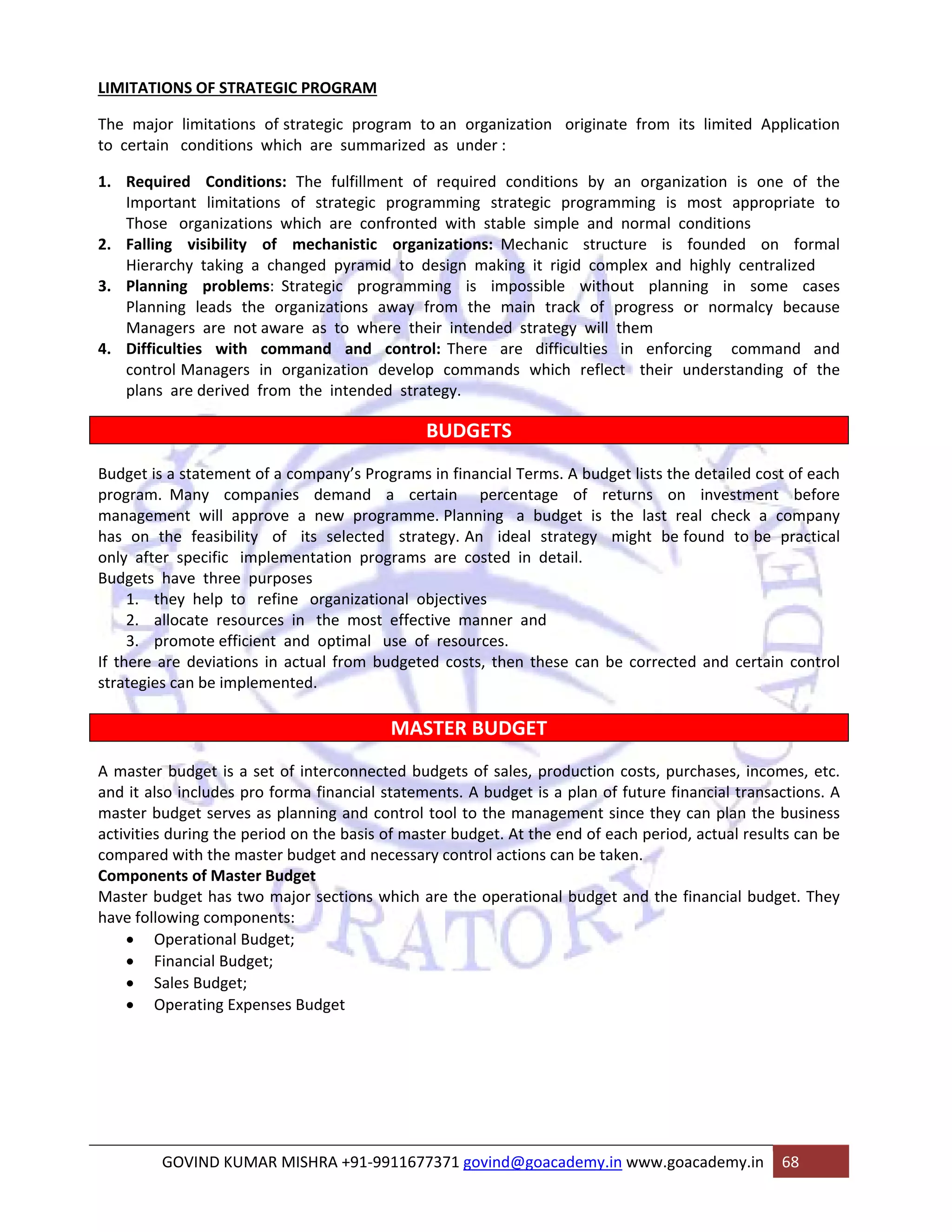 LIMITATIONS OF STRATEGIC PROGRAM 
The major limitations of strategic program to an organization originate from its limited Application 
to certain conditions which are summarized as under : 
1. Required Conditions: The fulfillment of required conditions by an organization is one of the 
Important limitations of strategic programming strategic programming is most appropriate to 
Those organizations which are confronted with stable simple and normal conditions 
2. Falling visibility of mechanistic organizations: Mechanic structure is founded on formal 
Hierarchy taking a changed pyramid to design making it rigid complex and highly centralized 
3. Planning problems: Strategic programming is impossible without planning in some cases 
Planning leads the organizations away from the main track of progress or normalcy because 
Managers are not aware as to where their intended strategy will them 
4. Difficulties with command and control: There are difficulties in enforcing command and 
control Managers in organization develop commands which reflect their understanding of the 
plans are derived from the intended strategy. 
BUDGETS 
Budget is a statement of a company’s Programs in financial Terms. A budget lists the detailed cost of each 
program. Many companies demand a certain percentage of returns on investment before 
management will approve a new programme. Planning a budget is the last real check a company 
has on the feasibility of its selected strategy. An ideal strategy might be found to be practical 
only after specific implementation programs are costed in detail. 
Budgets have three purposes 
1. they help to refine organizational objectives 
2. allocate resources in the most effective manner and 
3. promote efficient and optimal use of resources. 
If there are deviations in actual from budgeted costs, then these can be corrected and certain control 
strategies can be implemented. 
MASTER BUDGET 
A master budget is a set of interconnected budgets of sales, production costs, purchases, incomes, etc. 
and it also includes pro forma financial statements. A budget is a plan of future financial transactions. A 
master budget serves as planning and control tool to the management since they can plan the business 
activities during the period on the basis of master budget. At the end of each period, actual results can be 
compared with the master budget and necessary control actions can be taken. 
Components of Master Budget 
Master budget has two major sections which are the operational budget and the financial budget. They 
have following components: 
• Operational Budget; 
• Financial Budget; 
• Sales Budget; 
• Operating Expenses Budget 
GOVIND KUMAR MISHRA +91‐9911677371 govind@goacademy.in www.goacademy.in 68 
 