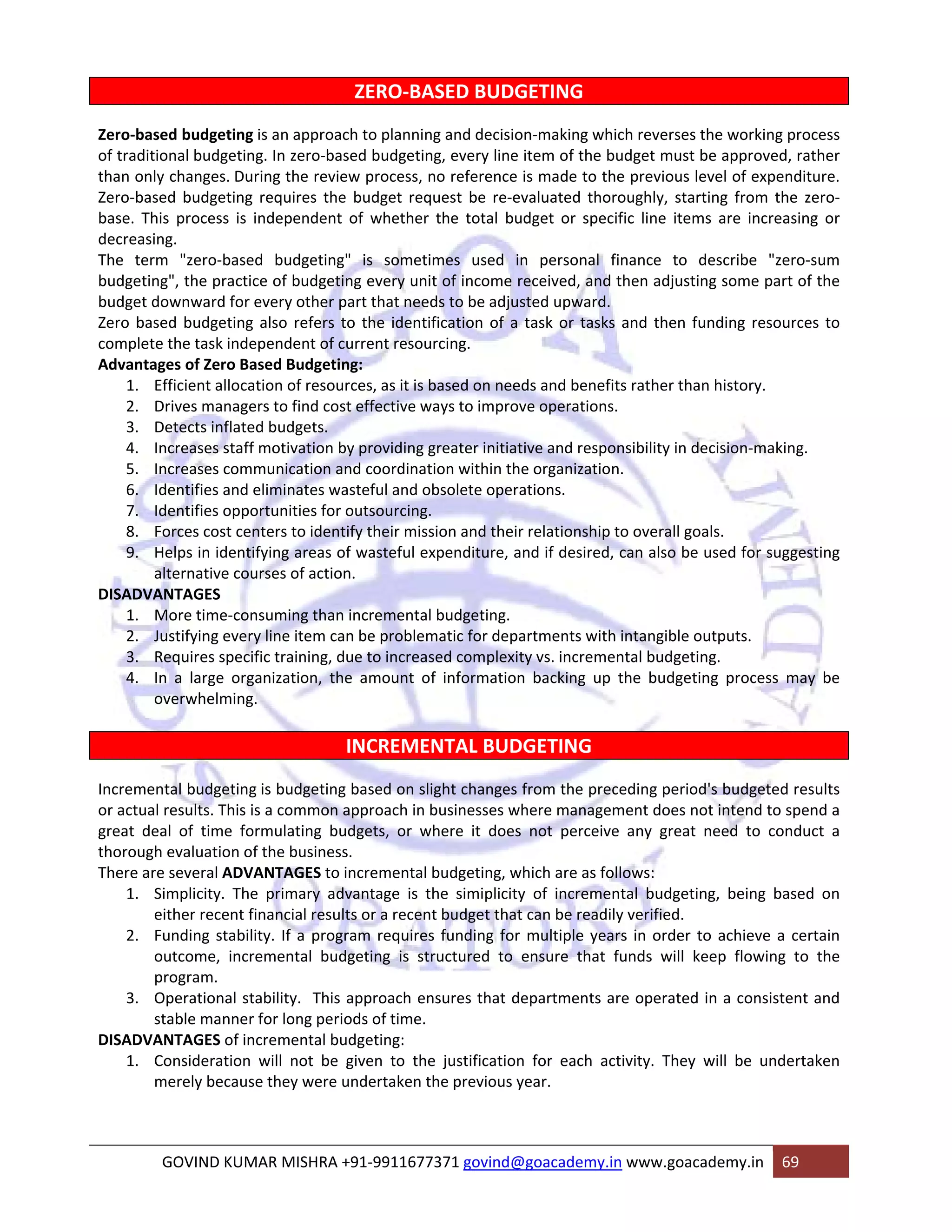 ZERO‐BASED BUDGETING 
Zero‐based budgeting is an approach to planning and decision‐making which reverses the working process 
of traditional budgeting. In zero‐based budgeting, every line item of the budget must be approved, rather 
than only changes. During the review process, no reference is made to the previous level of expenditure. 
Zero‐based budgeting requires the budget request be re‐evaluated thoroughly, starting from the zero‐base. 
This process is independent of whether the total budget or specific line items are increasing or 
decreasing. 
The term "zero‐based budgeting" is sometimes used in personal finance to describe "zero‐sum 
budgeting", the practice of budgeting every unit of income received, and then adjusting some part of the 
budget downward for every other part that needs to be adjusted upward. 
Zero based budgeting also refers to the identification of a task or tasks and then funding resources to 
complete the task independent of current resourcing. 
Advantages of Zero Based Budgeting: 
1. Efficient allocation of resources, as it is based on needs and benefits rather than history. 
2. Drives managers to find cost effective ways to improve operations. 
3. Detects inflated budgets. 
4. Increases staff motivation by providing greater initiative and responsibility in decision‐making. 
5. Increases communication and coordination within the organization. 
6. Identifies and eliminates wasteful and obsolete operations. 
7. Identifies opportunities for outsourcing. 
8. Forces cost centers to identify their mission and their relationship to overall goals. 
9. Helps in identifying areas of wasteful expenditure, and if desired, can also be used for suggesting 
alternative courses of action. 
DISADVANTAGES 
1. More time‐consuming than incremental budgeting. 
2. Justifying every line item can be problematic for departments with intangible outputs. 
3. Requires specific training, due to increased complexity vs. incremental budgeting. 
4. In a large organization, the amount of information backing up the budgeting process may be 
overwhelming. 
INCREMENTAL BUDGETING 
Incremental budgeting is budgeting based on slight changes from the preceding period's budgeted results 
or actual results. This is a common approach in businesses where management does not intend to spend a 
great deal of time formulating budgets, or where it does not perceive any great need to conduct a 
thorough evaluation of the business. 
There are several ADVANTAGES to incremental budgeting, which are as follows: 
1. Simplicity. The primary advantage is the simiplicity of incremental budgeting, being based on 
either recent financial results or a recent budget that can be readily verified. 
2. Funding stability. If a program requires funding for multiple years in order to achieve a certain 
outcome, incremental budgeting is structured to ensure that funds will keep flowing to the 
program. 
3. Operational stability. This approach ensures that departments are operated in a consistent and 
stable manner for long periods of time. 
DISADVANTAGES of incremental budgeting: 
1. Consideration will not be given to the justification for each activity. They will be undertaken 
merely because they were undertaken the previous year. 
GOVIND KUMAR MISHRA +91‐9911677371 govind@goacademy.in www.goacademy.in 69 
 