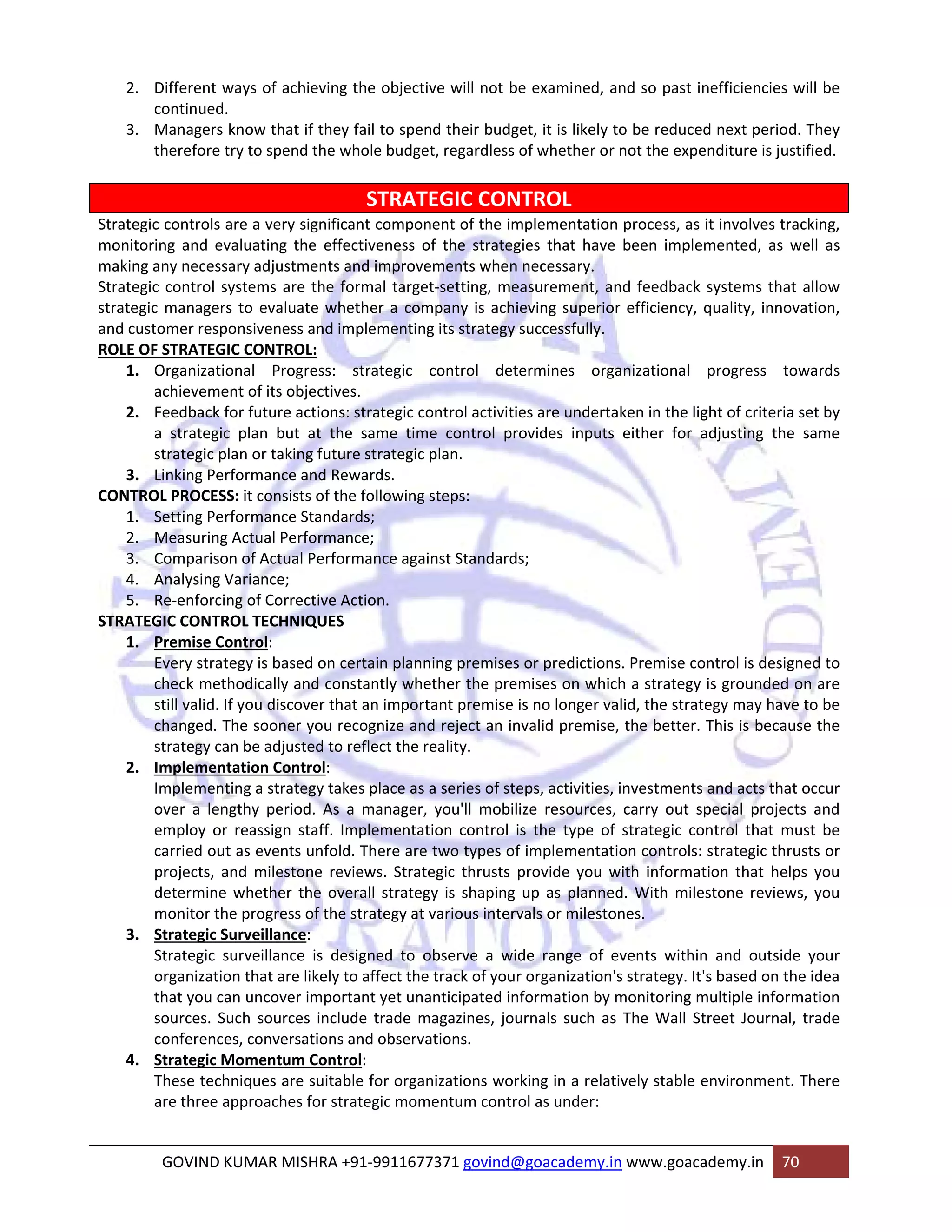 2. Different ways of achieving the objective will not be examined, and so past inefficiencies will be 
continued. 
3. Managers know that if they fail to spend their budget, it is likely to be reduced next period. They 
therefore try to spend the whole budget, regardless of whether or not the expenditure is justified. 
STRATEGIC CONTROL 
Strategic controls are a very significant component of the implementation process, as it involves tracking, 
monitoring and evaluating the effectiveness of the strategies that have been implemented, as well as 
making any necessary adjustments and improvements when necessary. 
Strategic control systems are the formal target‐setting, measurement, and feedback systems that allow 
strategic managers to evaluate whether a company is achieving superior efficiency, quality, innovation, 
and customer responsiveness and implementing its strategy successfully. 
ROLE OF STRATEGIC CONTROL: 
1. Organizational Progress: strategic control determines organizational progress towards 
achievement of its objectives. 
2. Feedback for future actions: strategic control activities are undertaken in the light of criteria set by 
a strategic plan but at the same time control provides inputs either for adjusting the same 
strategic plan or taking future strategic plan. 
3. Linking Performance and Rewards. 
CONTROL PROCESS: it consists of the following steps: 
1. Setting Performance Standards; 
2. Measuring Actual Performance; 
3. Comparison of Actual Performance against Standards; 
4. Analysing Variance; 
5. Re‐enforcing of Corrective Action. 
STRATEGIC CONTROL TECHNIQUES 
1. Premise Control: 
Every strategy is based on certain planning premises or predictions. Premise control is designed to 
check methodically and constantly whether the premises on which a strategy is grounded on are 
still valid. If you discover that an important premise is no longer valid, the strategy may have to be 
changed. The sooner you recognize and reject an invalid premise, the better. This is because the 
strategy can be adjusted to reflect the reality. 
2. Implementation Control: 
Implementing a strategy takes place as a series of steps, activities, investments and acts that occur 
over a lengthy period. As a manager, you'll mobilize resources, carry out special projects and 
employ or reassign staff. Implementation control is the type of strategic control that must be 
carried out as events unfold. There are two types of implementation controls: strategic thrusts or 
projects, and milestone reviews. Strategic thrusts provide you with information that helps you 
determine whether the overall strategy is shaping up as planned. With milestone reviews, you 
monitor the progress of the strategy at various intervals or milestones. 
3. Strategic Surveillance: 
Strategic surveillance is designed to observe a wide range of events within and outside your 
organization that are likely to affect the track of your organization's strategy. It's based on the idea 
that you can uncover important yet unanticipated information by monitoring multiple information 
sources. Such sources include trade magazines, journals such as The Wall Street Journal, trade 
conferences, conversations and observations. 
4. Strategic Momentum Control: 
These techniques are suitable for organizations working in a relatively stable environment. There 
are three approaches for strategic momentum control as under: 
GOVIND KUMAR MISHRA +91‐9911677371 govind@goacademy.in www.goacademy.in 70 
 