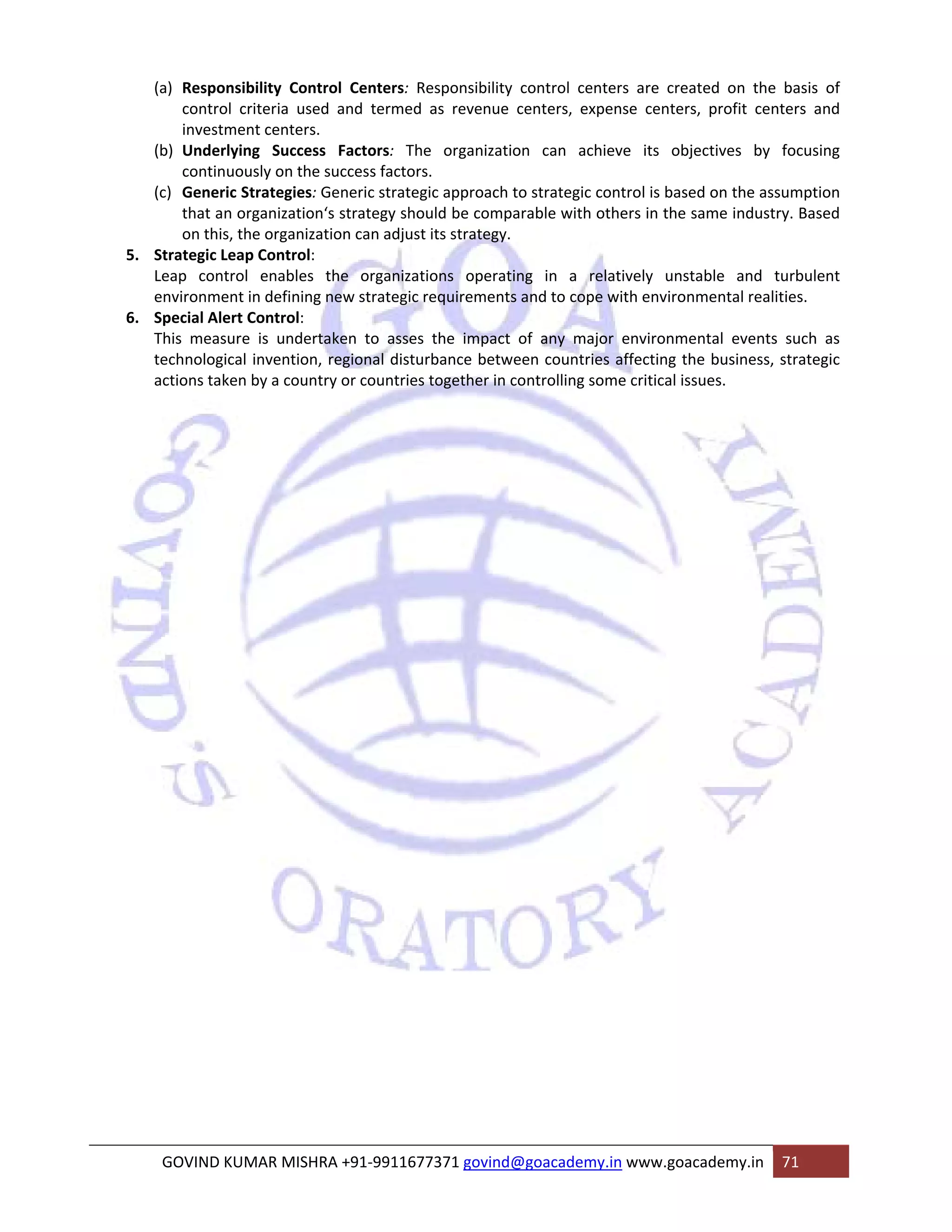 (a) Responsibility Control Centers: Responsibility control centers are created on the basis of 
control criteria used and termed as revenue centers, expense centers, profit centers and 
investment centers. 
(b) Underlying Success Factors: The organization can achieve its objectives by focusing 
continuously on the success factors. 
(c) Generic Strategies: Generic strategic approach to strategic control is based on the assumption 
that an organization‘s strategy should be comparable with others in the same industry. Based 
on this, the organization can adjust its strategy. 
5. Strategic Leap Control: 
Leap control enables the organizations operating in a relatively unstable and turbulent 
environment in defining new strategic requirements and to cope with environmental realities. 
6. Special Alert Control: 
This measure is undertaken to asses the impact of any major environmental events such as 
technological invention, regional disturbance between countries affecting the business, strategic 
actions taken by a country or countries together in controlling some critical issues. 
GOVIND KUMAR MISHRA +91‐9911677371 govind@goacademy.in www.goacademy.in 71 
 