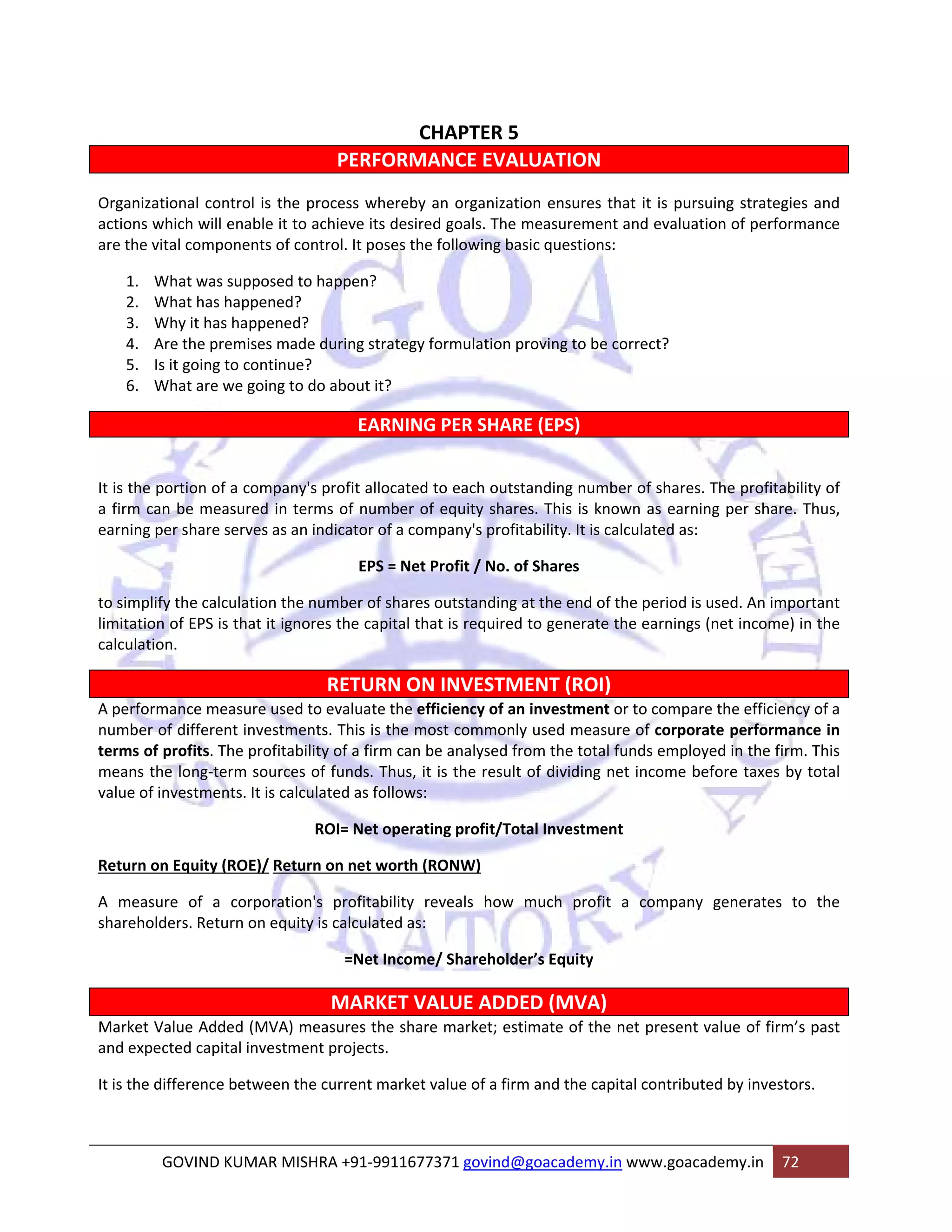 CHAPTER 5 
PERFORMANCE EVALUATION 
Organizational control is the process whereby an organization ensures that it is pursuing strategies and 
actions which will enable it to achieve its desired goals. The measurement and evaluation of performance 
are the vital components of control. It poses the following basic questions: 
1. What was supposed to happen? 
2. What has happened? 
3. Why it has happened? 
4. Are the premises made during strategy formulation proving to be correct? 
5. Is it going to continue? 
6. What are we going to do about it? 
EARNING PER SHARE (EPS) 
It is the portion of a company's profit allocated to each outstanding number of shares. The profitability of 
a firm can be measured in terms of number of equity shares. This is known as earning per share. Thus, 
earning per share serves as an indicator of a company's profitability. It is calculated as: 
EPS = Net Profit / No. of Shares 
to simplify the calculation the number of shares outstanding at the end of the period is used. An important 
limitation of EPS is that it ignores the capital that is required to generate the earnings (net income) in the 
calculation. 
RETURN ON INVESTMENT (ROI) 
A performance measure used to evaluate the efficiency of an investment or to compare the efficiency of a 
number of different investments. This is the most commonly used measure of corporate performance in 
terms of profits. The profitability of a firm can be analysed from the total funds employed in the firm. This 
means the long‐term sources of funds. Thus, it is the result of dividing net income before taxes by total 
value of investments. It is calculated as follows: 
ROI= Net operating profit/Total Investment 
Return on Equity (ROE)/ Return on net worth (RONW) 
A measure of a corporation's profitability reveals how much profit a company generates to the 
shareholders. Return on equity is calculated as: 
=Net Income/ Shareholder’s Equity 
MARKET VALUE ADDED (MVA) 
Market Value Added (MVA) measures the share market; estimate of the net present value of firm’s past 
and expected capital investment projects. 
It is the difference between the current market value of a firm and the capital contributed by investors. 
GOVIND KUMAR MISHRA +91‐9911677371 govind@goacademy.in www.goacademy.in 72 
 