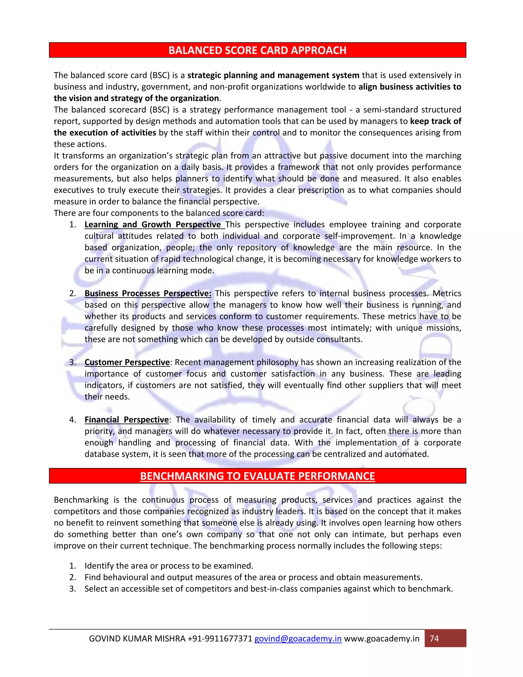BALANCED SCORE CARD APPROACH 
The balanced score card (BSC) is a strategic planning and management system that is used extensively in 
business and industry, government, and non‐profit organizations worldwide to align business activities to 
the vision and strategy of the organization. 
The balanced scorecard (BSC) is a strategy performance management tool ‐ a semi‐standard structured 
report, supported by design methods and automation tools that can be used by managers to keep track of 
the execution of activities by the staff within their control and to monitor the consequences arising from 
these actions. 
It transforms an organization’s strategic plan from an attractive but passive document into the marching 
orders for the organization on a daily basis. It provides a framework that not only provides performance 
measurements, but also helps planners to identify what should be done and measured. It also enables 
executives to truly execute their strategies. It provides a clear prescription as to what companies should 
measure in order to balance the financial perspective. 
There are four components to the balanced score card: 
1. Learning and Growth Perspective This perspective includes employee training and corporate 
cultural attitudes related to both individual and corporate self‐improvement. In a knowledge 
based organization, people; the only repository of knowledge are the main resource. In the 
current situation of rapid technological change, it is becoming necessary for knowledge workers to 
be in a continuous learning mode. 
2. Business Processes Perspective: This perspective refers to internal business processes. Metrics 
based on this perspective allow the managers to know how well their business is running, and 
whether its products and services conform to customer requirements. These metrics have to be 
carefully designed by those who know these processes most intimately; with unique missions, 
these are not something which can be developed by outside consultants. 
3. Customer Perspective: Recent management philosophy has shown an increasing realization of the 
importance of customer focus and customer satisfaction in any business. These are leading 
indicators, if customers are not satisfied, they will eventually find other suppliers that will meet 
their needs. 
4. Financial Perspective: The availability of timely and accurate financial data will always be a 
priority, and managers will do whatever necessary to provide it. In fact, often there is more than 
enough handling and processing of financial data. With the implementation of a corporate 
database system, it is seen that more of the processing can be centralized and automated. 
BENCHMARKING TO EVALUATE PERFORMANCE 
Benchmarking is the continuous process of measuring products, services and practices against the 
competitors and those companies recognized as industry leaders. It is based on the concept that it makes 
no benefit to reinvent something that someone else is already using. It involves open learning how others 
do something better than one’s own company so that one not only can intimate, but perhaps even 
improve on their current technique. The benchmarking process normally includes the following steps: 
1. Identify the area or process to be examined. 
2. Find behavioural and output measures of the area or process and obtain measurements. 
3. Select an accessible set of competitors and best‐in‐class companies against which to benchmark. 
GOVIND KUMAR MISHRA +91‐9911677371 govind@goacademy.in www.goacademy.in 74 
 