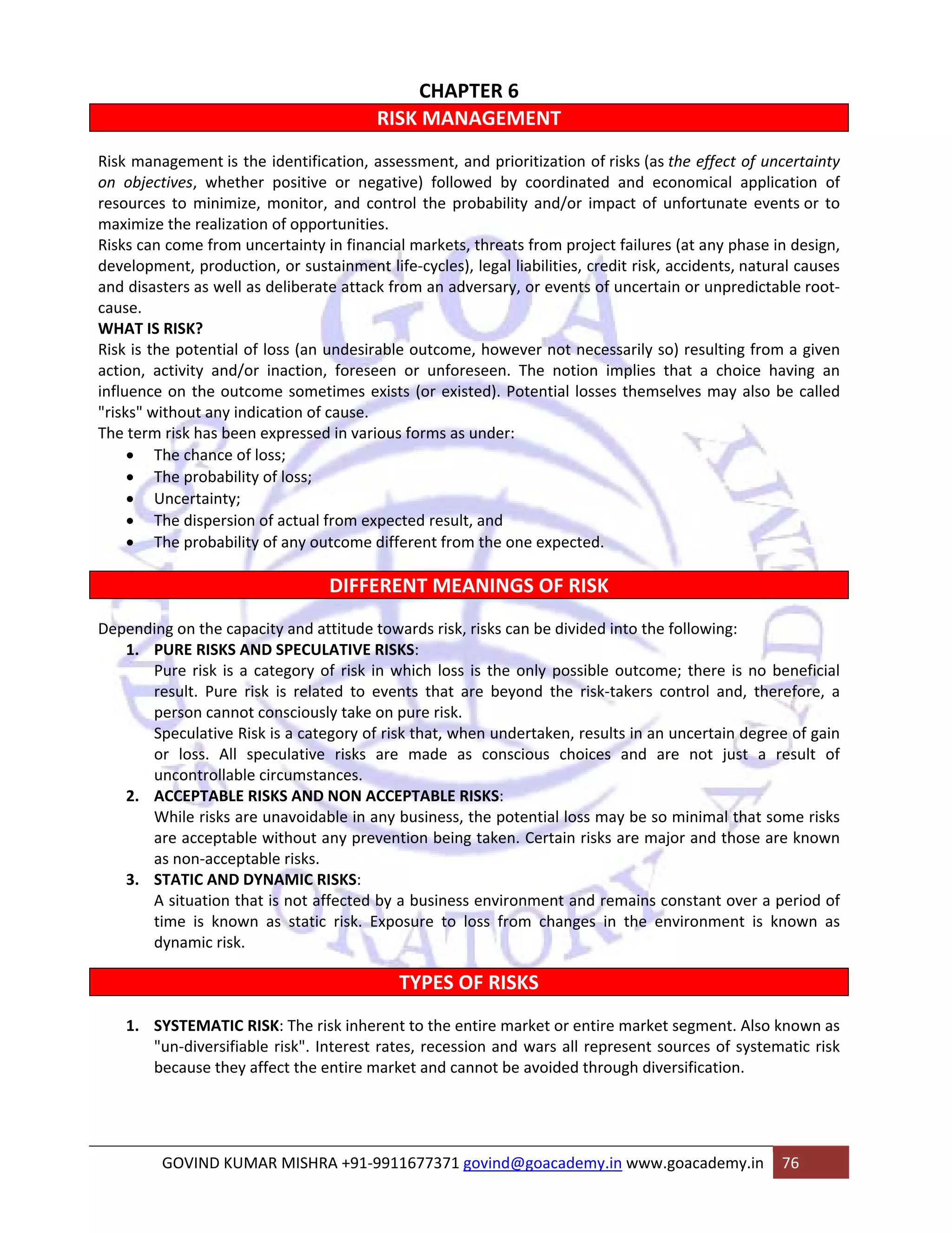 CHAPTER 6 
RISK MANAGEMENT 
Risk management is the identification, assessment, and prioritization of risks (as the effect of uncertainty 
on objectives, whether positive or negative) followed by coordinated and economical application of 
resources to minimize, monitor, and control the probability and/or impact of unfortunate events or to 
maximize the realization of opportunities. 
Risks can come from uncertainty in financial markets, threats from project failures (at any phase in design, 
development, production, or sustainment life‐cycles), legal liabilities, credit risk, accidents, natural causes 
and disasters as well as deliberate attack from an adversary, or events of uncertain or unpredictable root‐cause. 
WHAT IS RISK? 
Risk is the potential of loss (an undesirable outcome, however not necessarily so) resulting from a given 
action, activity and/or inaction, foreseen or unforeseen. The notion implies that a choice having an 
influence on the outcome sometimes exists (or existed). Potential losses themselves may also be called 
"risks" without any indication of cause. 
The term risk has been expressed in various forms as under: 
• The chance of loss; 
• The probability of loss; 
• Uncertainty; 
• The dispersion of actual from expected result, and 
• The probability of any outcome different from the one expected. 
DIFFERENT MEANINGS OF RISK 
Depending on the capacity and attitude towards risk, risks can be divided into the following: 
1. PURE RISKS AND SPECULATIVE RISKS: 
Pure risk is a category of risk in which loss is the only possible outcome; there is no beneficial 
result. Pure risk is related to events that are beyond the risk‐takers control and, therefore, a 
person cannot consciously take on pure risk. 
Speculative Risk is a category of risk that, when undertaken, results in an uncertain degree of gain 
or loss. All speculative risks are made as conscious choices and are not just a result of 
uncontrollable circumstances. 
2. ACCEPTABLE RISKS AND NON ACCEPTABLE RISKS: 
While risks are unavoidable in any business, the potential loss may be so minimal that some risks 
are acceptable without any prevention being taken. Certain risks are major and those are known 
as non‐acceptable risks. 
3. STATIC AND DYNAMIC RISKS: 
A situation that is not affected by a business environment and remains constant over a period of 
time is known as static risk. Exposure to loss from changes in the environment is known as 
dynamic risk. 
TYPES OF RISKS 
1. SYSTEMATIC RISK: The risk inherent to the entire market or entire market segment. Also known as 
"un‐diversifiable risk". Interest rates, recession and wars all represent sources of systematic risk 
because they affect the entire market and cannot be avoided through diversification. 
GOVIND KUMAR MISHRA +91‐9911677371 govind@goacademy.in www.goacademy.in 76 
 