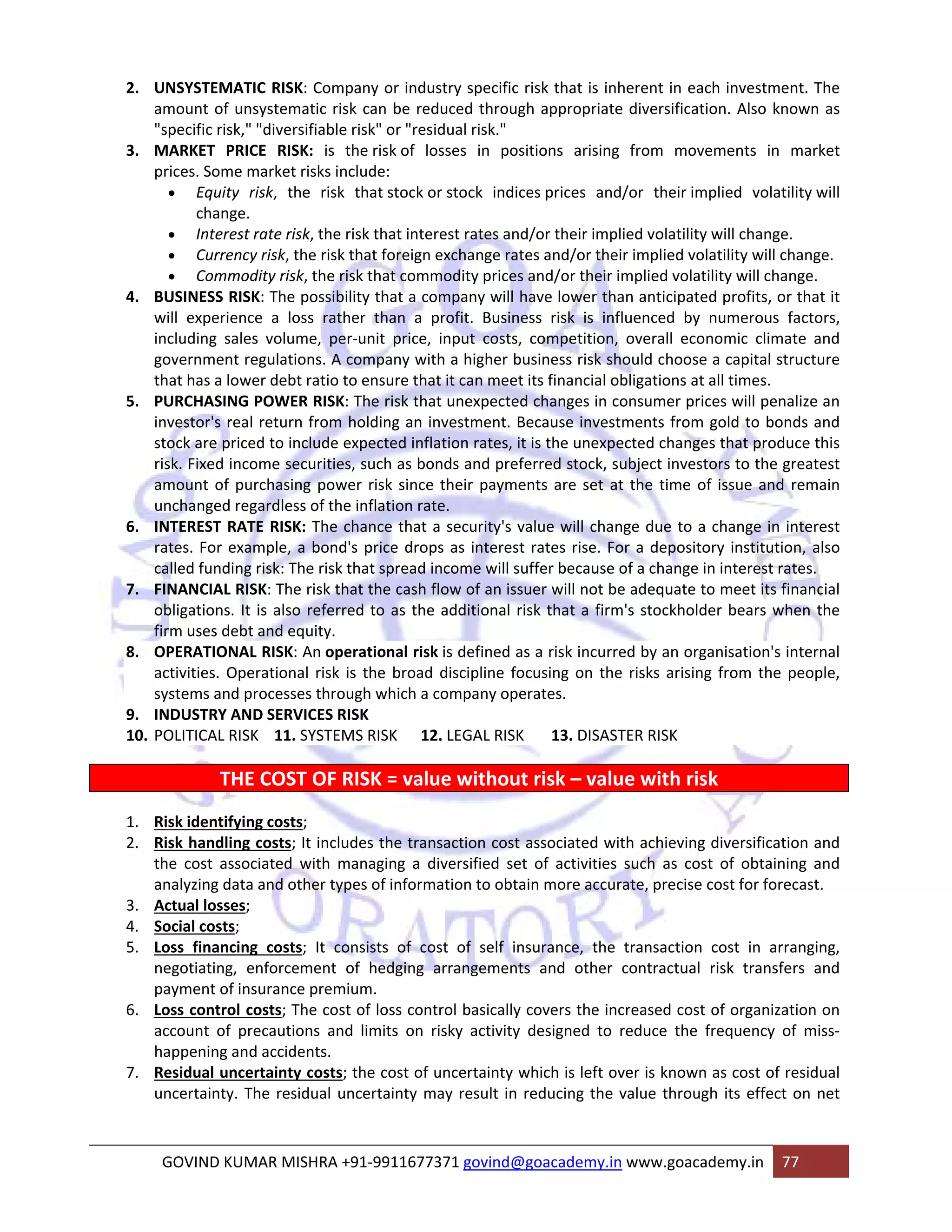 2. UNSYSTEMATIC RISK: Company or industry specific risk that is inherent in each investment. The 
amount of unsystematic risk can be reduced through appropriate diversification. Also known as 
"specific risk," "diversifiable risk" or "residual risk." 
3. MARKET PRICE RISK: is the risk of losses in positions arising from movements in market 
prices. Some market risks include: 
• Equity risk, the risk that stock or stock indices prices and/or their implied volatility will 
change. 
• Interest rate risk, the risk that interest rates and/or their implied volatility will change. 
• Currency risk, the risk that foreign exchange rates and/or their implied volatility will change. 
• Commodity risk, the risk that commodity prices and/or their implied volatility will change. 
4. BUSINESS RISK: The possibility that a company will have lower than anticipated profits, or that it 
will experience a loss rather than a profit. Business risk is influenced by numerous factors, 
including sales volume, per‐unit price, input costs, competition, overall economic climate and 
government regulations. A company with a higher business risk should choose a capital structure 
that has a lower debt ratio to ensure that it can meet its financial obligations at all times. 
5. PURCHASING POWER RISK: The risk that unexpected changes in consumer prices will penalize an 
investor's real return from holding an investment. Because investments from gold to bonds and 
stock are priced to include expected inflation rates, it is the unexpected changes that produce this 
risk. Fixed income securities, such as bonds and preferred stock, subject investors to the greatest 
amount of purchasing power risk since their payments are set at the time of issue and remain 
unchanged regardless of the inflation rate. 
6. INTEREST RATE RISK: The chance that a security's value will change due to a change in interest 
rates. For example, a bond's price drops as interest rates rise. For a depository institution, also 
called funding risk: The risk that spread income will suffer because of a change in interest rates. 
7. FINANCIAL RISK: The risk that the cash flow of an issuer will not be adequate to meet its financial 
obligations. It is also referred to as the additional risk that a firm's stockholder bears when the 
firm uses debt and equity. 
8. OPERATIONAL RISK: An operational risk is defined as a risk incurred by an organisation's internal 
activities. Operational risk is the broad discipline focusing on the risks arising from the people, 
systems and processes through which a company operates. 
9. INDUSTRY AND SERVICES RISK 
10. POLITICAL RISK 11. SYSTEMS RISK 12. LEGAL RISK 13. DISASTER RISK 
THE COST OF RISK = value without risk – value with risk 
1. Risk identifying costs; 
2. Risk handling costs; It includes the transaction cost associated with achieving diversification and 
the cost associated with managing a diversified set of activities such as cost of obtaining and 
analyzing data and other types of information to obtain more accurate, precise cost for forecast. 
3. Actual losses; 
4. Social costs; 
5. Loss financing costs; It consists of cost of self insurance, the transaction cost in arranging, 
negotiating, enforcement of hedging arrangements and other contractual risk transfers and 
payment of insurance premium. 
6. Loss control costs; The cost of loss control basically covers the increased cost of organization on 
account of precautions and limits on risky activity designed to reduce the frequency of miss‐happening 
and accidents. 
7. Residual uncertainty costs; the cost of uncertainty which is left over is known as cost of residual 
uncertainty. The residual uncertainty may result in reducing the value through its effect on net 
GOVIND KUMAR MISHRA +91‐9911677371 govind@goacademy.in www.goacademy.in 77 
 