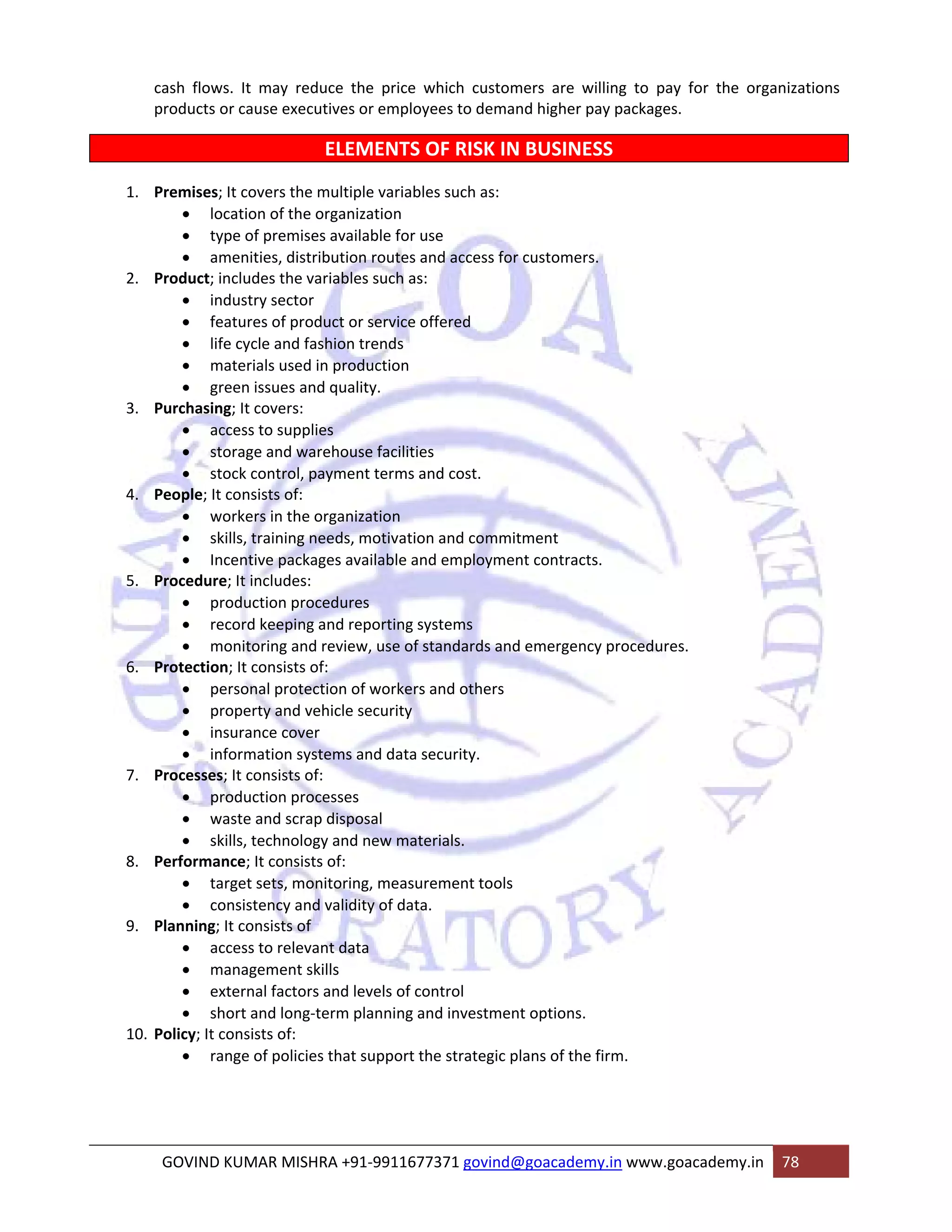 cash flows. It may reduce the price which customers are willing to pay for the organizations 
products or cause executives or employees to demand higher pay packages. 
ELEMENTS OF RISK IN BUSINESS 
1. Premises; It covers the multiple variables such as: 
• location of the organization 
• type of premises available for use 
• amenities, distribution routes and access for customers. 
2. Product; includes the variables such as: 
• industry sector 
• features of product or service offered 
• life cycle and fashion trends 
• materials used in production 
• green issues and quality. 
3. Purchasing; It covers: 
• access to supplies 
• storage and warehouse facilities 
• stock control, payment terms and cost. 
4. People; It consists of: 
• workers in the organization 
• skills, training needs, motivation and commitment 
• Incentive packages available and employment contracts. 
5. Procedure; It includes: 
• production procedures 
• record keeping and reporting systems 
• monitoring and review, use of standards and emergency procedures. 
6. Protection; It consists of: 
• personal protection of workers and others 
• property and vehicle security 
• insurance cover 
• information systems and data security. 
7. Processes; It consists of: 
• production processes 
• waste and scrap disposal 
• skills, technology and new materials. 
8. Performance; It consists of: 
• target sets, monitoring, measurement tools 
• consistency and validity of data. 
9. Planning; It consists of 
• access to relevant data 
• management skills 
• external factors and levels of control 
• short and long‐term planning and investment options. 
10. Policy; It consists of: 
• range of policies that support the strategic plans of the firm. 
GOVIND KUMAR MISHRA +91‐9911677371 govind@goacademy.in www.goacademy.in 78 
 