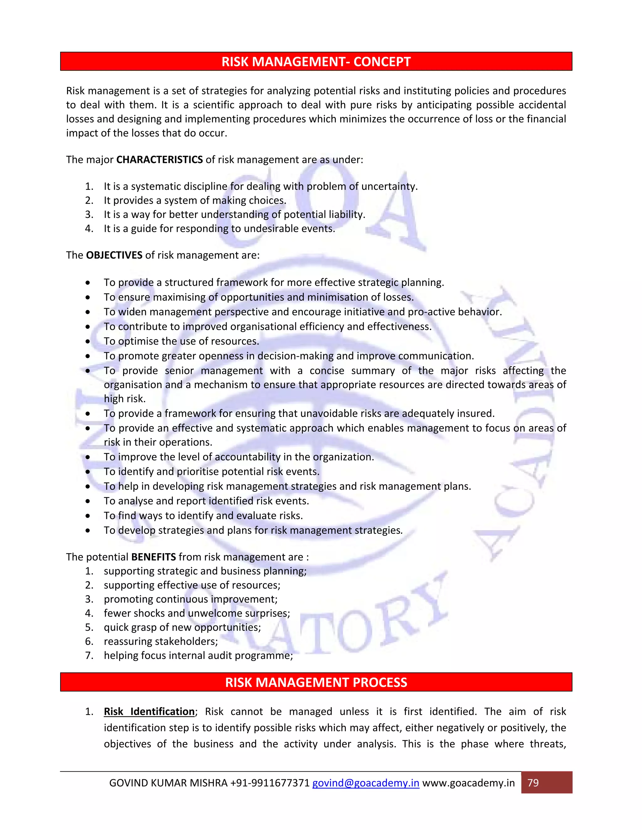 RISK MANAGEMENT‐ CONCEPT 
Risk management is a set of strategies for analyzing potential risks and instituting policies and procedures 
to deal with them. It is a scientific approach to deal with pure risks by anticipating possible accidental 
losses and designing and implementing procedures which minimizes the occurrence of loss or the financial 
impact of the losses that do occur. 
The major CHARACTERISTICS of risk management are as under: 
1. It is a systematic discipline for dealing with problem of uncertainty. 
2. It provides a system of making choices. 
3. It is a way for better understanding of potential liability. 
4. It is a guide for responding to undesirable events. 
The OBJECTIVES of risk management are: 
• To provide a structured framework for more effective strategic planning. 
• To ensure maximising of opportunities and minimisation of losses. 
• To widen management perspective and encourage initiative and pro‐active behavior. 
• To contribute to improved organisational efficiency and effectiveness. 
• To optimise the use of resources. 
• To promote greater openness in decision‐making and improve communication. 
• To provide senior management with a concise summary of the major risks affecting the 
organisation and a mechanism to ensure that appropriate resources are directed towards areas of 
high risk. 
• To provide a framework for ensuring that unavoidable risks are adequately insured. 
• To provide an effective and systematic approach which enables management to focus on areas of 
risk in their operations. 
• To improve the level of accountability in the organization. 
• To identify and prioritise potential risk events. 
• To help in developing risk management strategies and risk management plans. 
• To analyse and report identified risk events. 
• To find ways to identify and evaluate risks. 
• To develop strategies and plans for risk management strategies. 
The potential BENEFITS from risk management are : 
1. supporting strategic and business planning; 
2. supporting effective use of resources; 
3. promoting continuous improvement; 
4. fewer shocks and unwelcome surprises; 
5. quick grasp of new opportunities; 
6. reassuring stakeholders; 
7. helping focus internal audit programme; 
RISK MANAGEMENT PROCESS 
1. Risk Identification; Risk cannot be managed unless it is first identified. The aim of risk 
identification step is to identify possible risks which may affect, either negatively or positively, the 
objectives of the business and the activity under analysis. This is the phase where threats, 
GOVIND KUMAR MISHRA +91‐9911677371 govind@goacademy.in www.goacademy.in 79 
 