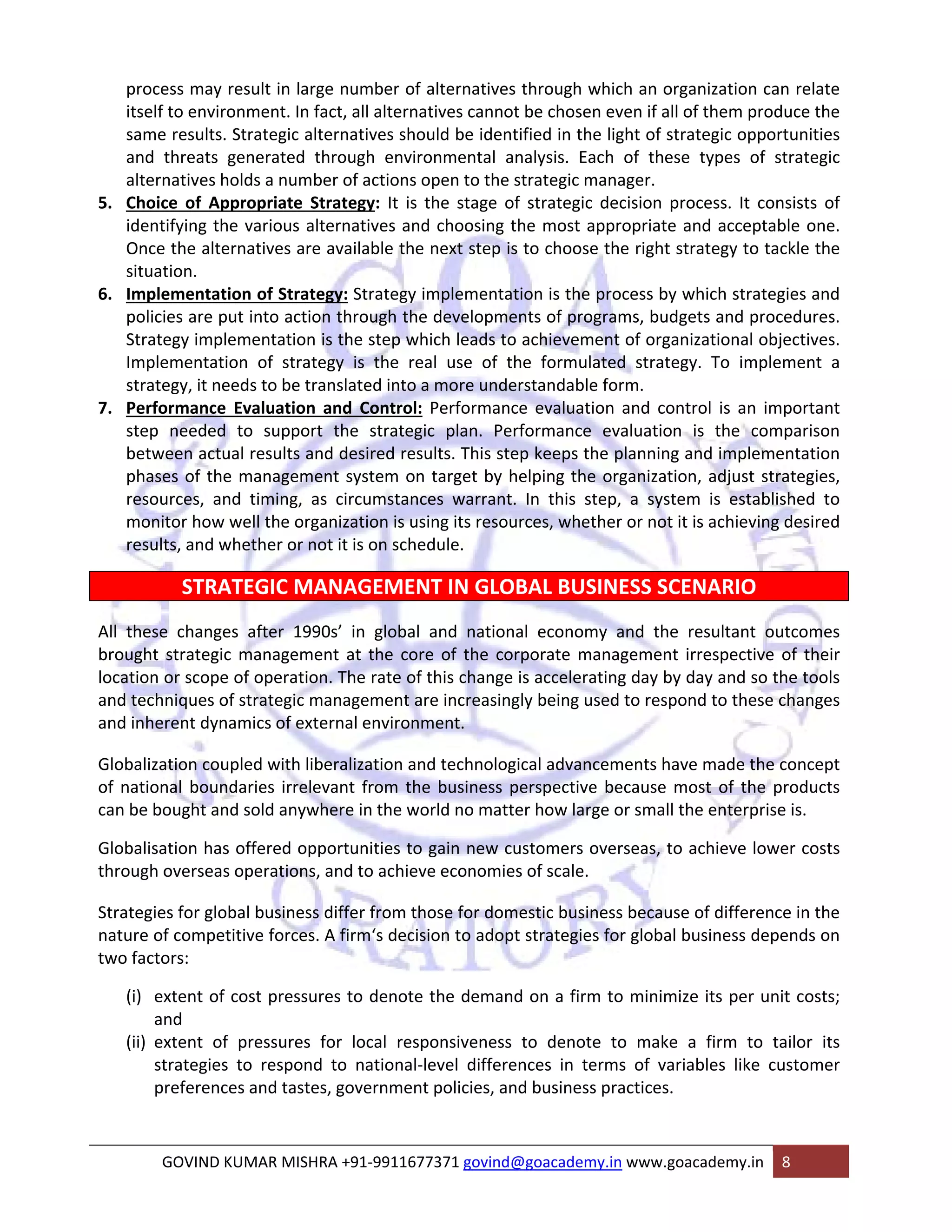 process may result in large number of alternatives through which an organization can relate 
itself to environment. In fact, all alternatives cannot be chosen even if all of them produce the 
same results. Strategic alternatives should be identified in the light of strategic opportunities 
and threats generated through environmental analysis. Each of these types of strategic 
alternatives holds a number of actions open to the strategic manager. 
5. Choice of Appropriate Strategy: It is the stage of strategic decision process. It consists of 
identifying the various alternatives and choosing the most appropriate and acceptable one. 
Once the alternatives are available the next step is to choose the right strategy to tackle the 
situation. 
6. Implementation of Strategy: Strategy implementation is the process by which strategies and 
policies are put into action through the developments of programs, budgets and procedures. 
Strategy implementation is the step which leads to achievement of organizational objectives. 
Implementation of strategy is the real use of the formulated strategy. To implement a 
strategy, it needs to be translated into a more understandable form. 
7. Performance Evaluation and Control: Performance evaluation and control is an important 
step needed to support the strategic plan. Performance evaluation is the comparison 
between actual results and desired results. This step keeps the planning and implementation 
phases of the management system on target by helping the organization, adjust strategies, 
resources, and timing, as circumstances warrant. In this step, a system is established to 
monitor how well the organization is using its resources, whether or not it is achieving desired 
results, and whether or not it is on schedule. 
STRATEGIC MANAGEMENT IN GLOBAL BUSINESS SCENARIO 
All these changes after 1990s’ in global and national economy and the resultant outcomes 
brought strategic management at the core of the corporate management irrespective of their 
location or scope of operation. The rate of this change is accelerating day by day and so the tools 
and techniques of strategic management are increasingly being used to respond to these changes 
and inherent dynamics of external environment. 
Globalization coupled with liberalization and technological advancements have made the concept 
of national boundaries irrelevant from the business perspective because most of the products 
can be bought and sold anywhere in the world no matter how large or small the enterprise is. 
Globalisation has offered opportunities to gain new customers overseas, to achieve lower costs 
through overseas operations, and to achieve economies of scale. 
Strategies for global business differ from those for domestic business because of difference in the 
nature of competitive forces. A firm‘s decision to adopt strategies for global business depends on 
two factors: 
(i) extent of cost pressures to denote the demand on a firm to minimize its per unit costs; 
and 
(ii) extent of pressures for local responsiveness to denote to make a firm to tailor its 
strategies to respond to national‐level differences in terms of variables like customer 
preferences and tastes, government policies, and business practices. 
GOVIND KUMAR MISHRA +91‐9911677371 govind@goacademy.in www.goacademy.in 8 
 