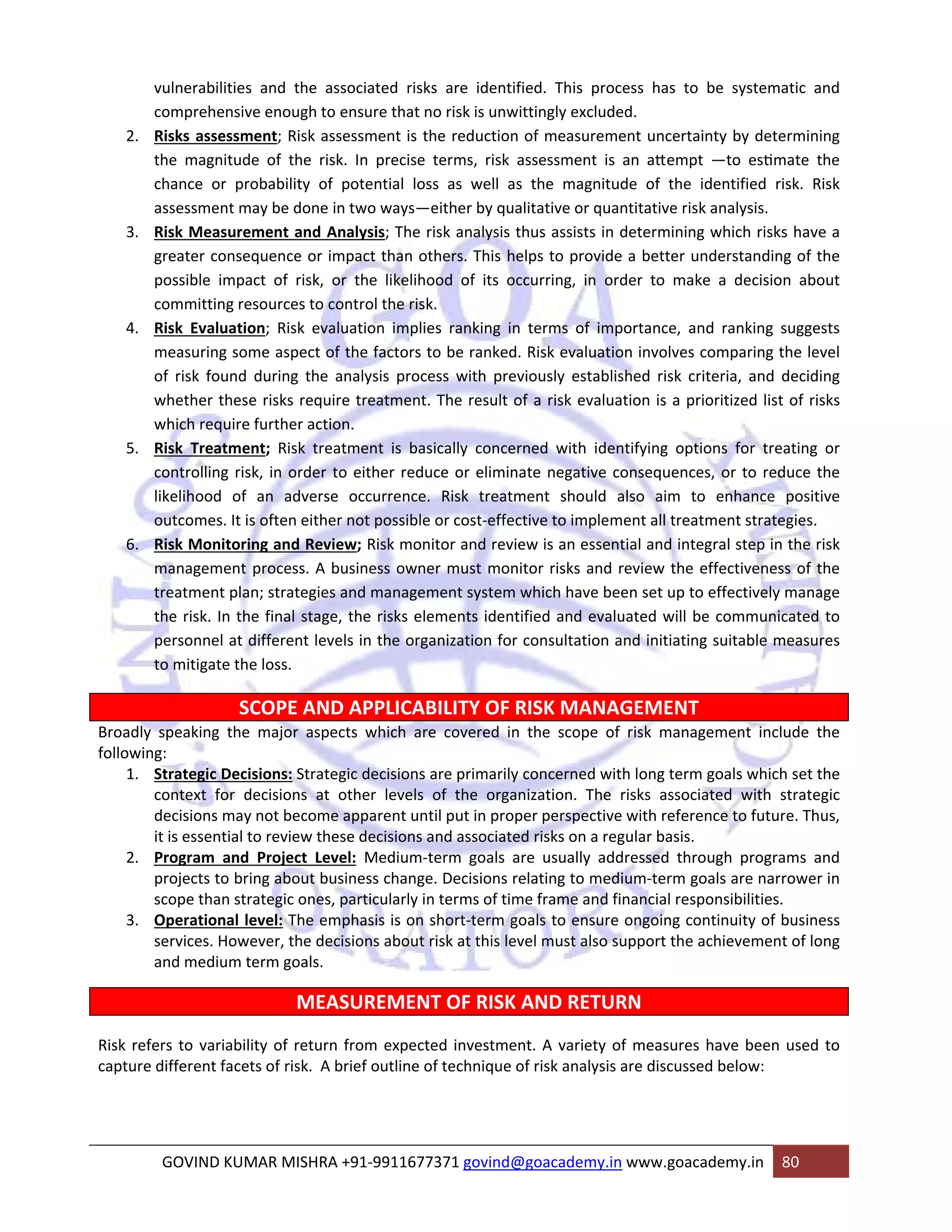 vulnerabilities and the associated risks are identified. This process has to be systematic and 
comprehensive enough to ensure that no risk is unwittingly excluded. 
2. Risks assessment; Risk assessment is the reduction of measurement uncertainty by determining 
the magnitude of the risk. In precise terms, risk assessment is an aƩempt ―to esƟmate the 
chance or probability of potential loss as well as the magnitude of the identified risk. Risk 
assessment may be done in two ways—either by qualitative or quantitative risk analysis. 
3. Risk Measurement and Analysis; The risk analysis thus assists in determining which risks have a 
greater consequence or impact than others. This helps to provide a better understanding of the 
possible impact of risk, or the likelihood of its occurring, in order to make a decision about 
committing resources to control the risk. 
4. Risk Evaluation; Risk evaluation implies ranking in terms of importance, and ranking suggests 
measuring some aspect of the factors to be ranked. Risk evaluation involves comparing the level 
of risk found during the analysis process with previously established risk criteria, and deciding 
whether these risks require treatment. The result of a risk evaluation is a prioritized list of risks 
which require further action. 
5. Risk Treatment; Risk treatment is basically concerned with identifying options for treating or 
controlling risk, in order to either reduce or eliminate negative consequences, or to reduce the 
likelihood of an adverse occurrence. Risk treatment should also aim to enhance positive 
outcomes. It is often either not possible or cost‐effective to implement all treatment strategies. 
6. Risk Monitoring and Review; Risk monitor and review is an essential and integral step in the risk 
management process. A business owner must monitor risks and review the effectiveness of the 
treatment plan; strategies and management system which have been set up to effectively manage 
the risk. In the final stage, the risks elements identified and evaluated will be communicated to 
personnel at different levels in the organization for consultation and initiating suitable measures 
to mitigate the loss. 
SCOPE AND APPLICABILITY OF RISK MANAGEMENT 
Broadly speaking the major aspects which are covered in the scope of risk management include the 
following: 
1. Strategic Decisions: Strategic decisions are primarily concerned with long term goals which set the 
context for decisions at other levels of the organization. The risks associated with strategic 
decisions may not become apparent until put in proper perspective with reference to future. Thus, 
it is essential to review these decisions and associated risks on a regular basis. 
2. Program and Project Level: Medium‐term goals are usually addressed through programs and 
projects to bring about business change. Decisions relating to medium‐term goals are narrower in 
scope than strategic ones, particularly in terms of time frame and financial responsibilities. 
3. Operational level: The emphasis is on short‐term goals to ensure ongoing continuity of business 
services. However, the decisions about risk at this level must also support the achievement of long 
and medium term goals. 
MEASUREMENT OF RISK AND RETURN 
Risk refers to variability of return from expected investment. A variety of measures have been used to 
capture different facets of risk. A brief outline of technique of risk analysis are discussed below: 
GOVIND KUMAR MISHRA +91‐9911677371 govind@goacademy.in www.goacademy.in 80 
 