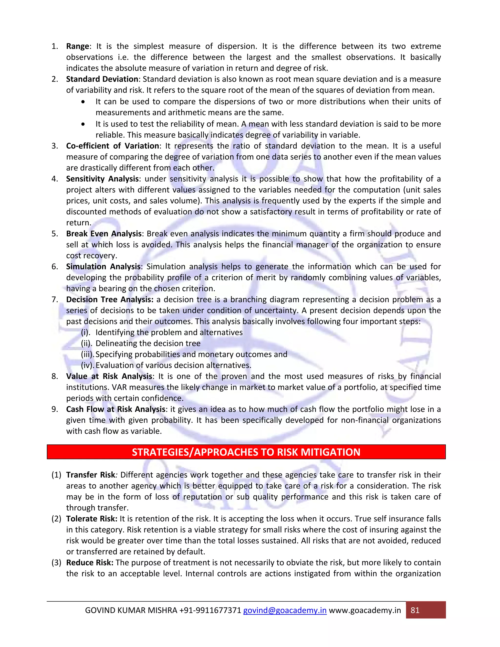 1. Range: It is the simplest measure of dispersion. It is the difference between its two extreme 
observations i.e. the difference between the largest and the smallest observations. It basically 
indicates the absolute measure of variation in return and degree of risk. 
2. Standard Deviation: Standard deviation is also known as root mean square deviation and is a measure 
of variability and risk. It refers to the square root of the mean of the squares of deviation from mean. 
• It can be used to compare the dispersions of two or more distributions when their units of 
measurements and arithmetic means are the same. 
• It is used to test the reliability of mean. A mean with less standard deviation is said to be more 
reliable. This measure basically indicates degree of variability in variable. 
3. Co‐efficient of Variation: It represents the ratio of standard deviation to the mean. It is a useful 
measure of comparing the degree of variation from one data series to another even if the mean values 
are drastically different from each other. 
4. Sensitivity Analysis: under sensitivity analysis it is possible to show that how the profitability of a 
project alters with different values assigned to the variables needed for the computation (unit sales 
prices, unit costs, and sales volume). This analysis is frequently used by the experts if the simple and 
discounted methods of evaluation do not show a satisfactory result in terms of profitability or rate of 
return. 
5. Break Even Analysis: Break even analysis indicates the minimum quantity a firm should produce and 
sell at which loss is avoided. This analysis helps the financial manager of the organization to ensure 
cost recovery. 
6. Simulation Analysis: Simulation analysis helps to generate the information which can be used for 
developing the probability profile of a criterion of merit by randomly combining values of variables, 
having a bearing on the chosen criterion. 
7. Decision Tree Analysis: a decision tree is a branching diagram representing a decision problem as a 
series of decisions to be taken under condition of uncertainty. A present decision depends upon the 
past decisions and their outcomes. This analysis basically involves following four important steps: 
(i). Identifying the problem and alternatives 
(ii). Delineating the decision tree 
(iii).Specifying probabilities and monetary outcomes and 
(iv).Evaluation of various decision alternatives. 
8. Value at Risk Analysis: It is one of the proven and the most used measures of risks by financial 
institutions. VAR measures the likely change in market to market value of a portfolio, at specified time 
periods with certain confidence. 
9. Cash Flow at Risk Analysis: it gives an idea as to how much of cash flow the portfolio might lose in a 
given time with given probability. It has been specifically developed for non‐financial organizations 
with cash flow as variable. 
STRATEGIES/APPROACHES TO RISK MITIGATION 
(1) Transfer Risk: Different agencies work together and these agencies take care to transfer risk in their 
areas to another agency which is better equipped to take care of a risk for a consideration. The risk 
may be in the form of loss of reputation or sub quality performance and this risk is taken care of 
through transfer. 
(2) Tolerate Risk: It is retention of the risk. It is accepting the loss when it occurs. True self insurance falls 
in this category. Risk retention is a viable strategy for small risks where the cost of insuring against the 
risk would be greater over time than the total losses sustained. All risks that are not avoided, reduced 
or transferred are retained by default. 
(3) Reduce Risk: The purpose of treatment is not necessarily to obviate the risk, but more likely to contain 
the risk to an acceptable level. Internal controls are actions instigated from within the organization 
GOVIND KUMAR MISHRA +91‐9911677371 govind@goacademy.in www.goacademy.in 81 
 