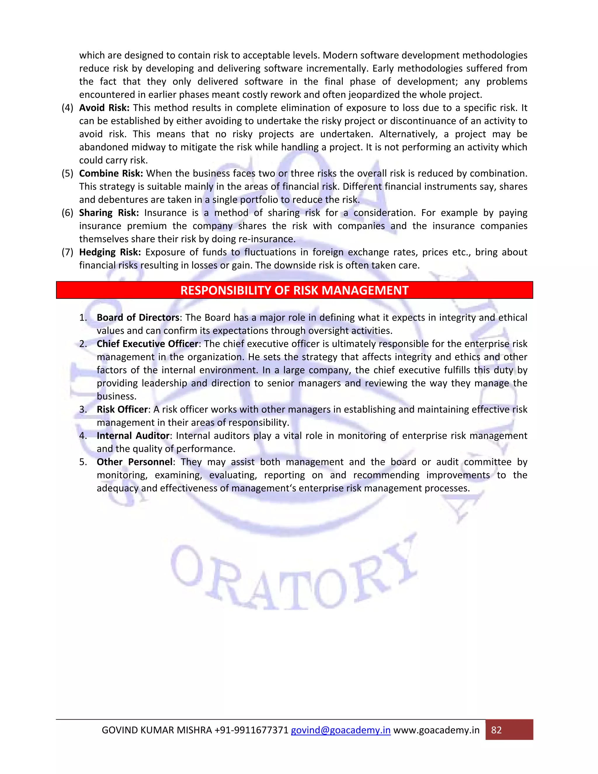 which are designed to contain risk to acceptable levels. Modern software development methodologies 
reduce risk by developing and delivering software incrementally. Early methodologies suffered from 
the fact that they only delivered software in the final phase of development; any problems 
encountered in earlier phases meant costly rework and often jeopardized the whole project. 
(4) Avoid Risk: This method results in complete elimination of exposure to loss due to a specific risk. It 
can be established by either avoiding to undertake the risky project or discontinuance of an activity to 
avoid risk. This means that no risky projects are undertaken. Alternatively, a project may be 
abandoned midway to mitigate the risk while handling a project. It is not performing an activity which 
could carry risk. 
(5) Combine Risk: When the business faces two or three risks the overall risk is reduced by combination. 
This strategy is suitable mainly in the areas of financial risk. Different financial instruments say, shares 
and debentures are taken in a single portfolio to reduce the risk. 
(6) Sharing Risk: Insurance is a method of sharing risk for a consideration. For example by paying 
insurance premium the company shares the risk with companies and the insurance companies 
themselves share their risk by doing re‐insurance. 
(7) Hedging Risk: Exposure of funds to fluctuations in foreign exchange rates, prices etc., bring about 
financial risks resulting in losses or gain. The downside risk is often taken care. 
RESPONSIBILITY OF RISK MANAGEMENT 
1. Board of Directors: The Board has a major role in defining what it expects in integrity and ethical 
values and can confirm its expectations through oversight activities. 
2. Chief Executive Officer: The chief executive officer is ultimately responsible for the enterprise risk 
management in the organization. He sets the strategy that affects integrity and ethics and other 
factors of the internal environment. In a large company, the chief executive fulfills this duty by 
providing leadership and direction to senior managers and reviewing the way they manage the 
business. 
3. Risk Officer: A risk officer works with other managers in establishing and maintaining effective risk 
management in their areas of responsibility. 
4. Internal Auditor: Internal auditors play a vital role in monitoring of enterprise risk management 
and the quality of performance. 
5. Other Personnel: They may assist both management and the board or audit committee by 
monitoring, examining, evaluating, reporting on and recommending improvements to the 
adequacy and effectiveness of management‘s enterprise risk management processes. 
GOVIND KUMAR MISHRA +91‐9911677371 govind@goacademy.in www.goacademy.in 82 
 