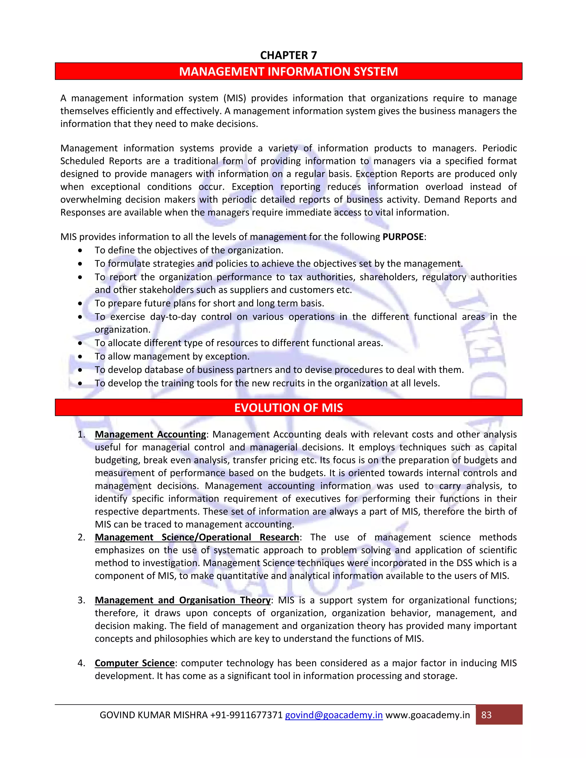 CHAPTER 7 
MANAGEMENT INFORMATION SYSTEM 
A management information system (MIS) provides information that organizations require to manage 
themselves efficiently and effectively. A management information system gives the business managers the 
information that they need to make decisions. 
Management information systems provide a variety of information products to managers. Periodic 
Scheduled Reports are a traditional form of providing information to managers via a specified format 
designed to provide managers with information on a regular basis. Exception Reports are produced only 
when exceptional conditions occur. Exception reporting reduces information overload instead of 
overwhelming decision makers with periodic detailed reports of business activity. Demand Reports and 
Responses are available when the managers require immediate access to vital information. 
MIS provides information to all the levels of management for the following PURPOSE: 
• To define the objectives of the organization. 
• To formulate strategies and policies to achieve the objectives set by the management. 
• To report the organization performance to tax authorities, shareholders, regulatory authorities 
and other stakeholders such as suppliers and customers etc. 
• To prepare future plans for short and long term basis. 
• To exercise day‐to‐day control on various operations in the different functional areas in the 
organization. 
• To allocate different type of resources to different functional areas. 
• To allow management by exception. 
• To develop database of business partners and to devise procedures to deal with them. 
• To develop the training tools for the new recruits in the organization at all levels. 
EVOLUTION OF MIS 
1. Management Accounting: Management Accounting deals with relevant costs and other analysis 
useful for managerial control and managerial decisions. It employs techniques such as capital 
budgeting, break even analysis, transfer pricing etc. Its focus is on the preparation of budgets and 
measurement of performance based on the budgets. It is oriented towards internal controls and 
management decisions. Management accounting information was used to carry analysis, to 
identify specific information requirement of executives for performing their functions in their 
respective departments. These set of information are always a part of MIS, therefore the birth of 
MIS can be traced to management accounting. 
2. Management Science/Operational Research: The use of management science methods 
emphasizes on the use of systematic approach to problem solving and application of scientific 
method to investigation. Management Science techniques were incorporated in the DSS which is a 
component of MIS, to make quantitative and analytical information available to the users of MIS. 
3. Management and Organisation Theory: MIS is a support system for organizational functions; 
therefore, it draws upon concepts of organization, organization behavior, management, and 
decision making. The field of management and organization theory has provided many important 
concepts and philosophies which are key to understand the functions of MIS. 
4. Computer Science: computer technology has been considered as a major factor in inducing MIS 
development. It has come as a significant tool in information processing and storage. 
GOVIND KUMAR MISHRA +91‐9911677371 govind@goacademy.in www.goacademy.in 83 
 