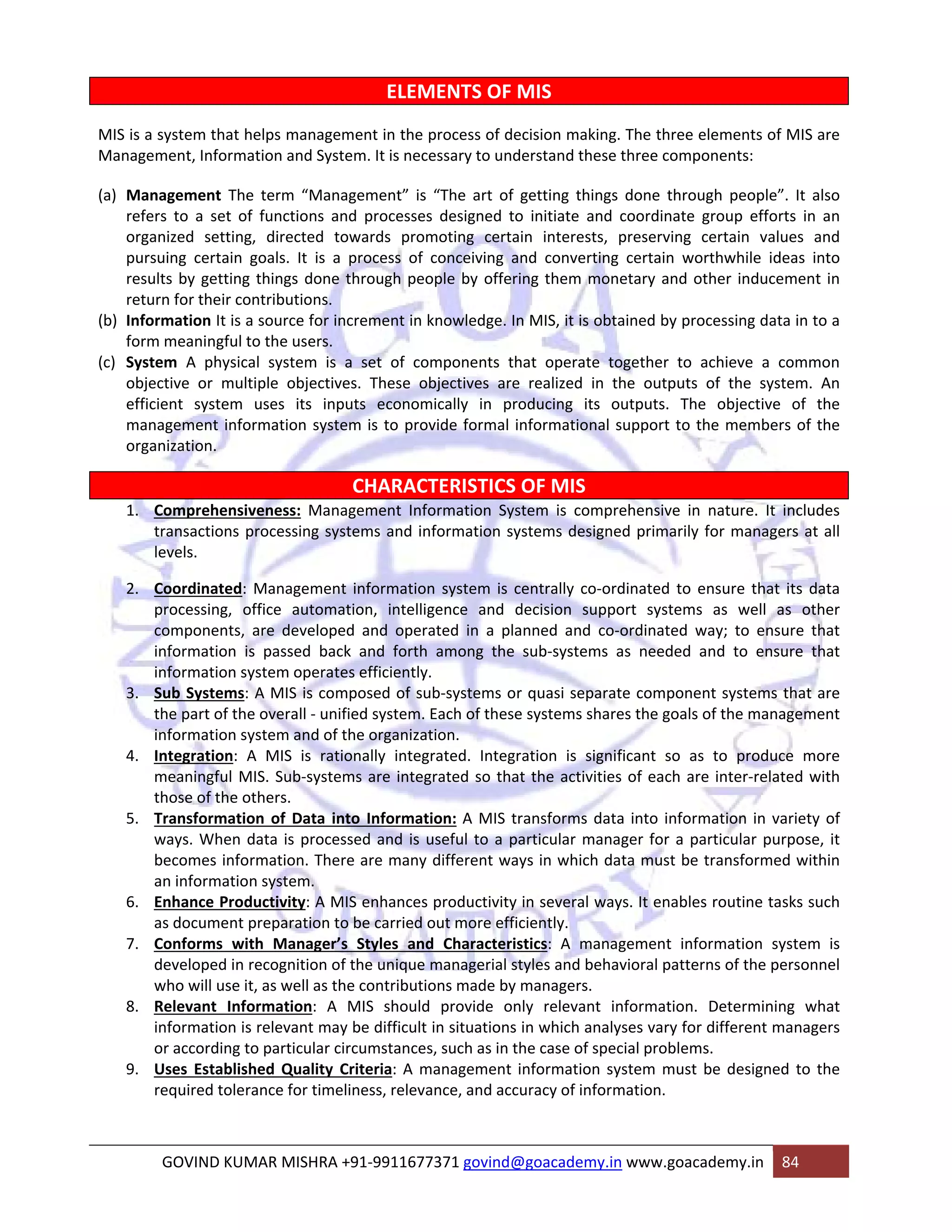 ELEMENTS OF MIS 
MIS is a system that helps management in the process of decision making. The three elements of MIS are 
Management, Information and System. It is necessary to understand these three components: 
(a) Management The term “Management” is “The art of getting things done through people”. It also 
refers to a set of functions and processes designed to initiate and coordinate group efforts in an 
organized setting, directed towards promoting certain interests, preserving certain values and 
pursuing certain goals. It is a process of conceiving and converting certain worthwhile ideas into 
results by getting things done through people by offering them monetary and other inducement in 
return for their contributions. 
(b) Information It is a source for increment in knowledge. In MIS, it is obtained by processing data in to a 
form meaningful to the users. 
(c) System A physical system is a set of components that operate together to achieve a common 
objective or multiple objectives. These objectives are realized in the outputs of the system. An 
efficient system uses its inputs economically in producing its outputs. The objective of the 
management information system is to provide formal informational support to the members of the 
organization. 
CHARACTERISTICS OF MIS 
1. Comprehensiveness: Management Information System is comprehensive in nature. It includes 
transactions processing systems and information systems designed primarily for managers at all 
levels. 
2. Coordinated: Management information system is centrally co‐ordinated to ensure that its data 
processing, office automation, intelligence and decision support systems as well as other 
components, are developed and operated in a planned and co‐ordinated way; to ensure that 
information is passed back and forth among the sub‐systems as needed and to ensure that 
information system operates efficiently. 
3. Sub Systems: A MIS is composed of sub‐systems or quasi separate component systems that are 
the part of the overall ‐ unified system. Each of these systems shares the goals of the management 
information system and of the organization. 
4. Integration: A MIS is rationally integrated. Integration is significant so as to produce more 
meaningful MIS. Sub‐systems are integrated so that the activities of each are inter‐related with 
those of the others. 
5. Transformation of Data into Information: A MIS transforms data into information in variety of 
ways. When data is processed and is useful to a particular manager for a particular purpose, it 
becomes information. There are many different ways in which data must be transformed within 
an information system. 
6. Enhance Productivity: A MIS enhances productivity in several ways. It enables routine tasks such 
as document preparation to be carried out more efficiently. 
7. Conforms with Manager’s Styles and Characteristics: A management information system is 
developed in recognition of the unique managerial styles and behavioral patterns of the personnel 
who will use it, as well as the contributions made by managers. 
8. Relevant Information: A MIS should provide only relevant information. Determining what 
information is relevant may be difficult in situations in which analyses vary for different managers 
or according to particular circumstances, such as in the case of special problems. 
9. Uses Established Quality Criteria: A management information system must be designed to the 
required tolerance for timeliness, relevance, and accuracy of information. 
GOVIND KUMAR MISHRA +91‐9911677371 govind@goacademy.in www.goacademy.in 84 
 