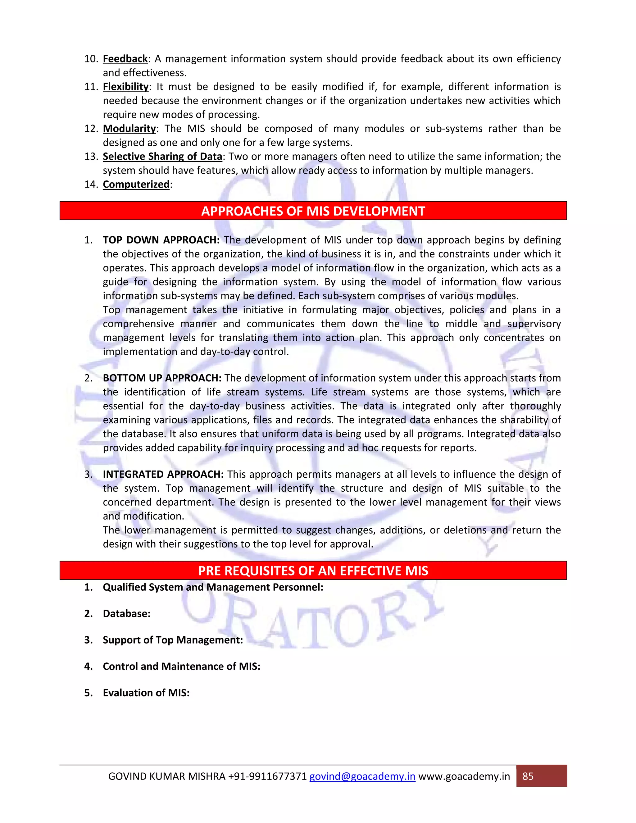 10. Feedback: A management information system should provide feedback about its own efficiency 
and effectiveness. 
11. Flexibility: It must be designed to be easily modified if, for example, different information is 
needed because the environment changes or if the organization undertakes new activities which 
require new modes of processing. 
12. Modularity: The MIS should be composed of many modules or sub‐systems rather than be 
designed as one and only one for a few large systems. 
13. Selective Sharing of Data: Two or more managers often need to utilize the same information; the 
system should have features, which allow ready access to information by multiple managers. 
14. Computerized: 
APPROACHES OF MIS DEVELOPMENT 
1. TOP DOWN APPROACH: The development of MIS under top down approach begins by defining 
the objectives of the organization, the kind of business it is in, and the constraints under which it 
operates. This approach develops a model of information flow in the organization, which acts as a 
guide for designing the information system. By using the model of information flow various 
information sub‐systems may be defined. Each sub‐system comprises of various modules. 
Top management takes the initiative in formulating major objectives, policies and plans in a 
comprehensive manner and communicates them down the line to middle and supervisory 
management levels for translating them into action plan. This approach only concentrates on 
implementation and day‐to‐day control. 
2. BOTTOM UP APPROACH: The development of information system under this approach starts from 
the identification of life stream systems. Life stream systems are those systems, which are 
essential for the day‐to‐day business activities. The data is integrated only after thoroughly 
examining various applications, files and records. The integrated data enhances the sharability of 
the database. It also ensures that uniform data is being used by all programs. Integrated data also 
provides added capability for inquiry processing and ad hoc requests for reports. 
3. INTEGRATED APPROACH: This approach permits managers at all levels to influence the design of 
the system. Top management will identify the structure and design of MIS suitable to the 
concerned department. The design is presented to the lower level management for their views 
and modification. 
The lower management is permitted to suggest changes, additions, or deletions and return the 
design with their suggestions to the top level for approval. 
PRE REQUISITES OF AN EFFECTIVE MIS 
1. Qualified System and Management Personnel: 
2. Database: 
3. Support of Top Management: 
4. Control and Maintenance of MIS: 
5. Evaluation of MIS: 
GOVIND KUMAR MISHRA +91‐9911677371 govind@goacademy.in www.goacademy.in 85 
 
