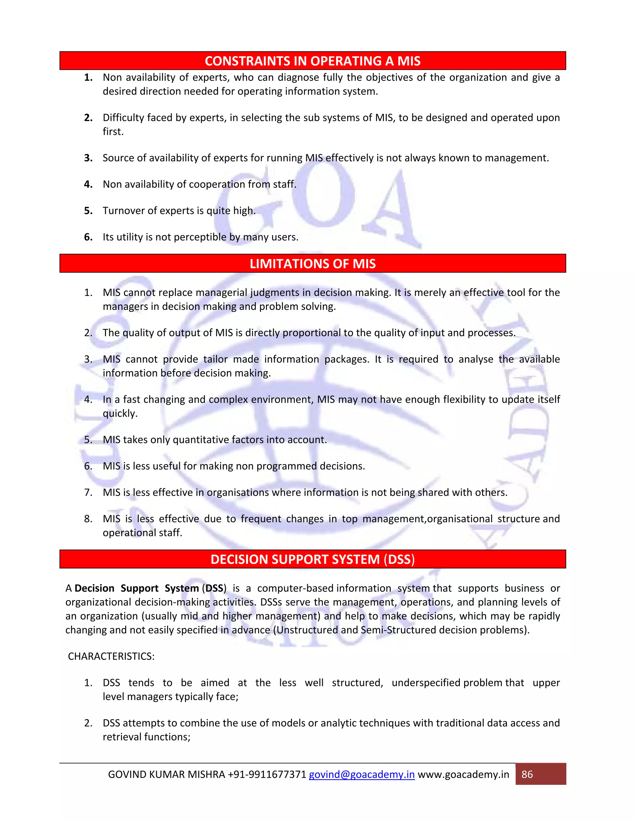 CONSTRAINTS IN OPERATING A MIS 
1. Non availability of experts, who can diagnose fully the objectives of the organization and give a 
desired direction needed for operating information system. 
2. Difficulty faced by experts, in selecting the sub systems of MIS, to be designed and operated upon 
first. 
3. Source of availability of experts for running MIS effectively is not always known to management. 
4. Non availability of cooperation from staff. 
5. Turnover of experts is quite high. 
6. Its utility is not perceptible by many users. 
LIMITATIONS OF MIS 
1. MIS cannot replace managerial judgments in decision making. It is merely an effective tool for the 
managers in decision making and problem solving. 
2. The quality of output of MIS is directly proportional to the quality of input and processes. 
3. MIS cannot provide tailor made information packages. It is required to analyse the available 
information before decision making. 
4. In a fast changing and complex environment, MIS may not have enough flexibility to update itself 
quickly. 
5. MIS takes only quantitative factors into account. 
6. MIS is less useful for making non programmed decisions. 
7. MIS is less effective in organisations where information is not being shared with others. 
8. MIS is less effective due to frequent changes in top management,organisational structure and 
operational staff. 
DECISION SUPPORT SYSTEM (DSS) 
A Decision Support System (DSS) is a computer‐based information system that supports business or 
organizational decision‐making activities. DSSs serve the management, operations, and planning levels of 
an organization (usually mid and higher management) and help to make decisions, which may be rapidly 
changing and not easily specified in advance (Unstructured and Semi‐Structured decision problems). 
CHARACTERISTICS: 
1. DSS tends to be aimed at the less well structured, underspecified problem that upper 
level managers typically face; 
2. DSS attempts to combine the use of models or analytic techniques with traditional data access and 
retrieval functions; 
GOVIND KUMAR MISHRA +91‐9911677371 govind@goacademy.in www.goacademy.in 86 
 