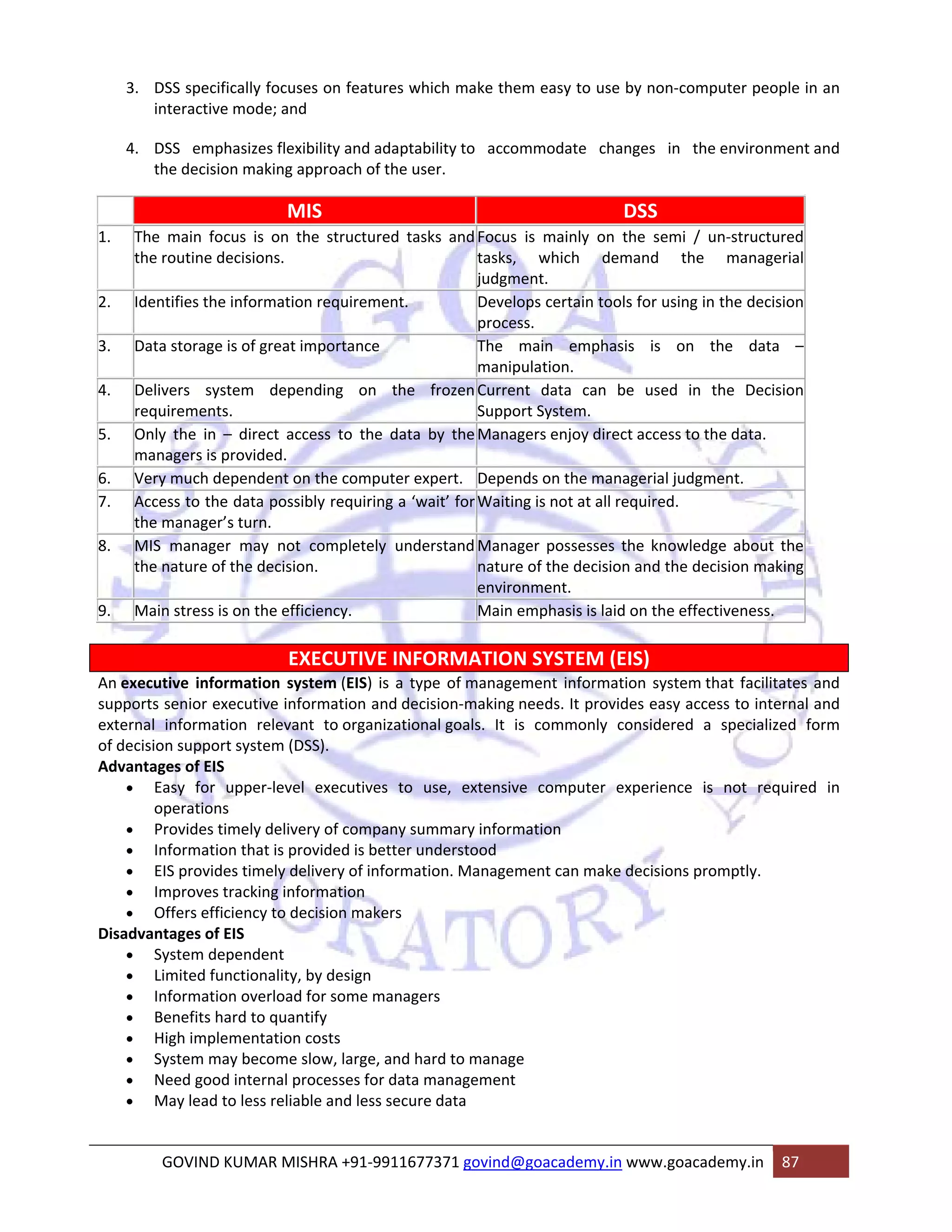 3. DSS specifically focuses on features which make them easy to use by non‐computer people in an 
interactive mode; and 
4. DSS emphasizes flexibility and adaptability to accommodate changes in the environment and 
the decision making approach of the user. 
MIS DSS 
1. The main focus is on the structured tasks and 
the routine decisions. 
Focus is mainly on the semi / un‐structured 
tasks, which demand the managerial 
judgment. 
2. Identifies the information requirement. Develops certain tools for using in the decision 
process. 
3. Data storage is of great importance The main emphasis is on the data – 
manipulation. 
4. Delivers system depending on the frozen 
requirements. 
Current data can be used in the Decision 
Support System. 
5. Only the in – direct access to the data by the 
managers is provided. 
Managers enjoy direct access to the data. 
6. Very much dependent on the computer expert. Depends on the managerial judgment. 
7. Access to the data possibly requiring a ‘wait’ for 
the manager’s turn. 
Waiting is not at all required. 
8. MIS manager may not completely understand 
the nature of the decision. 
Manager possesses the knowledge about the 
nature of the decision and the decision making 
environment. 
9. Main stress is on the efficiency. Main emphasis is laid on the effectiveness. 
EXECUTIVE INFORMATION SYSTEM (EIS) 
An executive information system (EIS) is a type of management information system that facilitates and 
supports senior executive information and decision‐making needs. It provides easy access to internal and 
external information relevant to organizational goals. It is commonly considered a specialized form 
of decision support system (DSS). 
Advantages of EIS 
• Easy for upper‐level executives to use, extensive computer experience is not required in 
operations 
• Provides timely delivery of company summary information 
• Information that is provided is better understood 
• EIS provides timely delivery of information. Management can make decisions promptly. 
• Improves tracking information 
• Offers efficiency to decision makers 
Disadvantages of EIS 
• System dependent 
• Limited functionality, by design 
• Information overload for some managers 
• Benefits hard to quantify 
• High implementation costs 
• System may become slow, large, and hard to manage 
• Need good internal processes for data management 
• May lead to less reliable and less secure data 
GOVIND KUMAR MISHRA +91‐9911677371 govind@goacademy.in www.goacademy.in 87 
 