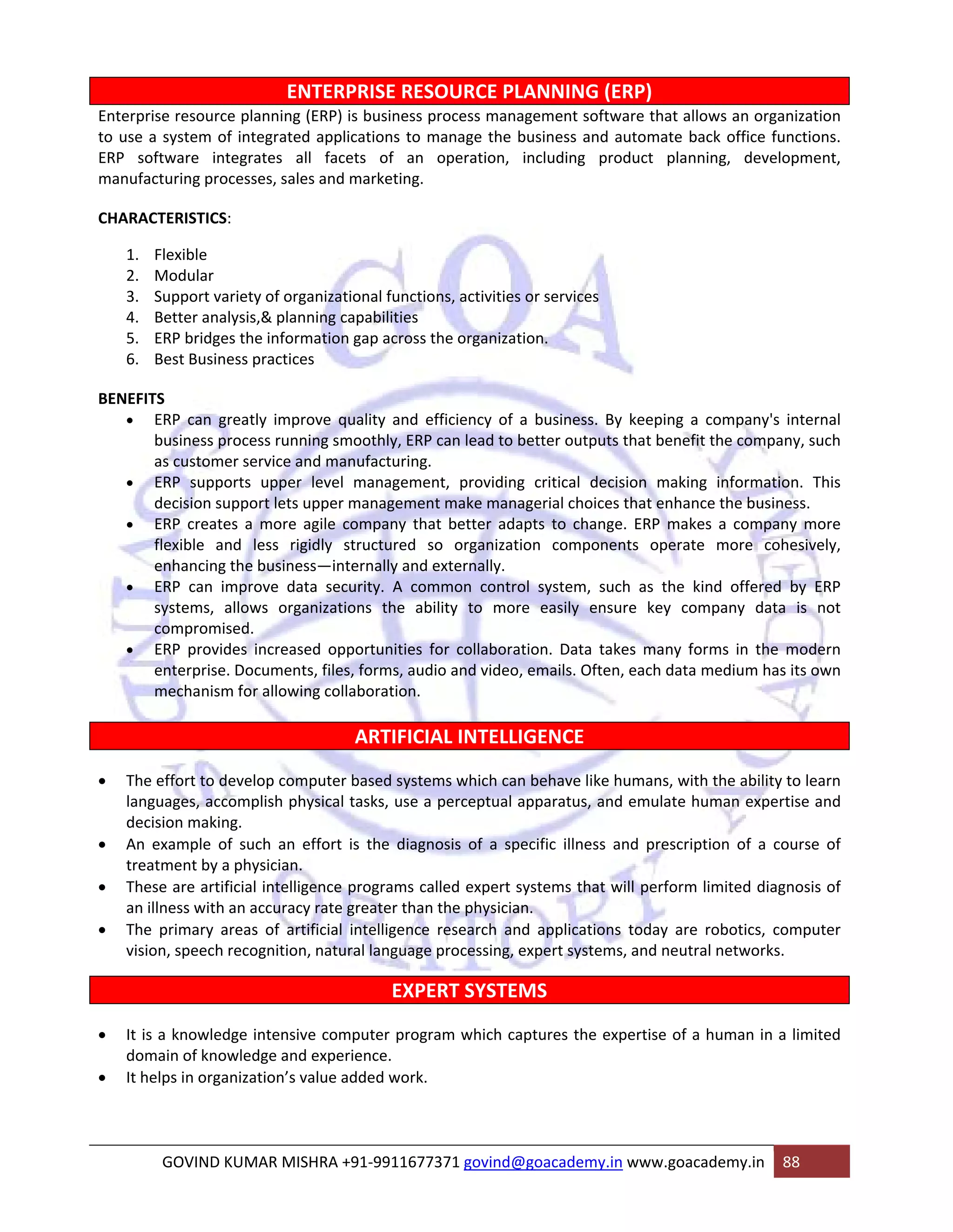 ENTERPRISE RESOURCE PLANNING (ERP) 
Enterprise resource planning (ERP) is business process management software that allows an organization 
to use a system of integrated applications to manage the business and automate back office functions. 
ERP software integrates all facets of an operation, including product planning, development, 
manufacturing processes, sales and marketing. 
CHARACTERISTICS: 
1. Flexible 
2. Modular 
3. Support variety of organizational functions, activities or services 
4. Better analysis,& planning capabilities 
5. ERP bridges the information gap across the organization. 
6. Best Business practices 
BENEFITS 
• ERP can greatly improve quality and efficiency of a business. By keeping a company's internal 
business process running smoothly, ERP can lead to better outputs that benefit the company, such 
as customer service and manufacturing. 
• ERP supports upper level management, providing critical decision making information. This 
decision support lets upper management make managerial choices that enhance the business. 
• ERP creates a more agile company that better adapts to change. ERP makes a company more 
flexible and less rigidly structured so organization components operate more cohesively, 
enhancing the business—internally and externally. 
• ERP can improve data security. A common control system, such as the kind offered by ERP 
systems, allows organizations the ability to more easily ensure key company data is not 
compromised. 
• ERP provides increased opportunities for collaboration. Data takes many forms in the modern 
enterprise. Documents, files, forms, audio and video, emails. Often, each data medium has its own 
mechanism for allowing collaboration. 
ARTIFICIAL INTELLIGENCE 
• The effort to develop computer based systems which can behave like humans, with the ability to learn 
languages, accomplish physical tasks, use a perceptual apparatus, and emulate human expertise and 
decision making. 
• An example of such an effort is the diagnosis of a specific illness and prescription of a course of 
treatment by a physician. 
• These are artificial intelligence programs called expert systems that will perform limited diagnosis of 
an illness with an accuracy rate greater than the physician. 
• The primary areas of artificial intelligence research and applications today are robotics, computer 
vision, speech recognition, natural language processing, expert systems, and neutral networks. 
EXPERT SYSTEMS 
• It is a knowledge intensive computer program which captures the expertise of a human in a limited 
domain of knowledge and experience. 
• It helps in organization’s value added work. 
GOVIND KUMAR MISHRA +91‐9911677371 govind@goacademy.in www.goacademy.in 88 
 