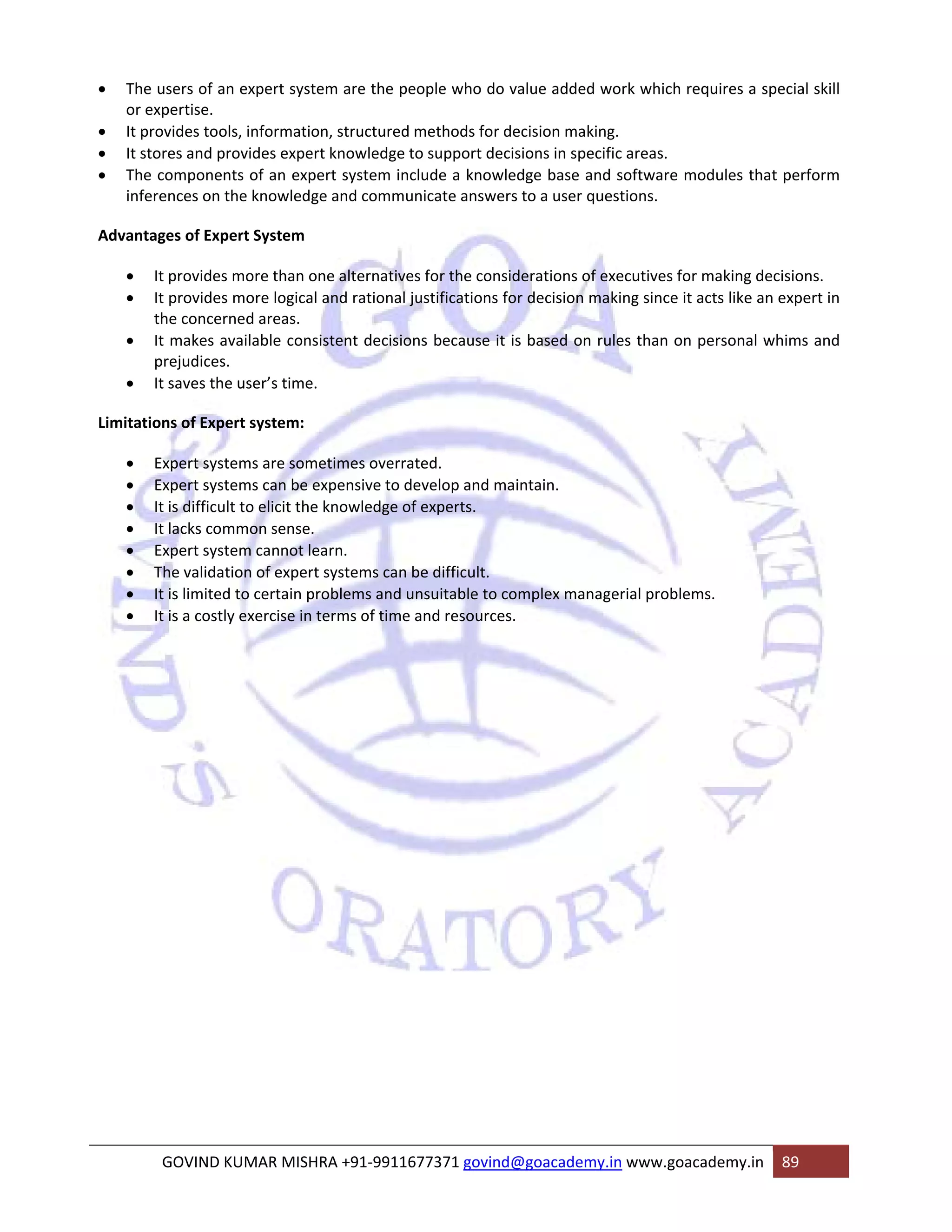 • The users of an expert system are the people who do value added work which requires a special skill 
or expertise. 
• It provides tools, information, structured methods for decision making. 
• It stores and provides expert knowledge to support decisions in specific areas. 
• The components of an expert system include a knowledge base and software modules that perform 
inferences on the knowledge and communicate answers to a user questions. 
Advantages of Expert System 
• It provides more than one alternatives for the considerations of executives for making decisions. 
• It provides more logical and rational justifications for decision making since it acts like an expert in 
the concerned areas. 
• It makes available consistent decisions because it is based on rules than on personal whims and 
prejudices. 
• It saves the user’s time. 
Limitations of Expert system: 
• Expert systems are sometimes overrated. 
• Expert systems can be expensive to develop and maintain. 
• It is difficult to elicit the knowledge of experts. 
• It lacks common sense. 
• Expert system cannot learn. 
• The validation of expert systems can be difficult. 
• It is limited to certain problems and unsuitable to complex managerial problems. 
• It is a costly exercise in terms of time and resources. 
GOVIND KUMAR MISHRA +91‐9911677371 govind@goacademy.in www.goacademy.in 89 
 